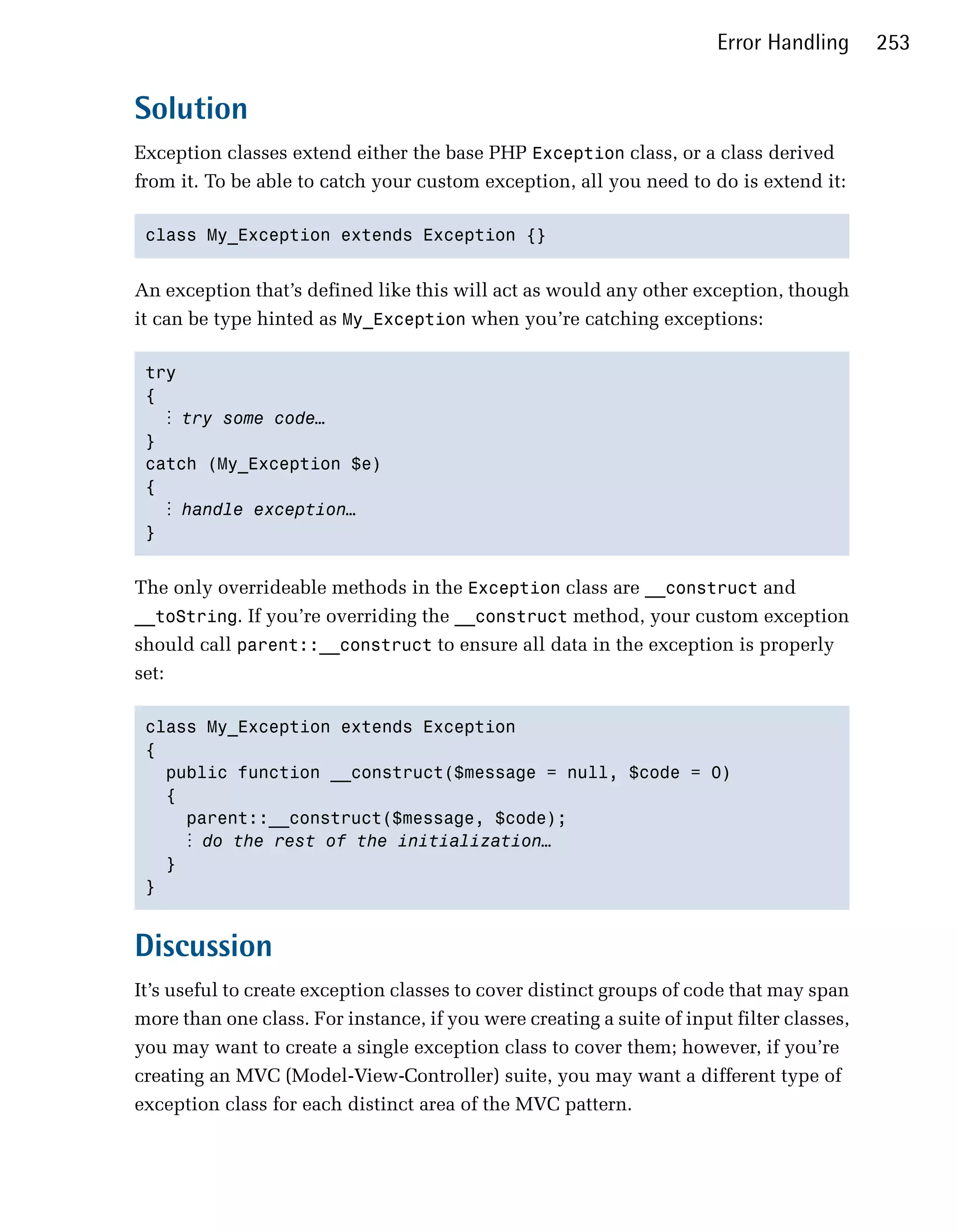 Error Handling      253


Solution
Exception classes extend either the base PHP Exception class, or a class derived
from it. To be able to catch your custom exception, all you need to do is extend it:

 class My_Exception extends Exception {} 



An exception that’s defined like this will act as would any other exception, though
it can be type hinted as My_Exception when you’re catching exceptions:

 try

 { 

   ⋮ try some code…
 }

 catch (My_Exception $e)

 {

   ⋮ handle exception…
 } 



The only overrideable methods in the Exception class are __construct and
__toString. If you’re overriding the __construct method, your custom exception
should call parent::__construct to ensure all data in the exception is properly
set:

 class My_Exception extends Exception 

 {

   public function __construct($message = null, $code = 0) 

   {

     parent::__construct($message, $code);

      ⋮ do the rest of the initialization…
   }

 }



Discussion
It’s useful to create exception classes to cover distinct groups of code that may span
more than one class. For instance, if you were creating a suite of input filter classes,
you may want to create a single exception class to cover them; however, if you’re
creating an MVC (Model-View-Controller) suite, you may want a different type of
exception class for each distinct area of the MVC pattern.
 