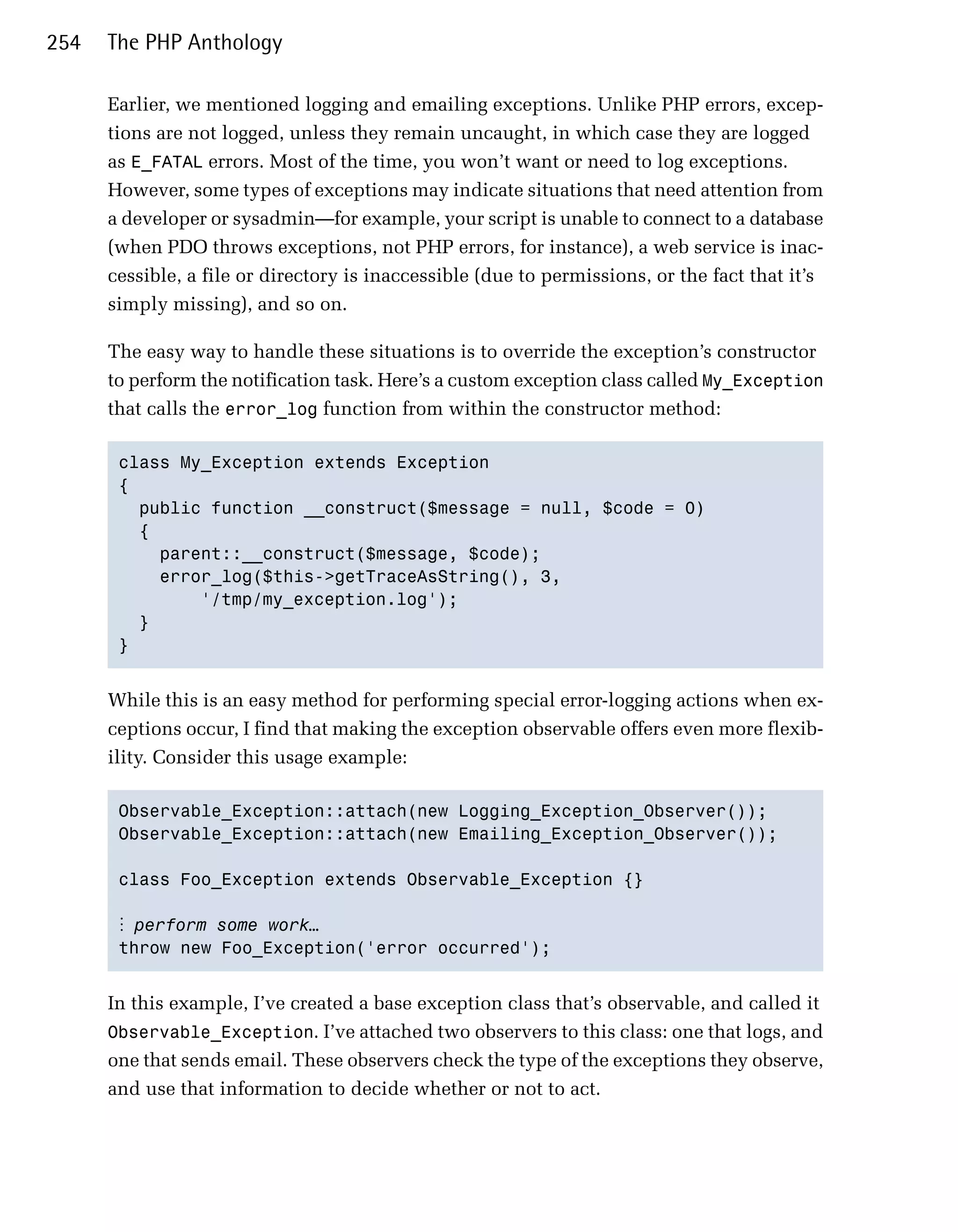 254   The PHP Anthology

      Earlier, we mentioned logging and emailing exceptions. Unlike PHP errors, excep­
      tions are not logged, unless they remain uncaught, in which case they are logged
      as E_FATAL errors. Most of the time, you won’t want or need to log exceptions.
      However, some types of exceptions may indicate situations that need attention from
      a developer or sysadmin—for example, your script is unable to connect to a database
      (when PDO throws exceptions, not PHP errors, for instance), a web service is inac­
      cessible, a file or directory is inaccessible (due to permissions, or the fact that it’s
      simply missing), and so on.

      The easy way to handle these situations is to override the exception’s constructor
      to perform the notification task. Here’s a custom exception class called My_Exception
      that calls the error_log function from within the constructor method:

       class My_Exception extends Exception

       {

         public function __construct($message = null, $code = 0)

         {

           parent::__construct($message, $code);

           error_log($this->getTraceAsString(), 3,

               '/tmp/my_exception.log'); 

         }

       } 



      While this is an easy method for performing special error-logging actions when ex­
      ceptions occur, I find that making the exception observable offers even more flexib­
      ility. Consider this usage example:

       Observable_Exception::attach(new Logging_Exception_Observer());

       Observable_Exception::attach(new Emailing_Exception_Observer());


       class Foo_Exception extends Observable_Exception {}


       ⋮ perform some work…
       throw new Foo_Exception('error occurred');



      In this example, I’ve created a base exception class that’s observable, and called it
      Observable_Exception. I’ve attached two observers to this class: one that logs, and
      one that sends email. These observers check the type of the exceptions they observe,
      and use that information to decide whether or not to act.
 