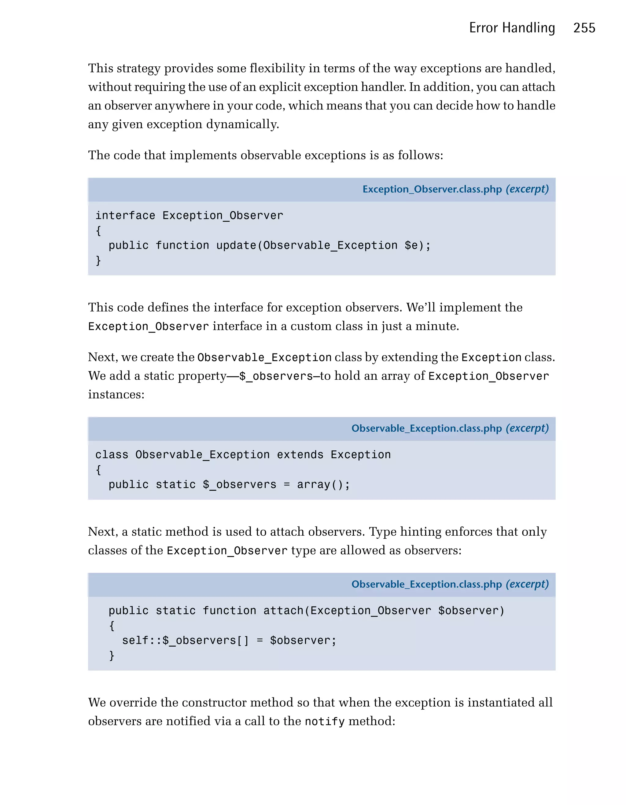 Error Handling      255

This strategy provides some flexibility in terms of the way exceptions are handled,
without requiring the use of an explicit exception handler. In addition, you can attach
an observer anywhere in your code, which means that you can decide how to handle
any given exception dynamically.

The code that implements observable exceptions is as follows:

                                                   Exception_Observer.class.php (excerpt)

 interface Exception_Observer
 {
   public function update(Observable_Exception $e);
 }



This code defines the interface for exception observers. We’ll implement the
Exception_Observer interface in a custom class in just a minute.

Next, we create the Observable_Exception class by extending the Exception class.
We add a static property—$_observers—to hold an array of Exception_Observer
instances:

                                                 Observable_Exception.class.php (excerpt)

 class Observable_Exception extends Exception
 {
   public static $_observers = array();



Next, a static method is used to attach observers. Type hinting enforces that only
classes of the Exception_Observer type are allowed as observers:

                                                 Observable_Exception.class.php (excerpt)

   public static function attach(Exception_Observer $observer)
   {
     self::$_observers[] = $observer;
   }



We override the constructor method so that when the exception is instantiated all
observers are notified via a call to the notify method:
 