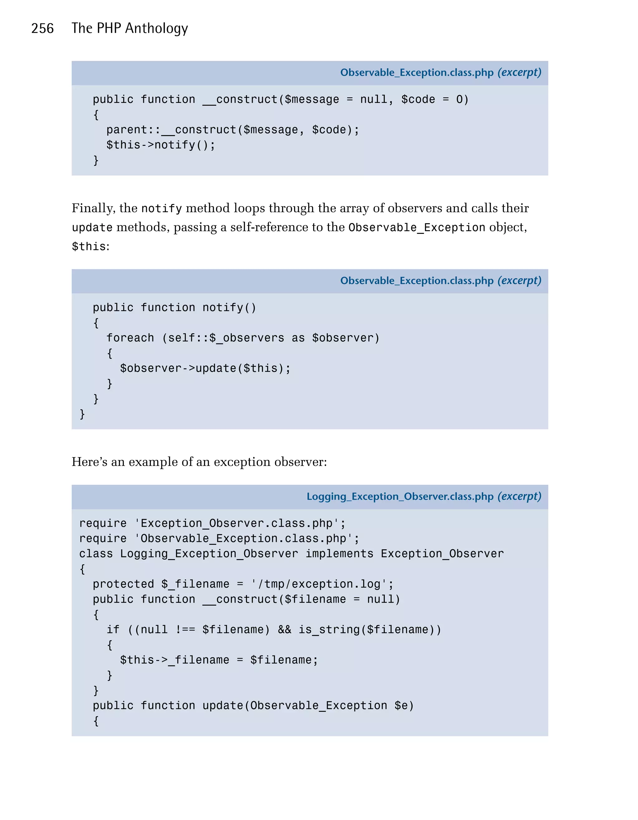 256   The PHP Anthology

                                                    Observable_Exception.class.php (excerpt)

           public function __construct($message = null, $code = 0)
           {
             parent::__construct($message, $code);
             $this->notify();
           }



      Finally, the notify method loops through the array of observers and calls their
      update methods, passing a self-reference to the Observable_Exception object,
      $this:

                                                    Observable_Exception.class.php (excerpt)

           public function notify()
           {
             foreach (self::$_observers as $observer)
             {
               $observer->update($this);
             }
           }
       }



      Here’s an example of an exception observer:

                                              Logging_Exception_Observer.class.php (excerpt)

       require 'Exception_Observer.class.php';
       require 'Observable_Exception.class.php';
       class Logging_Exception_Observer implements Exception_Observer
       {
         protected $_filename = '/tmp/exception.log';
         public function __construct($filename = null)
         {
           if ((null !== $filename) && is_string($filename))
           {
             $this->_filename = $filename;
           }
         }
         public function update(Observable_Exception $e)
         {
 