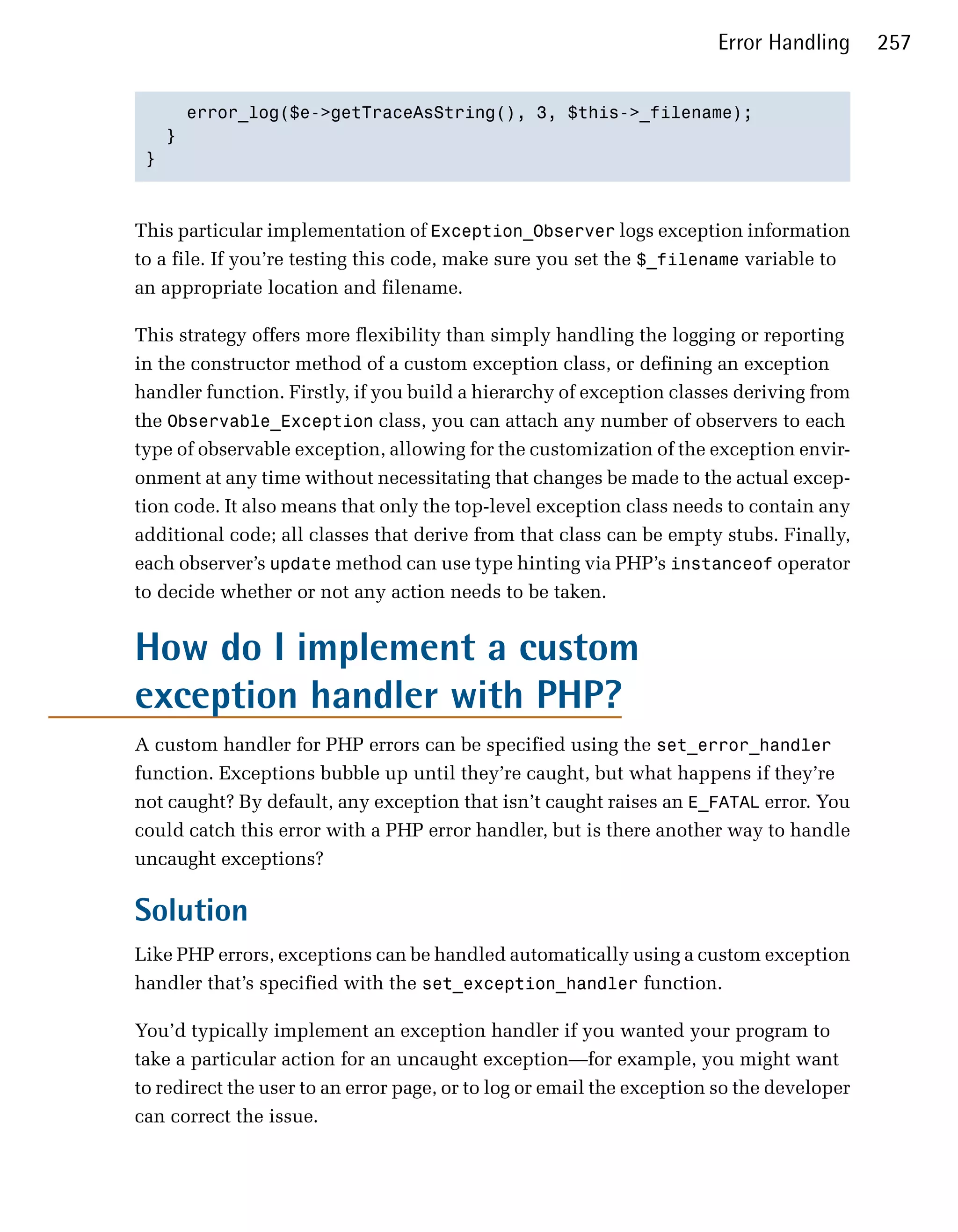 Error Handling      257


     error_log($e->getTraceAsString(), 3, $this->_filename);

   }

 }




This particular implementation of Exception_Observer logs exception information
to a file. If you’re testing this code, make sure you set the $_filename variable to
an appropriate location and filename.

This strategy offers more flexibility than simply handling the logging or reporting
in the constructor method of a custom exception class, or defining an exception
handler function. Firstly, if you build a hierarchy of exception classes deriving from
the Observable_Exception class, you can attach any number of observers to each
type of observable exception, allowing for the customization of the exception envir­
onment at any time without necessitating that changes be made to the actual excep­
tion code. It also means that only the top-level exception class needs to contain any
additional code; all classes that derive from that class can be empty stubs. Finally,
each observer’s update method can use type hinting via PHP’s instanceof operator
to decide whether or not any action needs to be taken.


How do I implement a custom
exception handler with PHP?
A custom handler for PHP errors can be specified using the set_error_handler
function. Exceptions bubble up until they’re caught, but what happens if they’re
not caught? By default, any exception that isn’t caught raises an E_FATAL error. You
could catch this error with a PHP error handler, but is there another way to handle
uncaught exceptions?

Solution
Like PHP errors, exceptions can be handled automatically using a custom exception
handler that’s specified with the set_exception_handler function.

You’d typically implement an exception handler if you wanted your program to
take a particular action for an uncaught exception—for example, you might want
to redirect the user to an error page, or to log or email the exception so the developer
can correct the issue.
 