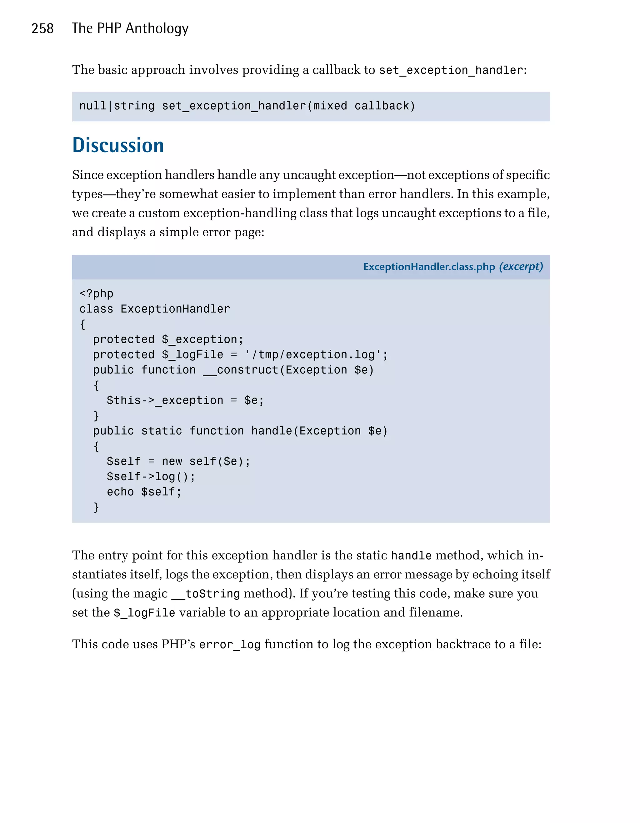 258   The PHP Anthology

      The basic approach involves providing a callback to set_exception_handler:

       null|string set_exception_handler(mixed callback)



      Discussion
      Since exception handlers handle any uncaught exception—not exceptions of specific
      types—they’re somewhat easier to implement than error handlers. In this example,
      we create a custom exception-handling class that logs uncaught exceptions to a file,
      and displays a simple error page:

                                                           ExceptionHandler.class.php (excerpt)

       <?php
       class ExceptionHandler
       {
         protected $_exception;
         protected $_logFile = '/tmp/exception.log';
         public function __construct(Exception $e)
         {
           $this->_exception = $e;
         }
         public static function handle(Exception $e)
         {
           $self = new self($e);
           $self->log();
           echo $self;
         }



      The entry point for this exception handler is the static handle method, which in­
      stantiates itself, logs the exception, then displays an error message by echoing itself
      (using the magic __toString method). If you’re testing this code, make sure you
      set the $_logFile variable to an appropriate location and filename.

      This code uses PHP’s error_log function to log the exception backtrace to a file:
 