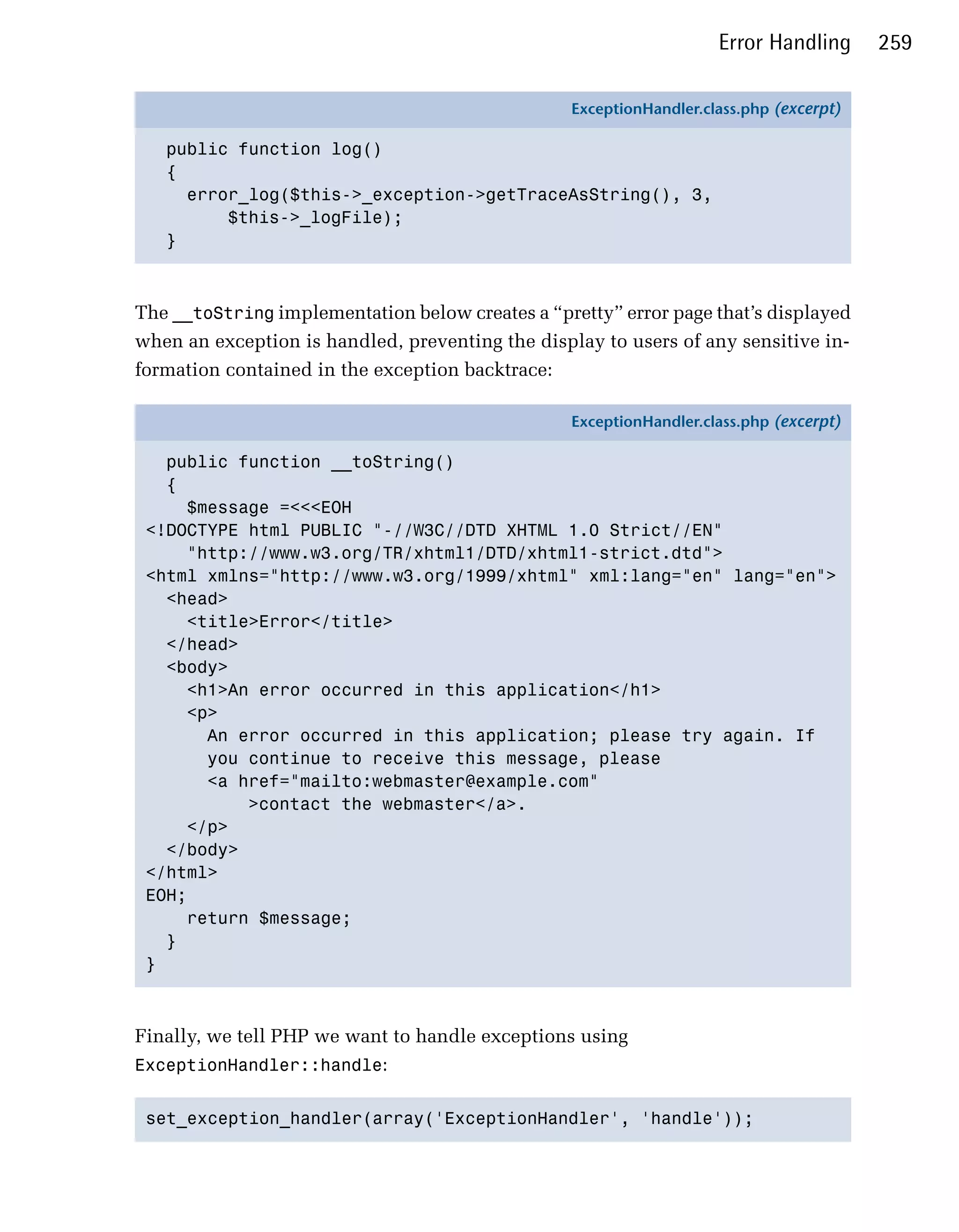 Error Handling      259

                                                 ExceptionHandler.class.php (excerpt)

   public function log()
   {
     error_log($this->_exception->getTraceAsString(), 3,
         $this->_logFile);
   }



The __toString implementation below creates a “pretty” error page that’s displayed
when an exception is handled, preventing the display to users of any sensitive in­
formation contained in the exception backtrace:

                                                 ExceptionHandler.class.php (excerpt)

   public function __toString()
   {
     $message =<<<EOH
 <!DOCTYPE html PUBLIC "-//W3C//DTD XHTML 1.0 Strict//EN"
     "http://www.w3.org/TR/xhtml1/DTD/xhtml1-strict.dtd">
 <html xmlns="http://www.w3.org/1999/xhtml" xml:lang="en" lang="en">
   <head>
     <title>Error</title>
   </head>
   <body>
     <h1>An error occurred in this application</h1>
     <p>
       An error occurred in this application; please try again. If
       you continue to receive this message, please
       <a href="mailto:webmaster@example.com"
           >contact the webmaster</a>.
     </p>
   </body>
 </html>
 EOH;
     return $message;
   }
 }



Finally, we tell PHP we want to handle exceptions using
ExceptionHandler::handle:


 set_exception_handler(array('ExceptionHandler', 'handle'));

 