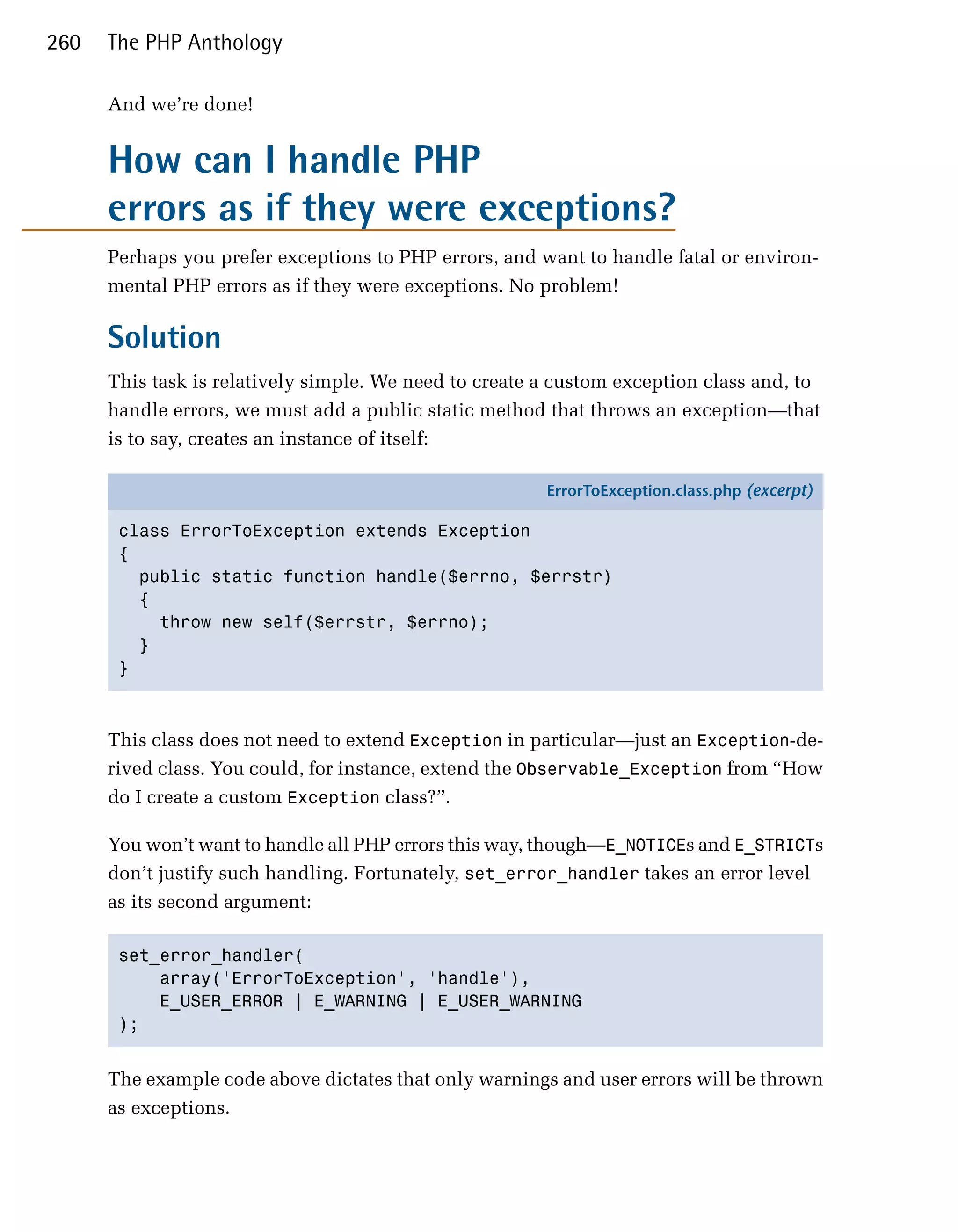 260   The PHP Anthology

      And we’re done!


      How can I handle PHP

      errors as if they were exceptions?

      Perhaps you prefer exceptions to PHP errors, and want to handle fatal or environ­
      mental PHP errors as if they were exceptions. No problem!

      Solution
      This task is relatively simple. We need to create a custom exception class and, to
      handle errors, we must add a public static method that throws an exception—that
      is to say, creates an instance of itself:

                                                        ErrorToException.class.php (excerpt)

       class ErrorToException extends Exception
       {
         public static function handle($errno, $errstr)
         {
           throw new self($errstr, $errno);
         }
       }



      This class does not need to extend Exception in particular—just an Exception-de­
      rived class. You could, for instance, extend the Observable_Exception from “How
      do I create a custom Exception class?”.

      You won’t want to handle all PHP errors this way, though—E_NOTICEs and E_STRICTs
      don’t justify such handling. Fortunately, set_error_handler takes an error level
      as its second argument:

       set_error_handler(

           array('ErrorToException', 'handle'), 

           E_USER_ERROR | E_WARNING | E_USER_WARNING

       ); 



      The example code above dictates that only warnings and user errors will be thrown
      as exceptions.
 