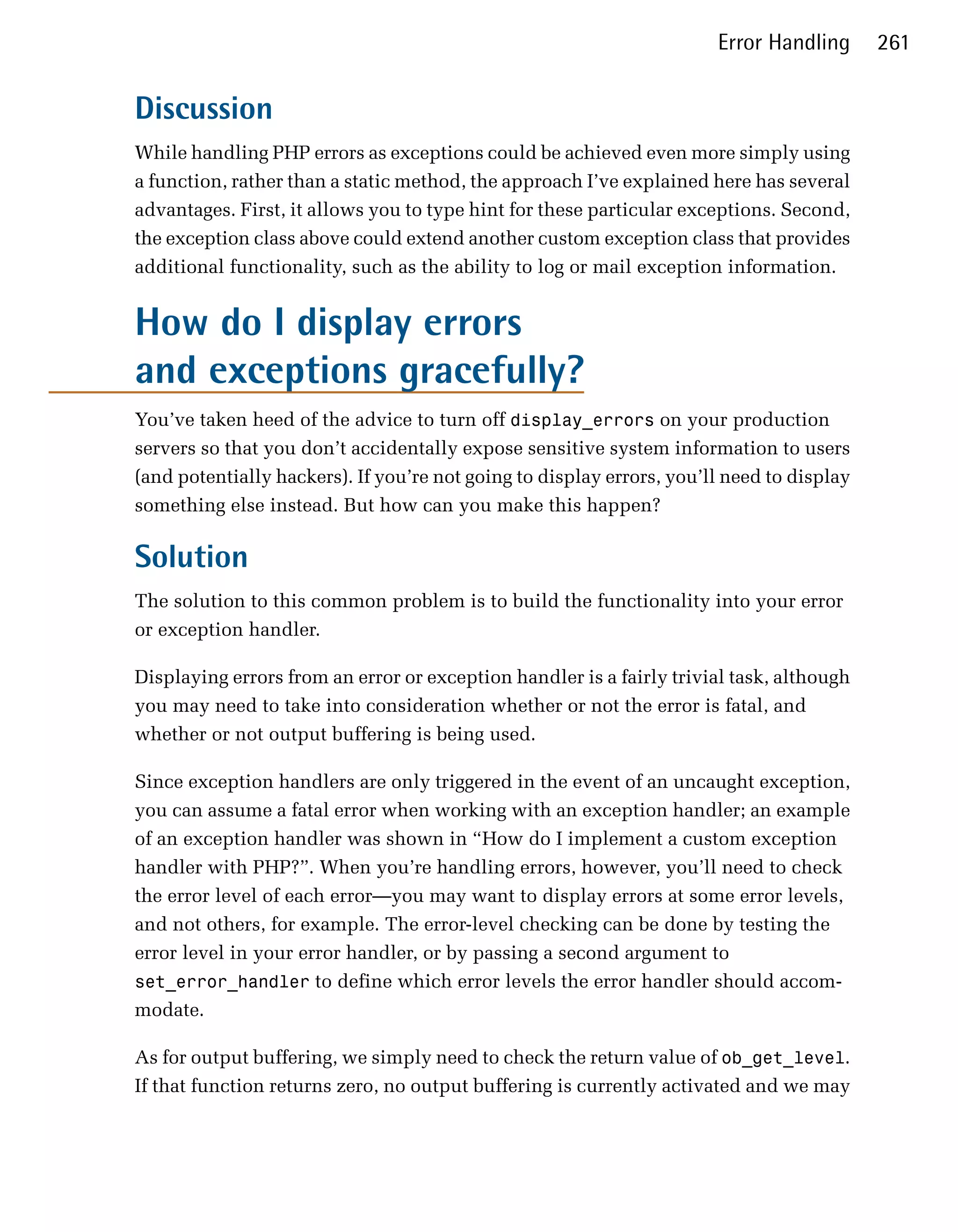 Error Handling      261


Discussion
While handling PHP errors as exceptions could be achieved even more simply using
a function, rather than a static method, the approach I’ve explained here has several
advantages. First, it allows you to type hint for these particular exceptions. Second,
the exception class above could extend another custom exception class that provides
additional functionality, such as the ability to log or mail exception information.


How do I display errors
and exceptions gracefully?
You’ve taken heed of the advice to turn off display_errors on your production
servers so that you don’t accidentally expose sensitive system information to users
(and potentially hackers). If you’re not going to display errors, you’ll need to display
something else instead. But how can you make this happen?

Solution
The solution to this common problem is to build the functionality into your error
or exception handler.

Displaying errors from an error or exception handler is a fairly trivial task, although
you may need to take into consideration whether or not the error is fatal, and
whether or not output buffering is being used.

Since exception handlers are only triggered in the event of an uncaught exception,
you can assume a fatal error when working with an exception handler; an example
of an exception handler was shown in “How do I implement a custom exception
handler with PHP?”. When you’re handling errors, however, you’ll need to check
the error level of each error—you may want to display errors at some error levels,
and not others, for example. The error-level checking can be done by testing the
error level in your error handler, or by passing a second argument to
set_error_handler to define which error levels the error handler should accom­
modate.

As for output buffering, we simply need to check the return value of ob_get_level.
If that function returns zero, no output buffering is currently activated and we may
 