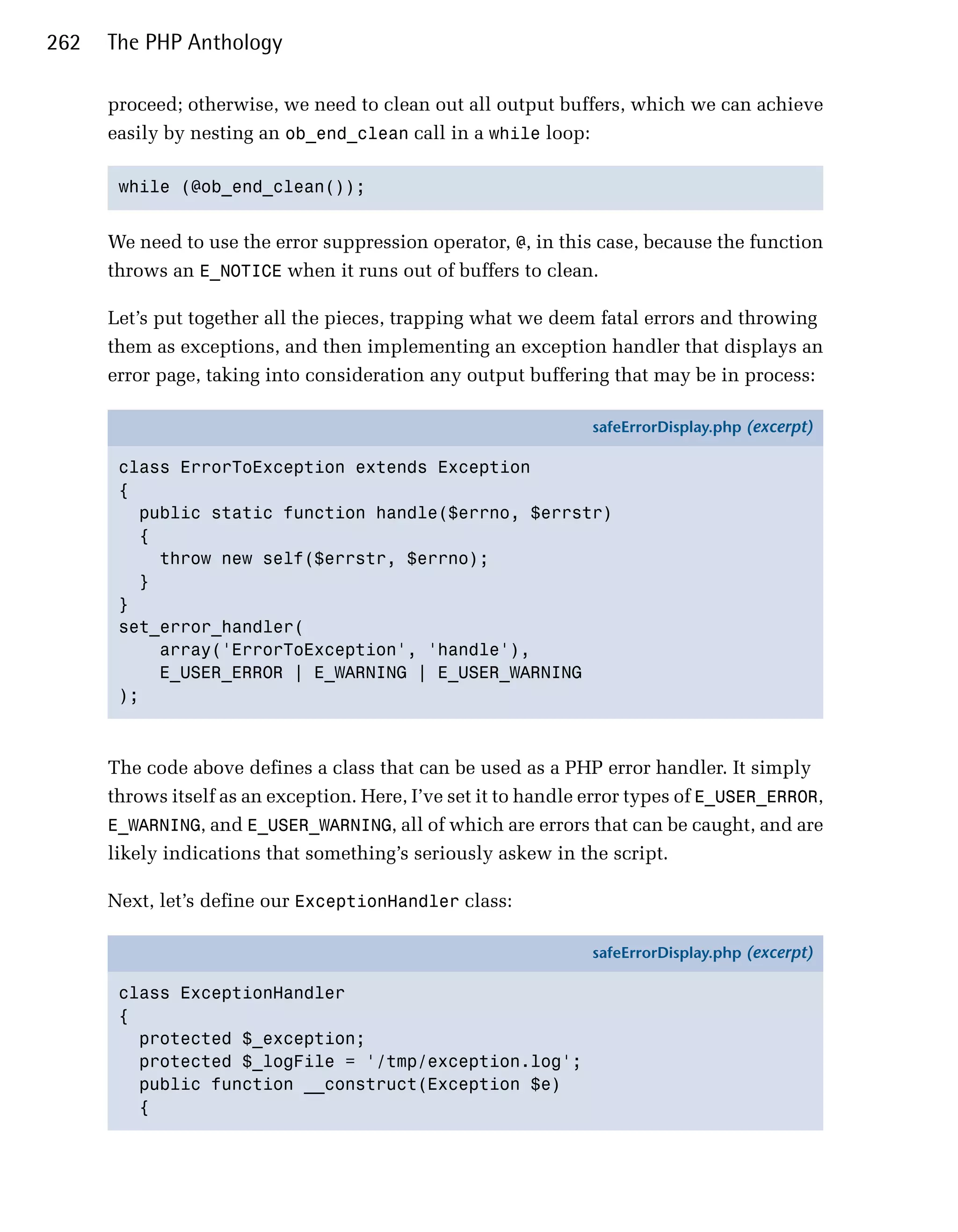 262   The PHP Anthology

      proceed; otherwise, we need to clean out all output buffers, which we can achieve
      easily by nesting an ob_end_clean call in a while loop:

       while (@ob_end_clean()); 



      We need to use the error suppression operator, @, in this case, because the function
      throws an E_NOTICE when it runs out of buffers to clean.

      Let’s put together all the pieces, trapping what we deem fatal errors and throwing
      them as exceptions, and then implementing an exception handler that displays an
      error page, taking into consideration any output buffering that may be in process:

                                                                safeErrorDisplay.php (excerpt)

       class ErrorToException extends Exception
       {
         public static function handle($errno, $errstr)
         {
           throw new self($errstr, $errno);
         }
       }
       set_error_handler(
           array('ErrorToException', 'handle'),
           E_USER_ERROR | E_WARNING | E_USER_WARNING
       );



      The code above defines a class that can be used as a PHP error handler. It simply
      throws itself as an exception. Here, I’ve set it to handle error types of E_USER_ERROR,
      E_WARNING, and E_USER_WARNING, all of which are errors that can be caught, and are
      likely indications that something’s seriously askew in the script.

      Next, let’s define our ExceptionHandler class:

                                                                safeErrorDisplay.php (excerpt)

       class ExceptionHandler
       {
         protected $_exception;
         protected $_logFile = '/tmp/exception.log';
         public function __construct(Exception $e)
         {
 