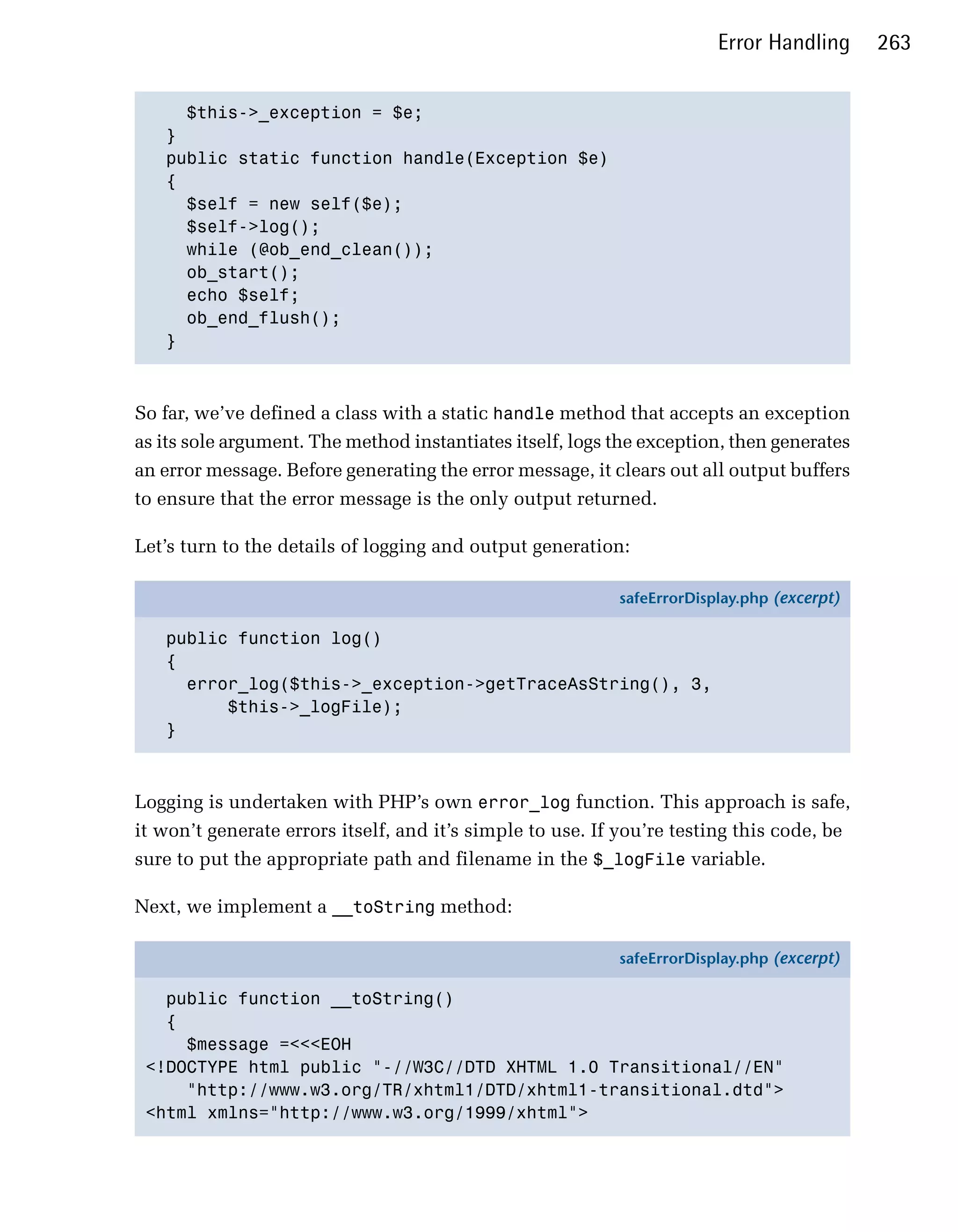 Error Handling      263


     $this->_exception = $e;

   }

   public static function handle(Exception $e)

   {

     $self = new self($e);

     $self->log();

     while (@ob_end_clean());

     ob_start();

     echo $self;

     ob_end_flush();

   }




So far, we’ve defined a class with a static handle method that accepts an exception
as its sole argument. The method instantiates itself, logs the exception, then generates
an error message. Before generating the error message, it clears out all output buffers
to ensure that the error message is the only output returned.

Let’s turn to the details of logging and output generation:

                                                           safeErrorDisplay.php (excerpt)

   public function log()
   {
     error_log($this->_exception->getTraceAsString(), 3,
         $this->_logFile);
   }



Logging is undertaken with PHP’s own error_log function. This approach is safe,
it won’t generate errors itself, and it’s simple to use. If you’re testing this code, be
sure to put the appropriate path and filename in the $_logFile variable.

Next, we implement a __toString method:

                                                           safeErrorDisplay.php (excerpt)

   public function __toString()
   {
     $message =<<<EOH
 <!DOCTYPE html public "-//W3C//DTD XHTML 1.0 Transitional//EN"
     "http://www.w3.org/TR/xhtml1/DTD/xhtml1-transitional.dtd">
 <html xmlns="http://www.w3.org/1999/xhtml">
 