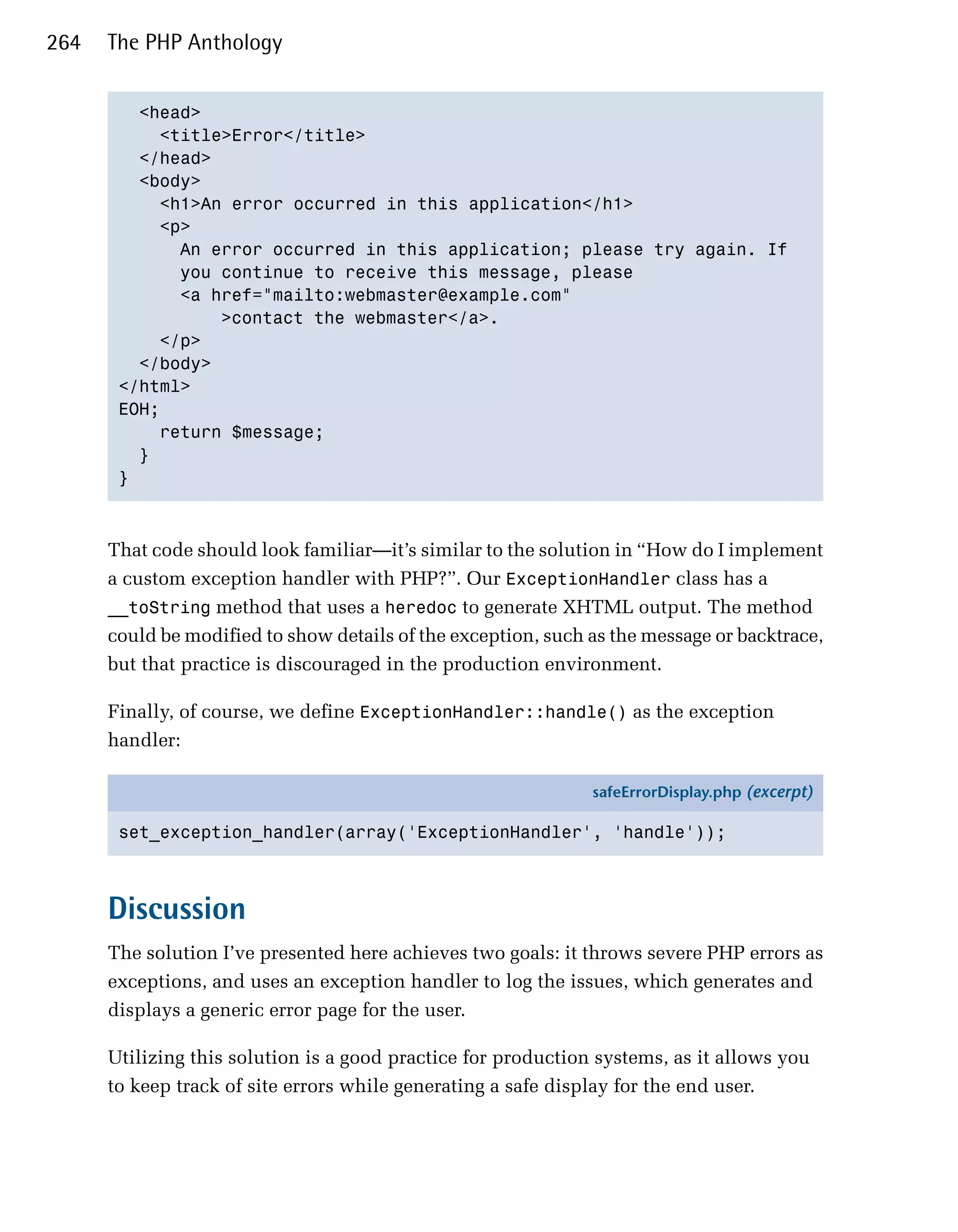 264   The PHP Anthology


         <head>

           <title>Error</title>

         </head>

         <body>

           <h1>An error occurred in this application</h1>

           <p>

             An error occurred in this application; please try again. If 

             you continue to receive this message, please 

             <a href="mailto:webmaster@example.com"

                 >contact the webmaster</a>.

           </p>

         </body>

       </html>

       EOH;

           return $message;

         }

       }




      That code should look familiar—it’s similar to the solution in “How do I implement
      a custom exception handler with PHP?”. Our ExceptionHandler class has a
      __toString method that uses a heredoc to generate XHTML output. The method
      could be modified to show details of the exception, such as the message or backtrace,
      but that practice is discouraged in the production environment.

      Finally, of course, we define ExceptionHandler::handle() as the exception
      handler:

                                                               safeErrorDisplay.php (excerpt)

       set_exception_handler(array('ExceptionHandler', 'handle'));



      Discussion
      The solution I’ve presented here achieves two goals: it throws severe PHP errors as
      exceptions, and uses an exception handler to log the issues, which generates and
      displays a generic error page for the user.

      Utilizing this solution is a good practice for production systems, as it allows you
      to keep track of site errors while generating a safe display for the end user.
 