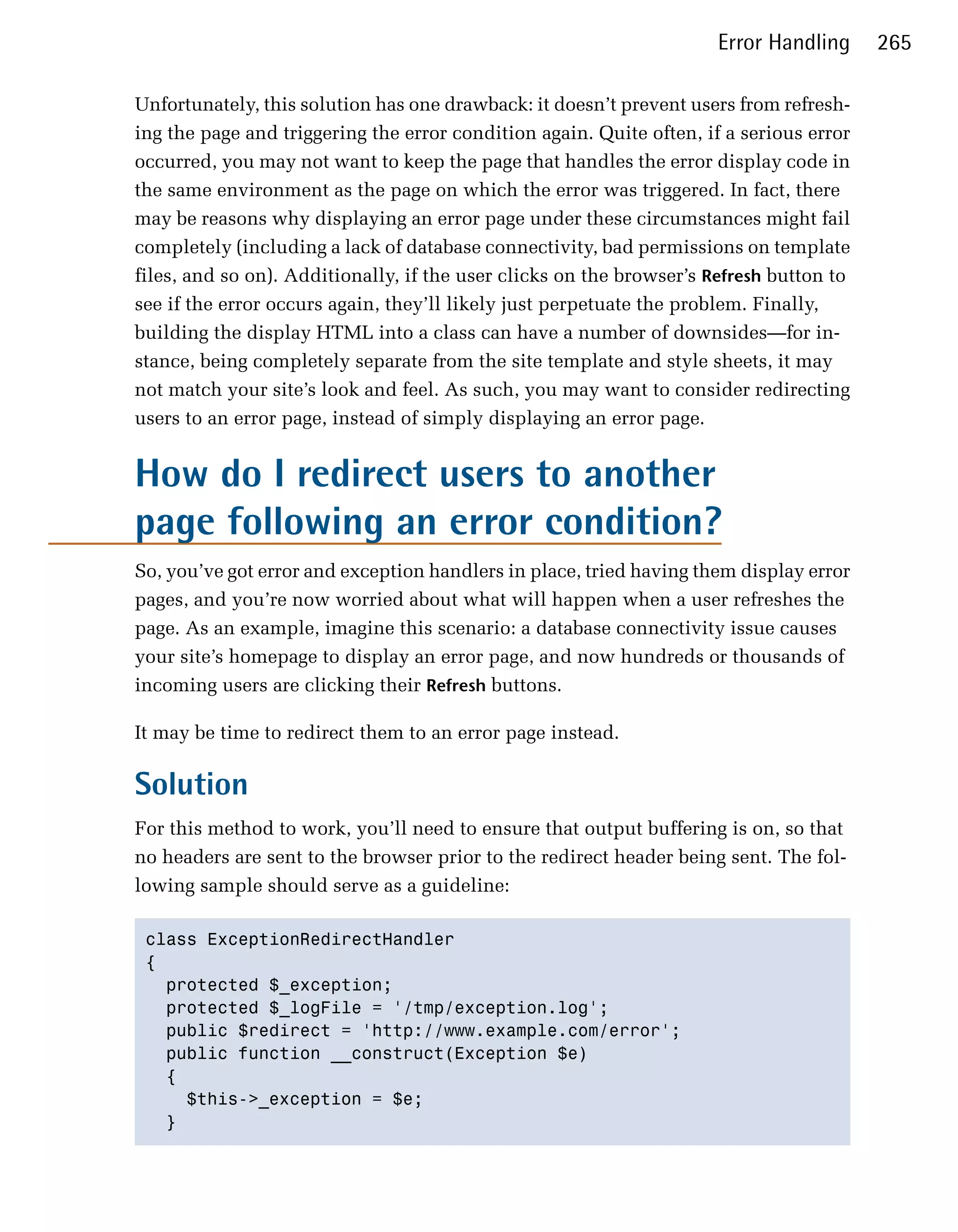 Error Handling     265

Unfortunately, this solution has one drawback: it doesn’t prevent users from refresh­
ing the page and triggering the error condition again. Quite often, if a serious error
occurred, you may not want to keep the page that handles the error display code in
the same environment as the page on which the error was triggered. In fact, there
may be reasons why displaying an error page under these circumstances might fail
completely (including a lack of database connectivity, bad permissions on template
files, and so on). Additionally, if the user clicks on the browser’s Refresh button to
see if the error occurs again, they’ll likely just perpetuate the problem. Finally,
building the display HTML into a class can have a number of downsides—for in­
stance, being completely separate from the site template and style sheets, it may
not match your site’s look and feel. As such, you may want to consider redirecting
users to an error page, instead of simply displaying an error page.


How do I redirect users to another
page following an error condition?
So, you’ve got error and exception handlers in place, tried having them display error
pages, and you’re now worried about what will happen when a user refreshes the
page. As an example, imagine this scenario: a database connectivity issue causes
your site’s homepage to display an error page, and now hundreds or thousands of
incoming users are clicking their Refresh buttons.

It may be time to redirect them to an error page instead.

Solution
For this method to work, you’ll need to ensure that output buffering is on, so that
no headers are sent to the browser prior to the redirect header being sent. The fol­
lowing sample should serve as a guideline:

 class ExceptionRedirectHandler

 {

   protected $_exception;

   protected $_logFile = '/tmp/exception.log';

   public $redirect = 'http://www.example.com/error';

   public function __construct(Exception $e)

   {

     $this->_exception = $e;

   }

 