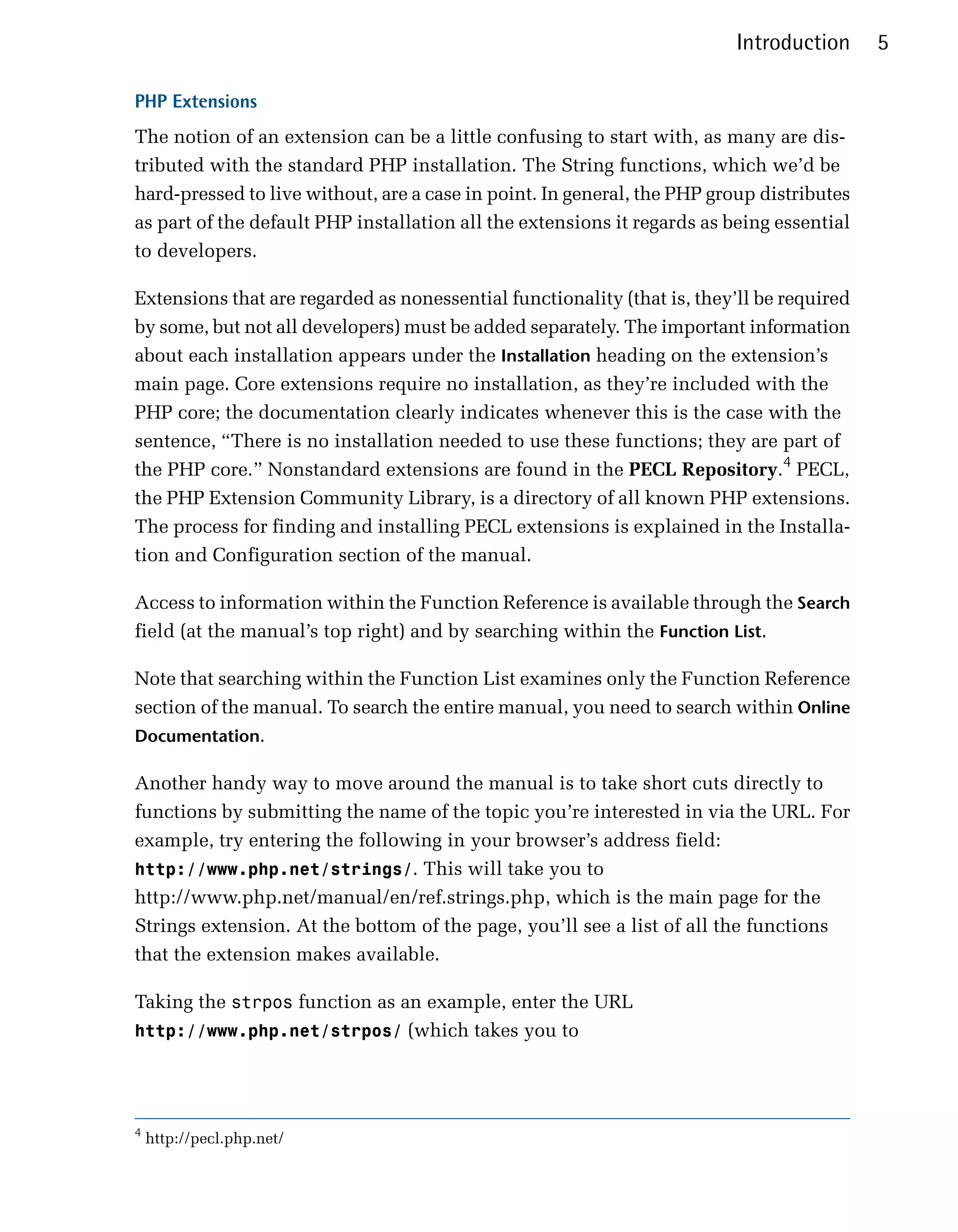 Introduction     5

PHP Extensions
The notion of an extension can be a little confusing to start with, as many are dis­
tributed with the standard PHP installation. The String functions, which we’d be
hard-pressed to live without, are a case in point. In general, the PHP group distributes
as part of the default PHP installation all the extensions it regards as being essential
to developers.

Extensions that are regarded as nonessential functionality (that is, they’ll be required
by some, but not all developers) must be added separately. The important information
about each installation appears under the Installation heading on the extension’s
main page. Core extensions require no installation, as they’re included with the
PHP core; the documentation clearly indicates whenever this is the case with the
sentence, “There is no installation needed to use these functions; they are part of
the PHP core.” Nonstandard extensions are found in the PECL Repository.4 PECL,
the PHP Extension Community Library, is a directory of all known PHP extensions.
The process for finding and installing PECL extensions is explained in the Installa­
tion and Configuration section of the manual.

Access to information within the Function Reference is available through the Search
field (at the manual’s top right) and by searching within the Function List.

Note that searching within the Function List examines only the Function Reference
section of the manual. To search the entire manual, you need to search within Online
Documentation.

Another handy way to move around the manual is to take short cuts directly to
functions by submitting the name of the topic you’re interested in via the URL. For
example, try entering the following in your browser’s address field:
http://www.php.net/strings/. This will take you to
http://www.php.net/manual/en/ref.strings.php, which is the main page for the
Strings extension. At the bottom of the page, you’ll see a list of all the functions
that the extension makes available.

Taking the strpos function as an example, enter the URL
http://www.php.net/strpos/ (which takes you to




4
    http://pecl.php.net/
 