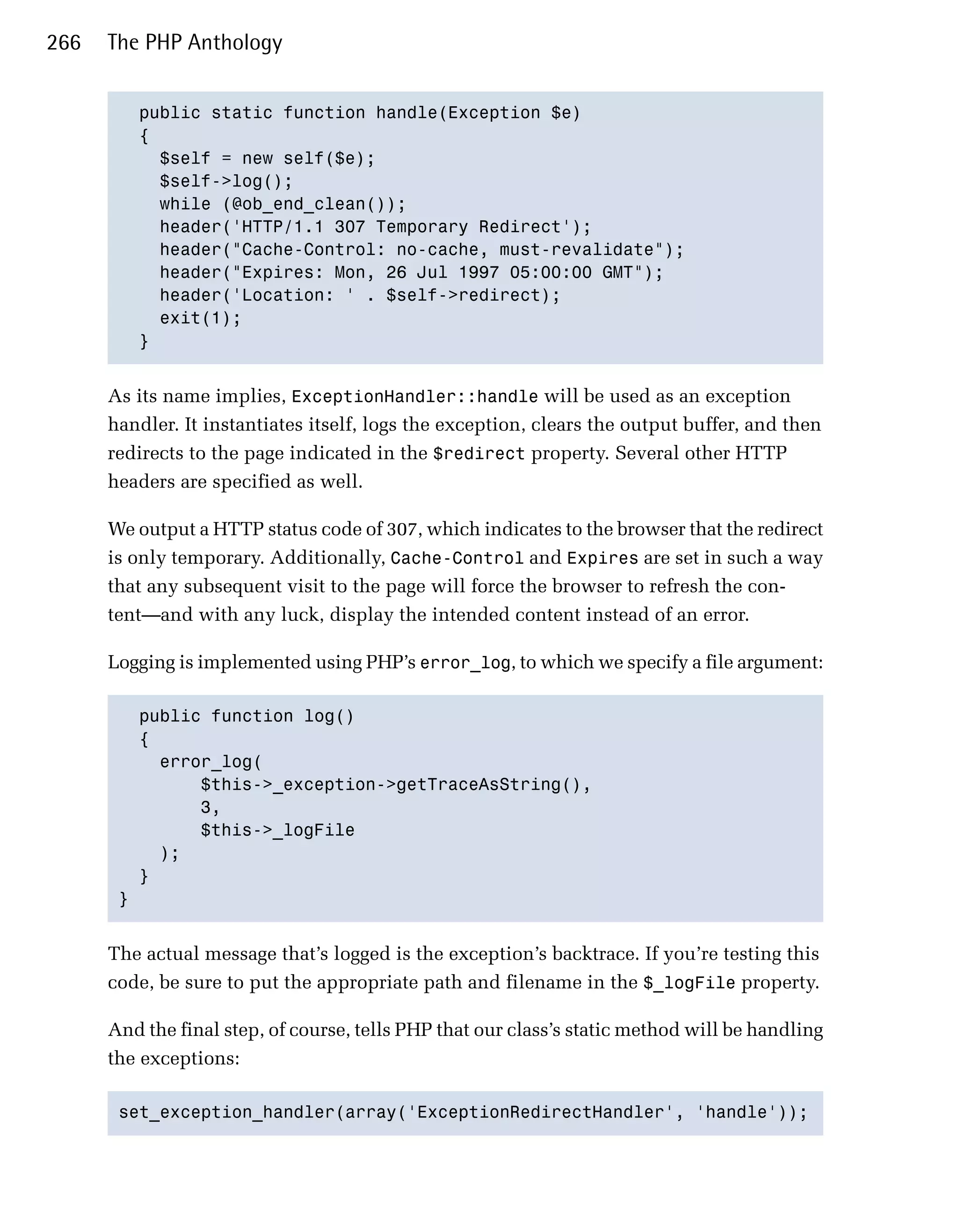 266   The PHP Anthology


         public static function handle(Exception $e)

         {

           $self = new self($e);

           $self->log();

           while (@ob_end_clean());

           header('HTTP/1.1 307 Temporary Redirect');

           header("Cache-Control: no-cache, must-revalidate");

           header("Expires: Mon, 26 Jul 1997 05:00:00 GMT");

           header('Location: ' . $self->redirect);

           exit(1);

         }



      As its name implies, ExceptionHandler::handle will be used as an exception
      handler. It instantiates itself, logs the exception, clears the output buffer, and then
      redirects to the page indicated in the $redirect property. Several other HTTP
      headers are specified as well.

      We output a HTTP status code of 307, which indicates to the browser that the redirect
      is only temporary. Additionally, Cache-Control and Expires are set in such a way
      that any subsequent visit to the page will force the browser to refresh the con­
      tent—and with any luck, display the intended content instead of an error.

      Logging is implemented using PHP’s error_log, to which we specify a file argument:

         public function log()

         {

           error_log(

               $this->_exception->getTraceAsString(), 

               3, 

               $this->_logFile

           );

         }

       }



      The actual message that’s logged is the exception’s backtrace. If you’re testing this
      code, be sure to put the appropriate path and filename in the $_logFile property.

      And the final step, of course, tells PHP that our class’s static method will be handling
      the exceptions:

       set_exception_handler(array('ExceptionRedirectHandler', 'handle'));

 