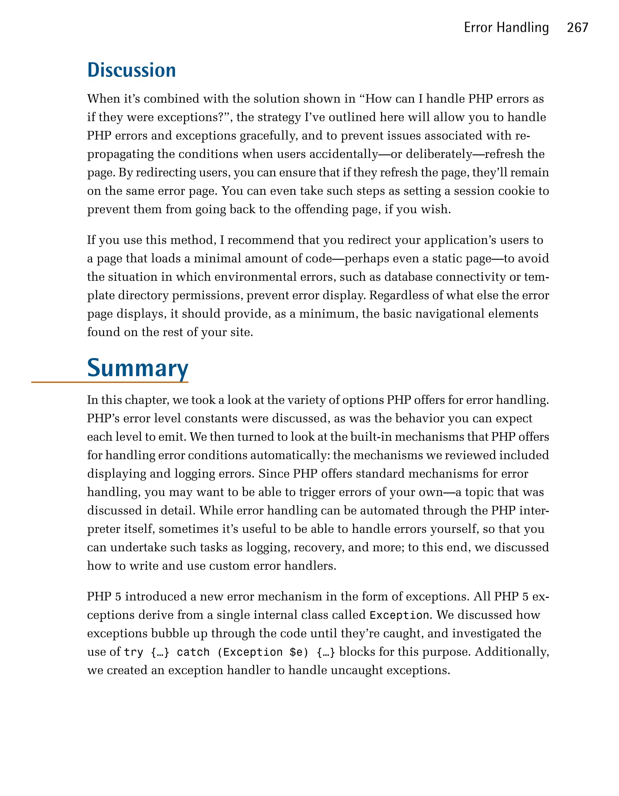 Error Handling      267


Discussion
When it’s combined with the solution shown in “How can I handle PHP errors as
if they were exceptions?”, the strategy I’ve outlined here will allow you to handle
PHP errors and exceptions gracefully, and to prevent issues associated with re-
propagating the conditions when users accidentally—or deliberately—refresh the
page. By redirecting users, you can ensure that if they refresh the page, they’ll remain
on the same error page. You can even take such steps as setting a session cookie to
prevent them from going back to the offending page, if you wish.

If you use this method, I recommend that you redirect your application’s users to
a page that loads a minimal amount of code—perhaps even a static page—to avoid
the situation in which environmental errors, such as database connectivity or tem­
plate directory permissions, prevent error display. Regardless of what else the error
page displays, it should provide, as a minimum, the basic navigational elements
found on the rest of your site.


Summary
In this chapter, we took a look at the variety of options PHP offers for error handling.
PHP’s error level constants were discussed, as was the behavior you can expect
each level to emit. We then turned to look at the built-in mechanisms that PHP offers
for handling error conditions automatically: the mechanisms we reviewed included
displaying and logging errors. Since PHP offers standard mechanisms for error
handling, you may want to be able to trigger errors of your own—a topic that was
discussed in detail. While error handling can be automated through the PHP inter­
preter itself, sometimes it’s useful to be able to handle errors yourself, so that you
can undertake such tasks as logging, recovery, and more; to this end, we discussed
how to write and use custom error handlers.

PHP 5 introduced a new error mechanism in the form of exceptions. All PHP 5 ex­
ceptions derive from a single internal class called Exception. We discussed how
exceptions bubble up through the code until they’re caught, and investigated the
use of try {…} catch (Exception $e) {…} blocks for this purpose. Additionally,
we created an exception handler to handle uncaught exceptions.
 