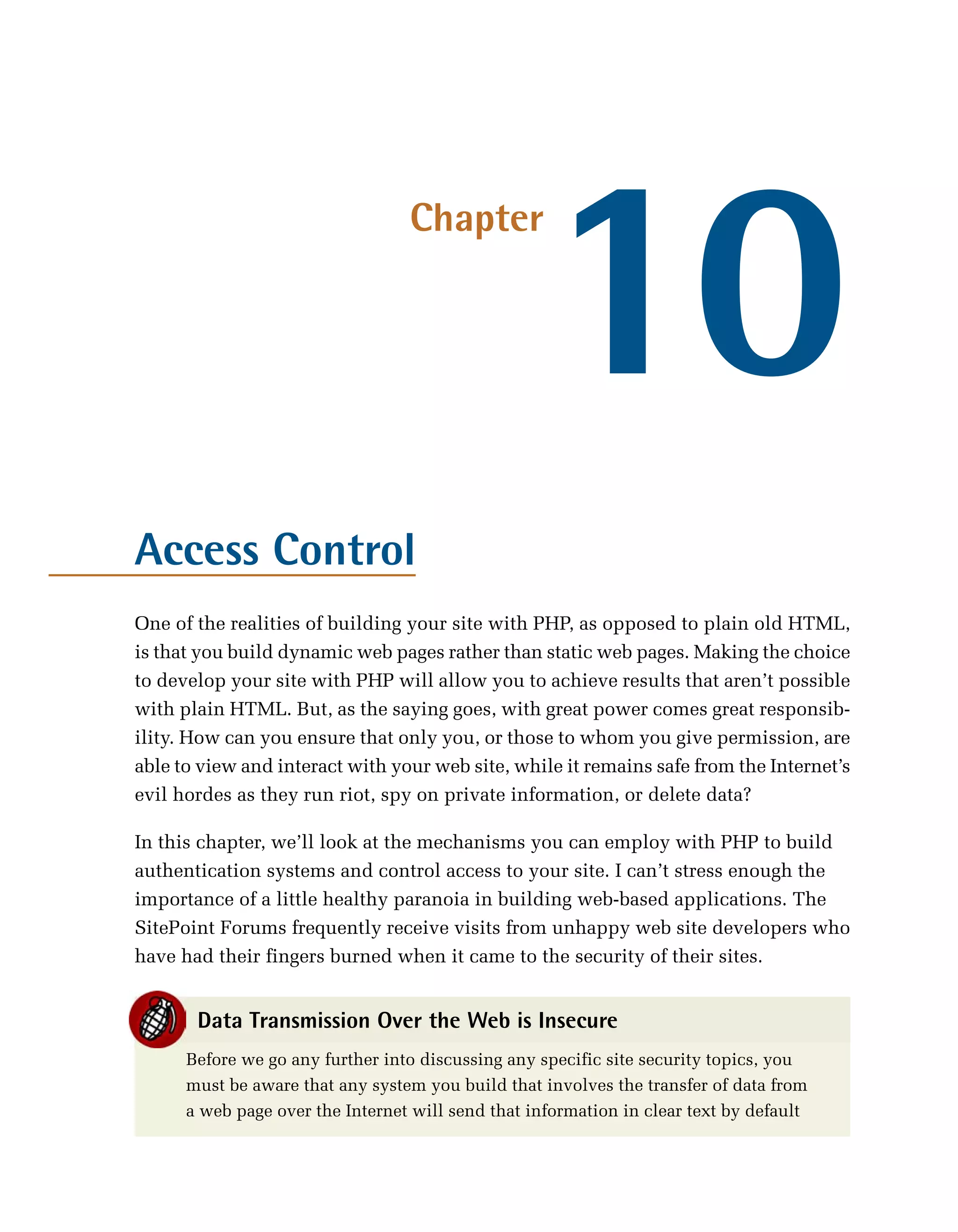 10
                                  Chapter




Access Control
One of the realities of building your site with PHP, as opposed to plain old HTML,
is that you build dynamic web pages rather than static web pages. Making the choice
to develop your site with PHP will allow you to achieve results that aren’t possible
with plain HTML. But, as the saying goes, with great power comes great responsib­
ility. How can you ensure that only you, or those to whom you give permission, are
able to view and interact with your web site, while it remains safe from the Internet’s
evil hordes as they run riot, spy on private information, or delete data?

In this chapter, we’ll look at the mechanisms you can employ with PHP to build
authentication systems and control access to your site. I can’t stress enough the
importance of a little healthy paranoia in building web-based applications. The
SitePoint Forums frequently receive visits from unhappy web site developers who
have had their fingers burned when it came to the security of their sites.


       Data Transmission Over the Web is Insecure
      Before we go any further into discussing any specific site security topics, you
      must be aware that any system you build that involves the transfer of data from
      a web page over the Internet will send that information in clear text by default
 