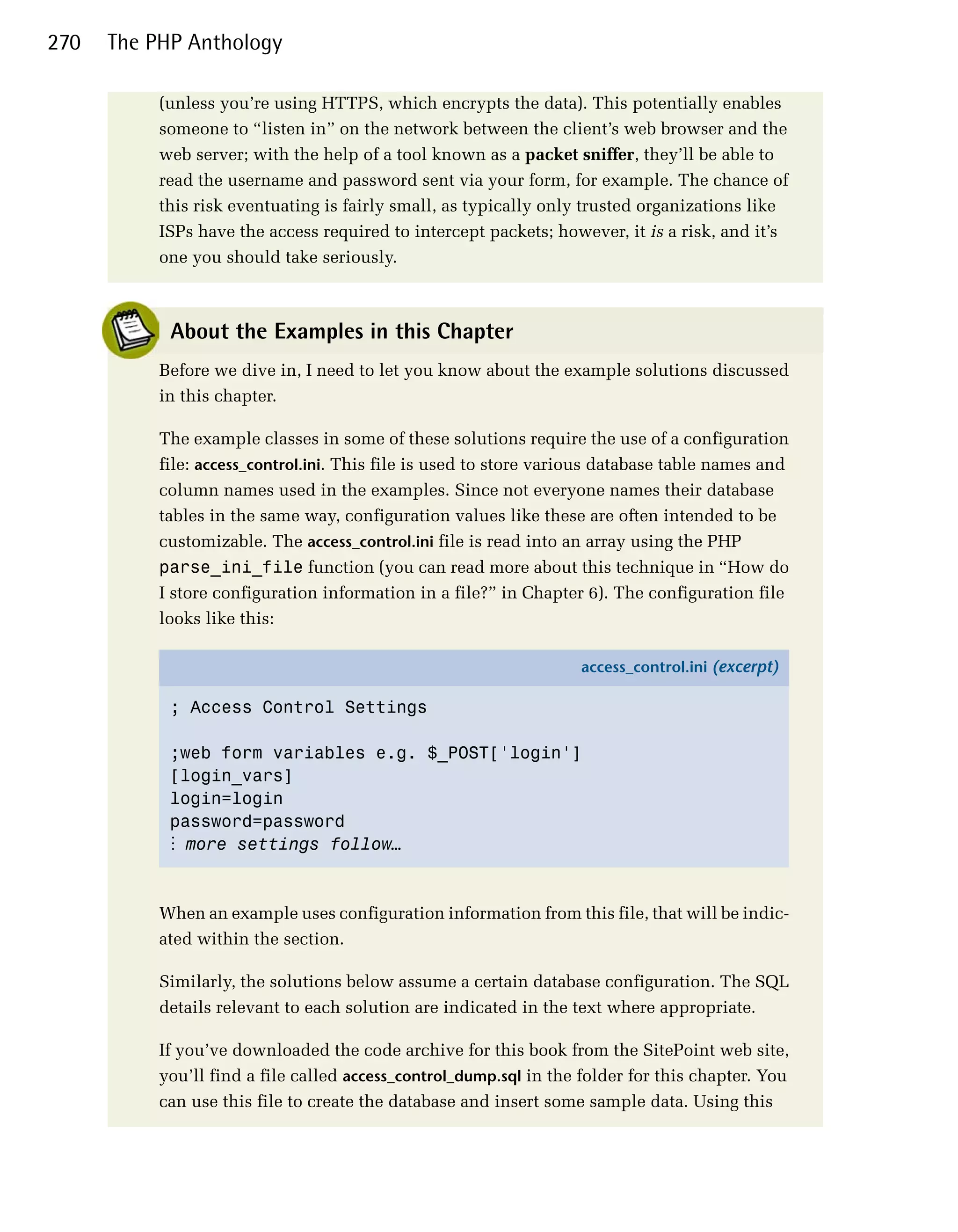 270   The PHP Anthology

          (unless you’re using HTTPS, which encrypts the data). This potentially enables
          someone to “listen in” on the network between the client’s web browser and the
          web server; with the help of a tool known as a packet sniffer, they’ll be able to
          read the username and password sent via your form, for example. The chance of
          this risk eventuating is fairly small, as typically only trusted organizations like
          ISPs have the access required to intercept packets; however, it is a risk, and it’s
          one you should take seriously.



            About the Examples in this Chapter
          Before we dive in, I need to let you know about the example solutions discussed
          in this chapter.

          The example classes in some of these solutions require the use of a configuration
          file: access_control.ini. This file is used to store various database table names and
          column names used in the examples. Since not everyone names their database
          tables in the same way, configuration values like these are often intended to be
          customizable. The access_control.ini file is read into an array using the PHP
          parse_ini_file function (you can read more about this technique in “How do
          I store configuration information in a file?” in Chapter 6). The configuration file
          looks like this:

                                                                  access_control.ini (excerpt)

            ; Access Control Settings


            ;web form variables e.g. $_POST['login']

            [login_vars]

            login=login

            password=password

            ⋮ more settings follow…



          When an example uses configuration information from this file, that will be indic­
          ated within the section.

          Similarly, the solutions below assume a certain database configuration. The SQL
          details relevant to each solution are indicated in the text where appropriate.

          If you’ve downloaded the code archive for this book from the SitePoint web site,
          you’ll find a file called access_control_dump.sql in the folder for this chapter. You
          can use this file to create the database and insert some sample data. Using this
 