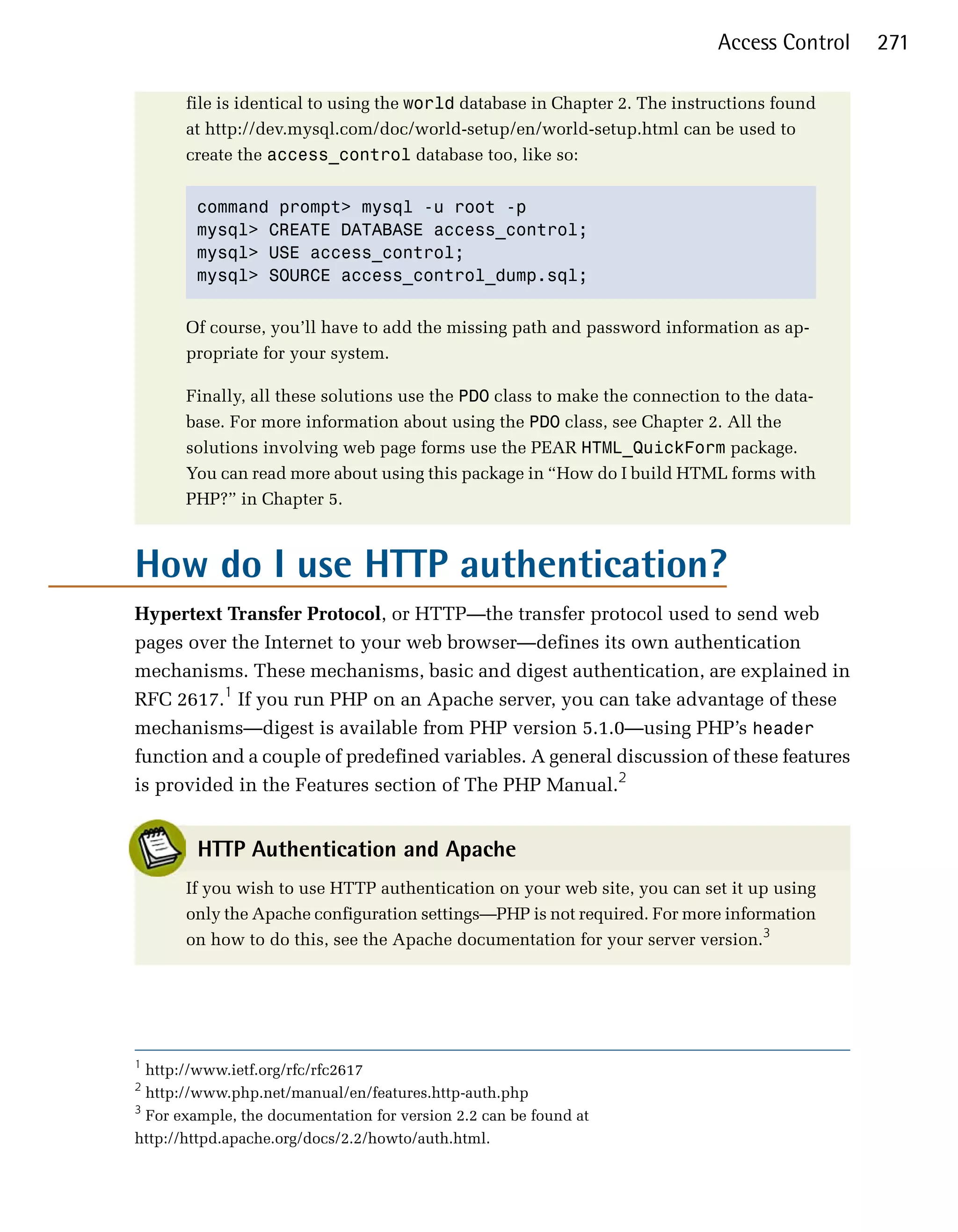 Access Control   271

       file is identical to using the world database in Chapter 2. The instructions found
       at http://dev.mysql.com/doc/world-setup/en/world-setup.html can be used to
       create the access_control database too, like so:


        command prompt> mysql -u root -p
        mysql> CREATE DATABASE access_control;
        mysql> USE access_control;
        mysql> SOURCE access_control_dump.sql;


       Of course, you’ll have to add the missing path and password information as ap­
       propriate for your system.

       Finally, all these solutions use the PDO class to make the connection to the data­
       base. For more information about using the PDO class, see Chapter 2. All the
       solutions involving web page forms use the PEAR HTML_QuickForm package.
       You can read more about using this package in “How do I build HTML forms with
       PHP?” in Chapter 5.



How do I use HTTP authentication?

Hypertext Transfer Protocol, or HTTP—the transfer protocol used to send web
pages over the Internet to your web browser—defines its own authentication
mechanisms. These mechanisms, basic and digest authentication, are explained in
RFC 2617.1 If you run PHP on an Apache server, you can take advantage of these
mechanisms—digest is available from PHP version 5.1.0—using PHP’s header
function and a couple of predefined variables. A general discussion of these features
is provided in the Features section of The PHP Manual.2


        HTTP Authentication and Apache
       If you wish to use HTTP authentication on your web site, you can set it up using
       only the Apache configuration settings—PHP is not required. For more information
       on how to do this, see the Apache documentation for your server version.3




1
  http://www.ietf.org/rfc/rfc2617
2
  http://www.php.net/manual/en/features.http-auth.php
3
  For example, the documentation for version 2.2 can be found at
http://httpd.apache.org/docs/2.2/howto/auth.html.
 