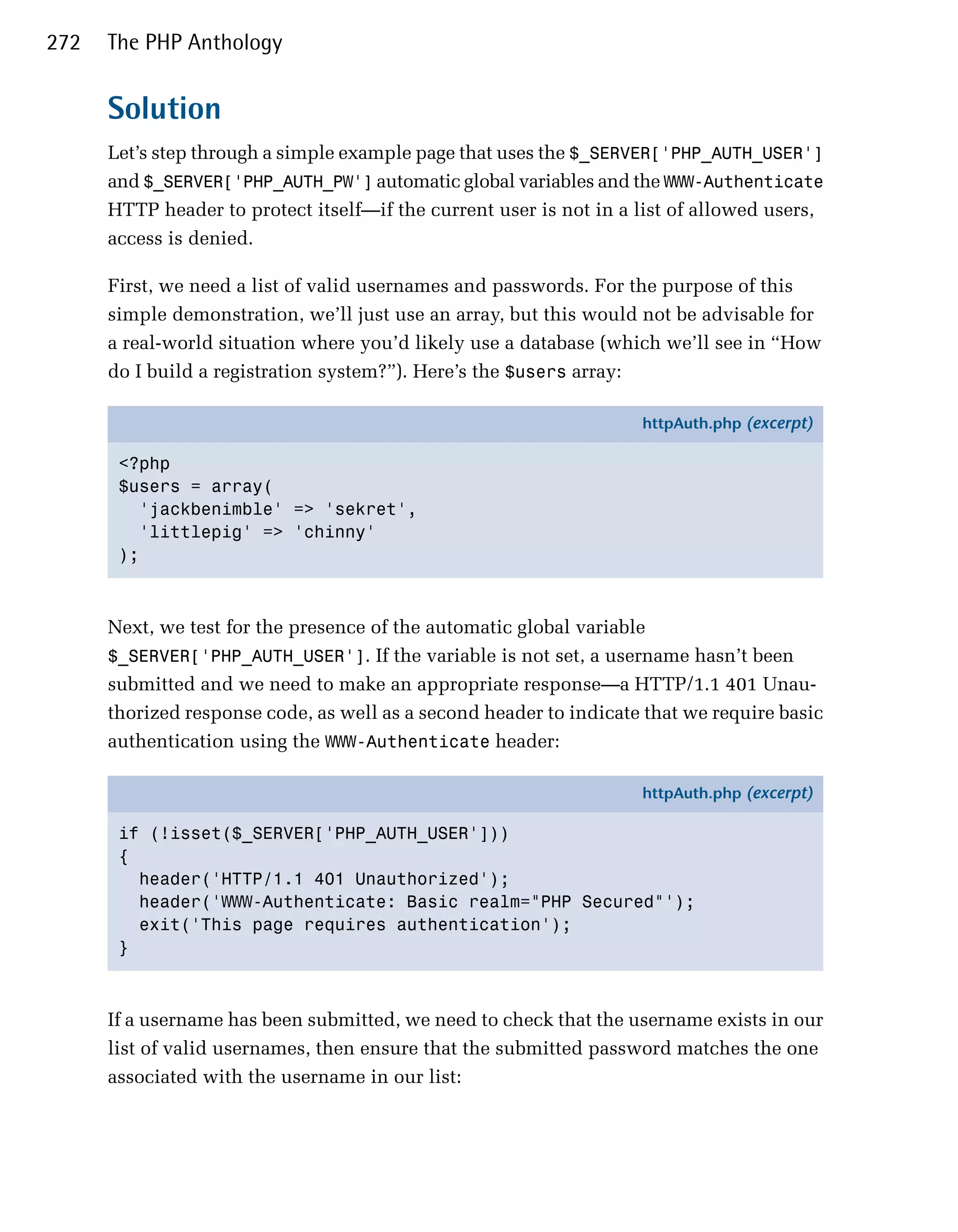272   The PHP Anthology


      Solution
      Let’s step through a simple example page that uses the $_SERVER['PHP_AUTH_USER']
      and $_SERVER['PHP_AUTH_PW'] automatic global variables and the WWW-Authenticate
      HTTP header to protect itself—if the current user is not in a list of allowed users,
      access is denied.

      First, we need a list of valid usernames and passwords. For the purpose of this
      simple demonstration, we’ll just use an array, but this would not be advisable for
      a real-world situation where you’d likely use a database (which we’ll see in “How
      do I build a registration system?”). Here’s the $users array:

                                                                    httpAuth.php (excerpt)

       <?php
       $users = array(
         'jackbenimble' => 'sekret',
         'littlepig' => 'chinny'
       );



      Next, we test for the presence of the automatic global variable
      $_SERVER['PHP_AUTH_USER']. If the variable is not set, a username hasn’t been
      submitted and we need to make an appropriate response—a HTTP/1.1 401 Unau­
      thorized response code, as well as a second header to indicate that we require basic
      authentication using the WWW-Authenticate header:

                                                                    httpAuth.php (excerpt)

       if (!isset($_SERVER['PHP_AUTH_USER']))
       {
         header('HTTP/1.1 401 Unauthorized');
         header('WWW-Authenticate: Basic realm="PHP Secured"');
         exit('This page requires authentication');
       }



      If a username has been submitted, we need to check that the username exists in our
      list of valid usernames, then ensure that the submitted password matches the one
      associated with the username in our list:
 