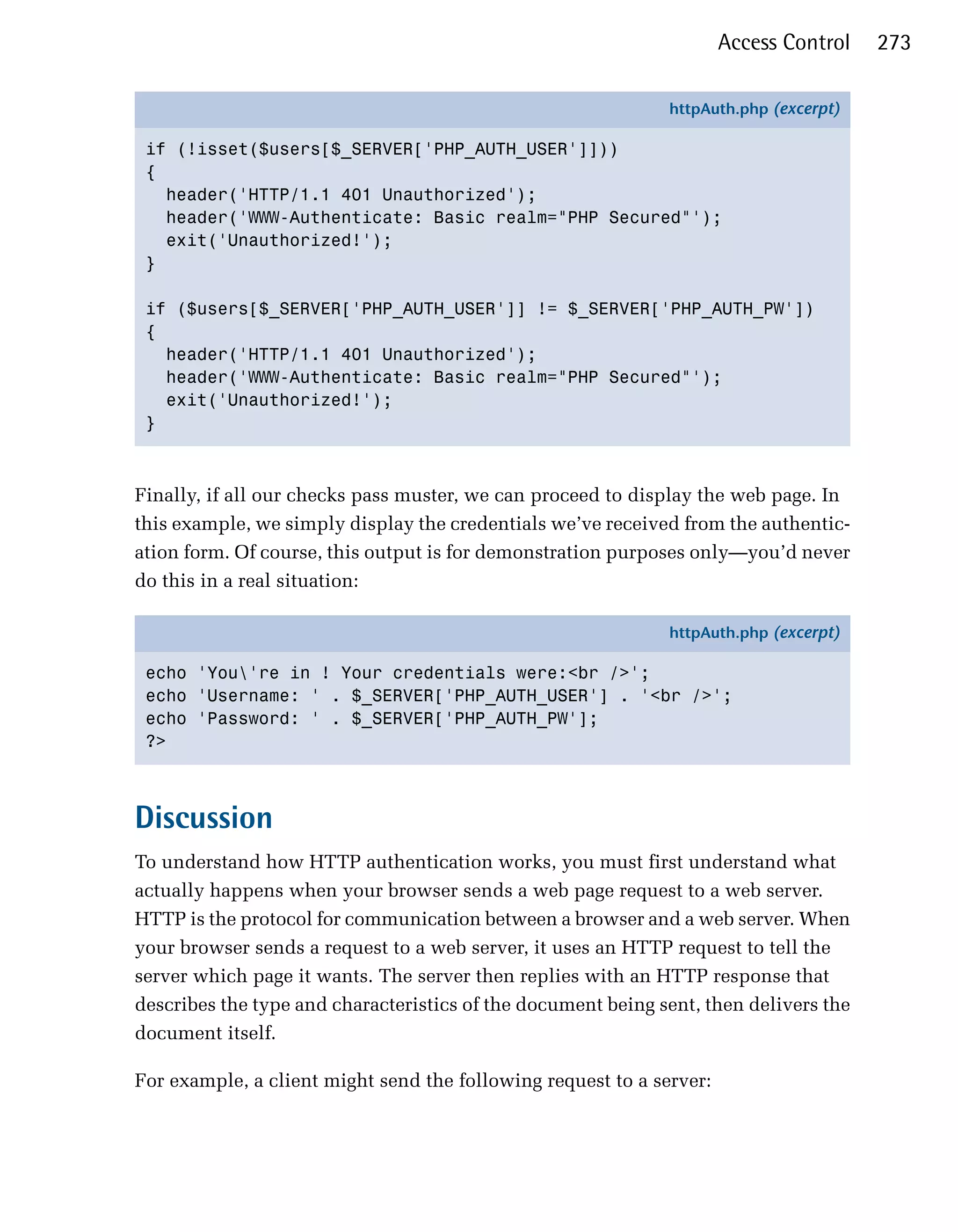 Access Control   273

                                                              httpAuth.php (excerpt)

 if (!isset($users[$_SERVER['PHP_AUTH_USER']]))
 {
   header('HTTP/1.1 401 Unauthorized');
   header('WWW-Authenticate: Basic realm="PHP Secured"');
   exit('Unauthorized!');
 }

 if ($users[$_SERVER['PHP_AUTH_USER']] != $_SERVER['PHP_AUTH_PW'])
 {
   header('HTTP/1.1 401 Unauthorized');
   header('WWW-Authenticate: Basic realm="PHP Secured"');
   exit('Unauthorized!');
 }



Finally, if all our checks pass muster, we can proceed to display the web page. In
this example, we simply display the credentials we’ve received from the authentic­
ation form. Of course, this output is for demonstration purposes only—you’d never
do this in a real situation:

                                                              httpAuth.php (excerpt)

 echo 'You're in ! Your credentials were:<br />';
 echo 'Username: ' . $_SERVER['PHP_AUTH_USER'] . '<br />';
 echo 'Password: ' . $_SERVER['PHP_AUTH_PW'];
 ?>



Discussion
To understand how HTTP authentication works, you must first understand what
actually happens when your browser sends a web page request to a web server.
HTTP is the protocol for communication between a browser and a web server. When
your browser sends a request to a web server, it uses an HTTP request to tell the
server which page it wants. The server then replies with an HTTP response that
describes the type and characteristics of the document being sent, then delivers the
document itself.

For example, a client might send the following request to a server:
 