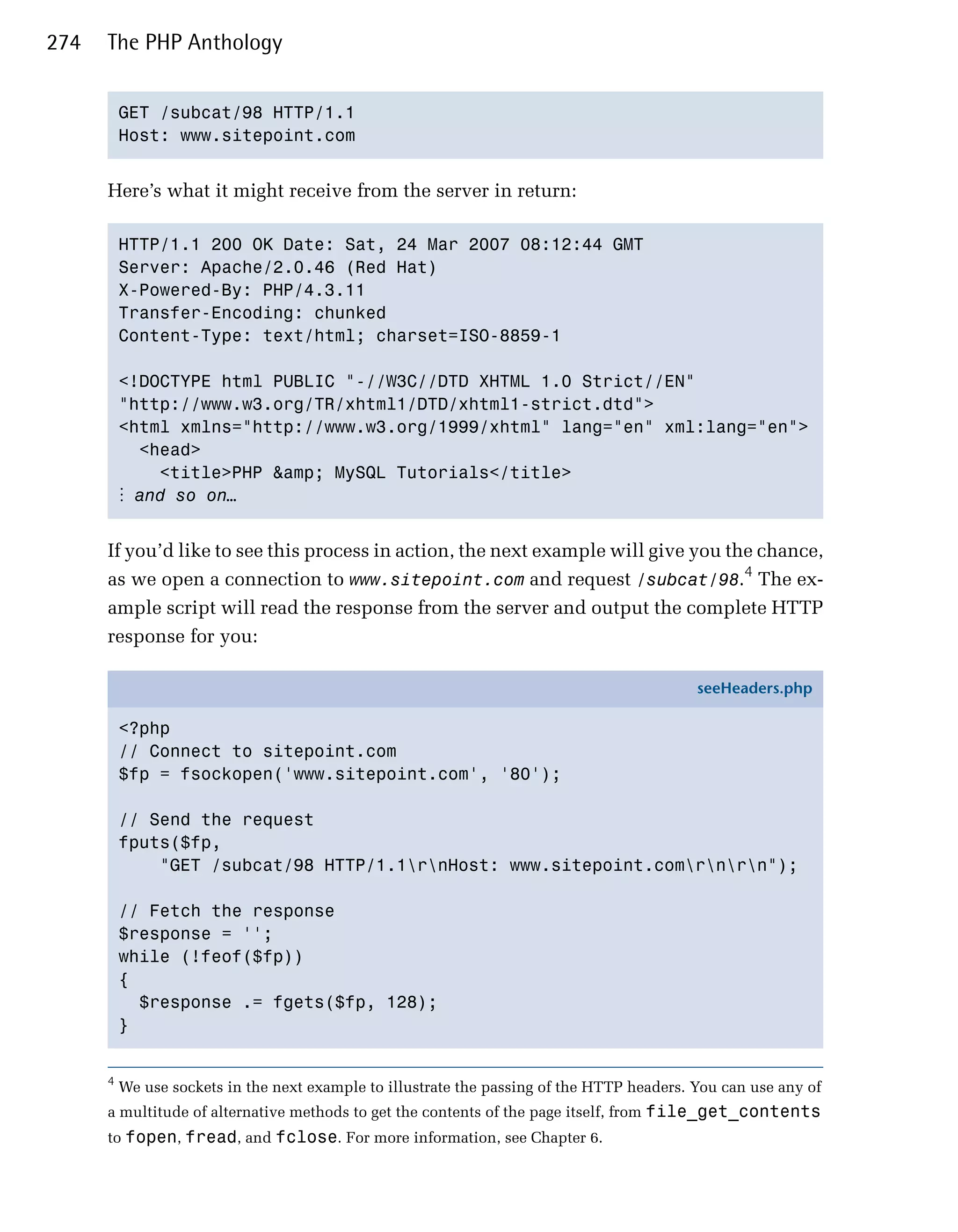 274   The PHP Anthology


          GET /subcat/98 HTTP/1.1

          Host: www.sitepoint.com



      Here’s what it might receive from the server in return:

          HTTP/1.1 200 OK Date: Sat, 24 Mar 2007 08:12:44 GMT

          Server: Apache/2.0.46 (Red Hat)

          X-Powered-By: PHP/4.3.11

          Transfer-Encoding: chunked

          Content-Type: text/html; charset=ISO-8859-1


          <!DOCTYPE html PUBLIC "-//W3C//DTD XHTML 1.0 Strict//EN"

          "http://www.w3.org/TR/xhtml1/DTD/xhtml1-strict.dtd">

          <html xmlns="http://www.w3.org/1999/xhtml" lang="en" xml:lang="en">

            <head>

              <title>PHP &amp; MySQL Tutorials</title>

          ⋮ and so on…


      If you’d like to see this process in action, the next example will give you the chance,
      as we open a connection to www.sitepoint.com and request /subcat/98.4 The ex­
      ample script will read the response from the server and output the complete HTTP
      response for you:

                                                                                            seeHeaders.php

          <?php
          // Connect to sitepoint.com
          $fp = fsockopen('www.sitepoint.com', '80');

          // Send the request
          fputs($fp,
              "GET /subcat/98 HTTP/1.1rnHost: www.sitepoint.comrnrn");

          // Fetch the response
          $response = '';
          while (!feof($fp))
          {
            $response .= fgets($fp, 128);
          }


      4
          We use sockets in the next example to illustrate the passing of the HTTP headers. You can use any of
      a multitude of alternative methods to get the contents of the page itself, from file_get_contents
      to fopen, fread, and fclose. For more information, see Chapter 6.
 