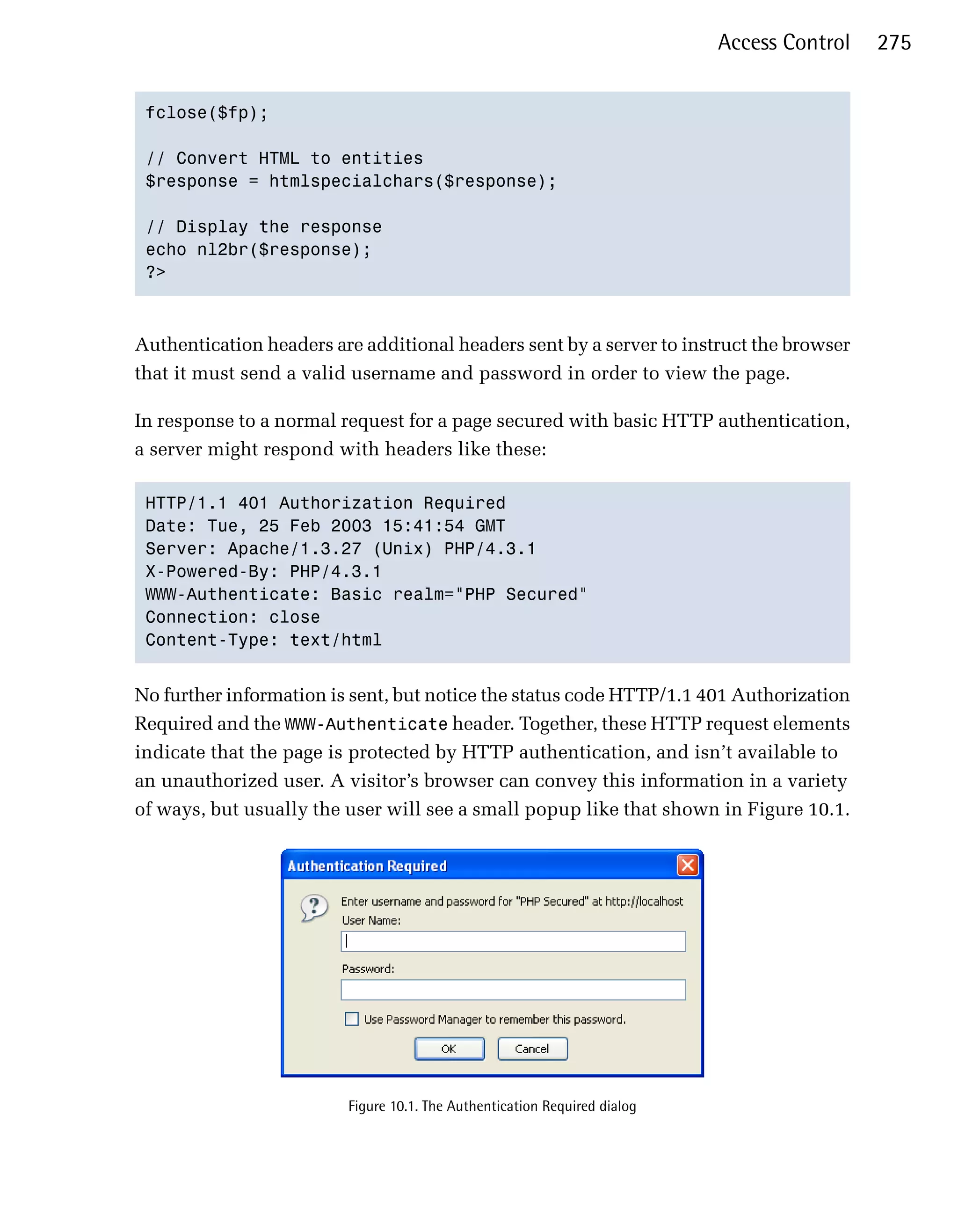 Access Control   275


 fclose($fp);


 // Convert HTML to entities

 $response = htmlspecialchars($response);


 // Display the response

 echo nl2br($response);

 ?>




Authentication headers are additional headers sent by a server to instruct the browser
that it must send a valid username and password in order to view the page.

In response to a normal request for a page secured with basic HTTP authentication,
a server might respond with headers like these:

 HTTP/1.1 401 Authorization Required

 Date: Tue, 25 Feb 2003 15:41:54 GMT

 Server: Apache/1.3.27 (Unix) PHP/4.3.1

 X-Powered-By: PHP/4.3.1

 WWW-Authenticate: Basic realm="PHP Secured"

 Connection: close

 Content-Type: text/html



No further information is sent, but notice the status code HTTP/1.1 401 Authorization
Required and the WWW-Authenticate header. Together, these HTTP request elements
indicate that the page is protected by HTTP authentication, and isn’t available to
an unauthorized user. A visitor’s browser can convey this information in a variety
of ways, but usually the user will see a small popup like that shown in Figure 10.1.




                         Figure 10.1. The Authentication Required dialog
 