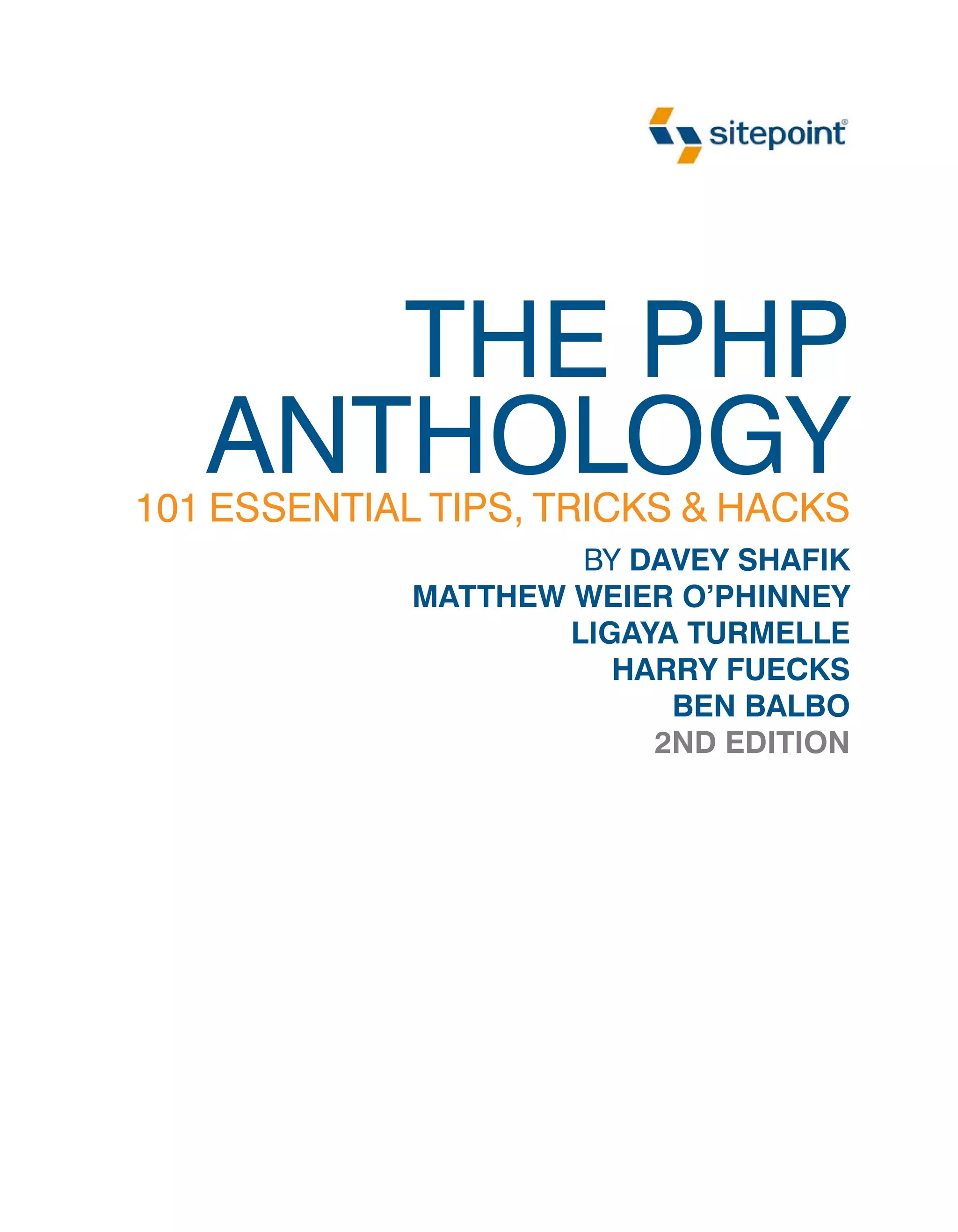 THE PHP
   ANTHOLOGY
101 ESSENTIAL TIPS, TRICKS & HACKS
                      BY DAVEY SHAFIK
             MATTHEW WEIER O’PHINNEY
                     LIGAYA TURMELLE
                        HARRY FUECKS
                           BEN BALBO
                          2ND EDITION
 