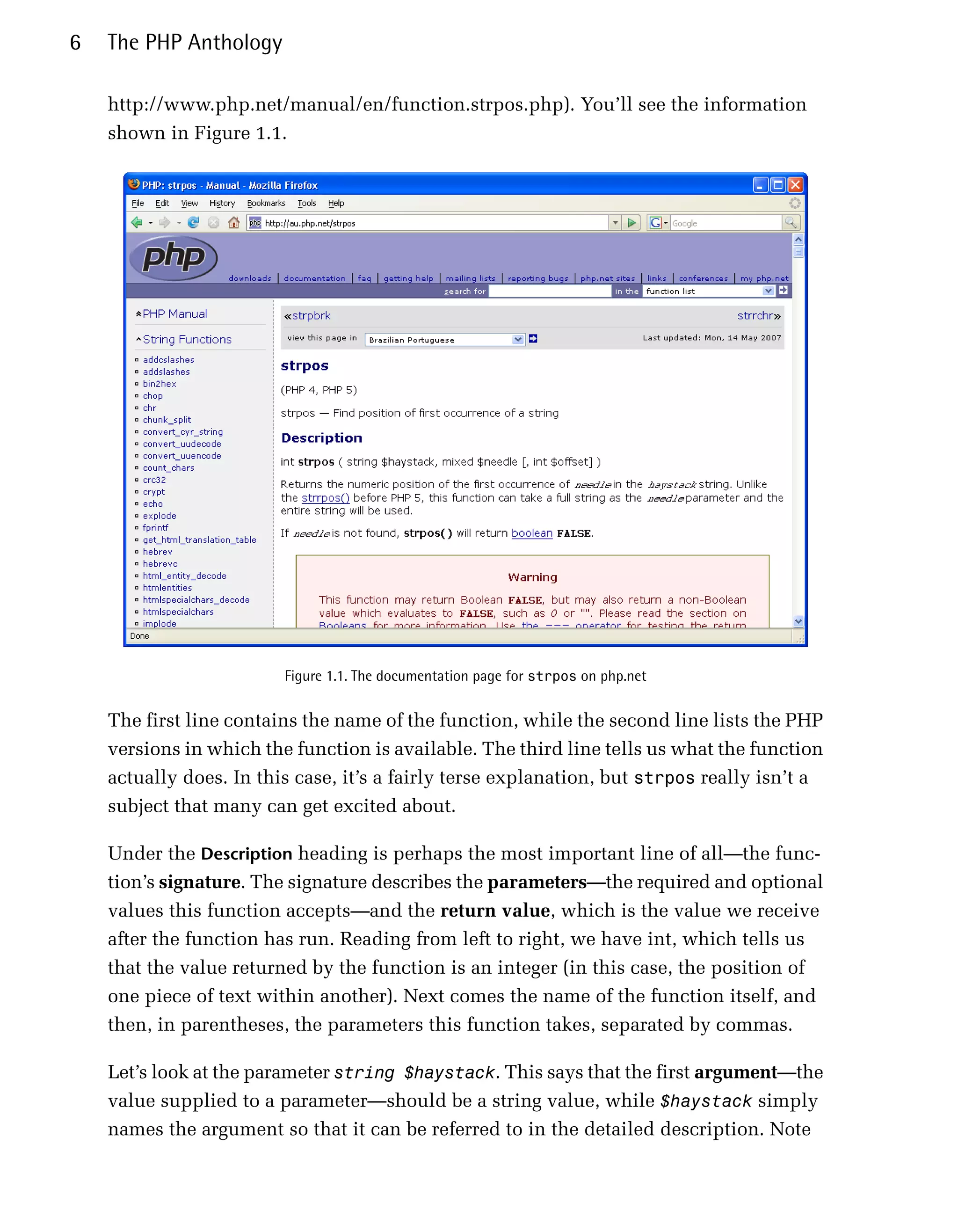 6   The PHP Anthology

    http://www.php.net/manual/en/function.strpos.php). You’ll see the information
    shown in Figure 1.1.




                         Figure 1.1. The documentation page for strpos on php.net


    The first line contains the name of the function, while the second line lists the PHP
    versions in which the function is available. The third line tells us what the function
    actually does. In this case, it’s a fairly terse explanation, but strpos really isn’t a
    subject that many can get excited about.

    Under the Description heading is perhaps the most important line of all—the func­
    tion’s signature. The signature describes the parameters—the required and optional
    values this function accepts—and the return value, which is the value we receive
    after the function has run. Reading from left to right, we have int, which tells us
    that the value returned by the function is an integer (in this case, the position of
    one piece of text within another). Next comes the name of the function itself, and
    then, in parentheses, the parameters this function takes, separated by commas.

    Let’s look at the parameter string $haystack. This says that the first argument—the
    value supplied to a parameter—should be a string value, while $haystack simply
    names the argument so that it can be referred to in the detailed description. Note
 