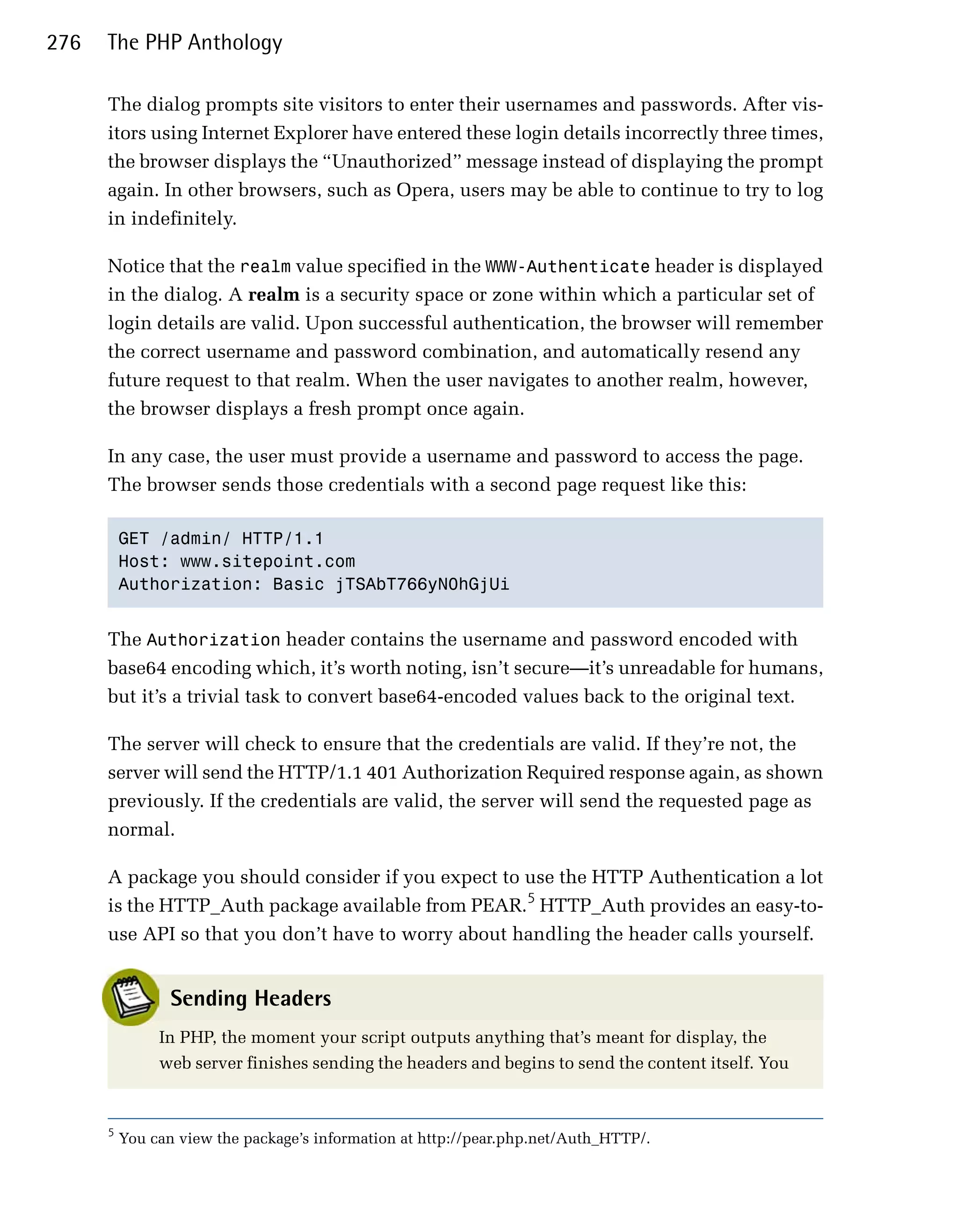 276   The PHP Anthology

      The dialog prompts site visitors to enter their usernames and passwords. After vis­
      itors using Internet Explorer have entered these login details incorrectly three times,
      the browser displays the “Unauthorized” message instead of displaying the prompt
      again. In other browsers, such as Opera, users may be able to continue to try to log
      in indefinitely.

      Notice that the realm value specified in the WWW-Authenticate header is displayed
      in the dialog. A realm is a security space or zone within which a particular set of
      login details are valid. Upon successful authentication, the browser will remember
      the correct username and password combination, and automatically resend any
      future request to that realm. When the user navigates to another realm, however,
      the browser displays a fresh prompt once again.

      In any case, the user must provide a username and password to access the page.
      The browser sends those credentials with a second page request like this:

          GET /admin/ HTTP/1.1

          Host: www.sitepoint.com

          Authorization: Basic jTSAbT766yN0hGjUi



      The Authorization header contains the username and password encoded with
      base64 encoding which, it’s worth noting, isn’t secure—it’s unreadable for humans,
      but it’s a trivial task to convert base64-encoded values back to the original text.

      The server will check to ensure that the credentials are valid. If they’re not, the
      server will send the HTTP/1.1 401 Authorization Required response again, as shown
      previously. If the credentials are valid, the server will send the requested page as
      normal.

      A package you should consider if you expect to use the HTTP Authentication a lot
      is the HTTP_Auth package available from PEAR.5 HTTP_Auth provides an easy-to­
      use API so that you don’t have to worry about handling the header calls yourself.


                 Sending Headers
               In PHP, the moment your script outputs anything that’s meant for display, the
               web server finishes sending the headers and begins to send the content itself. You


      5
          You can view the package’s information at http://pear.php.net/Auth_HTTP/.
 