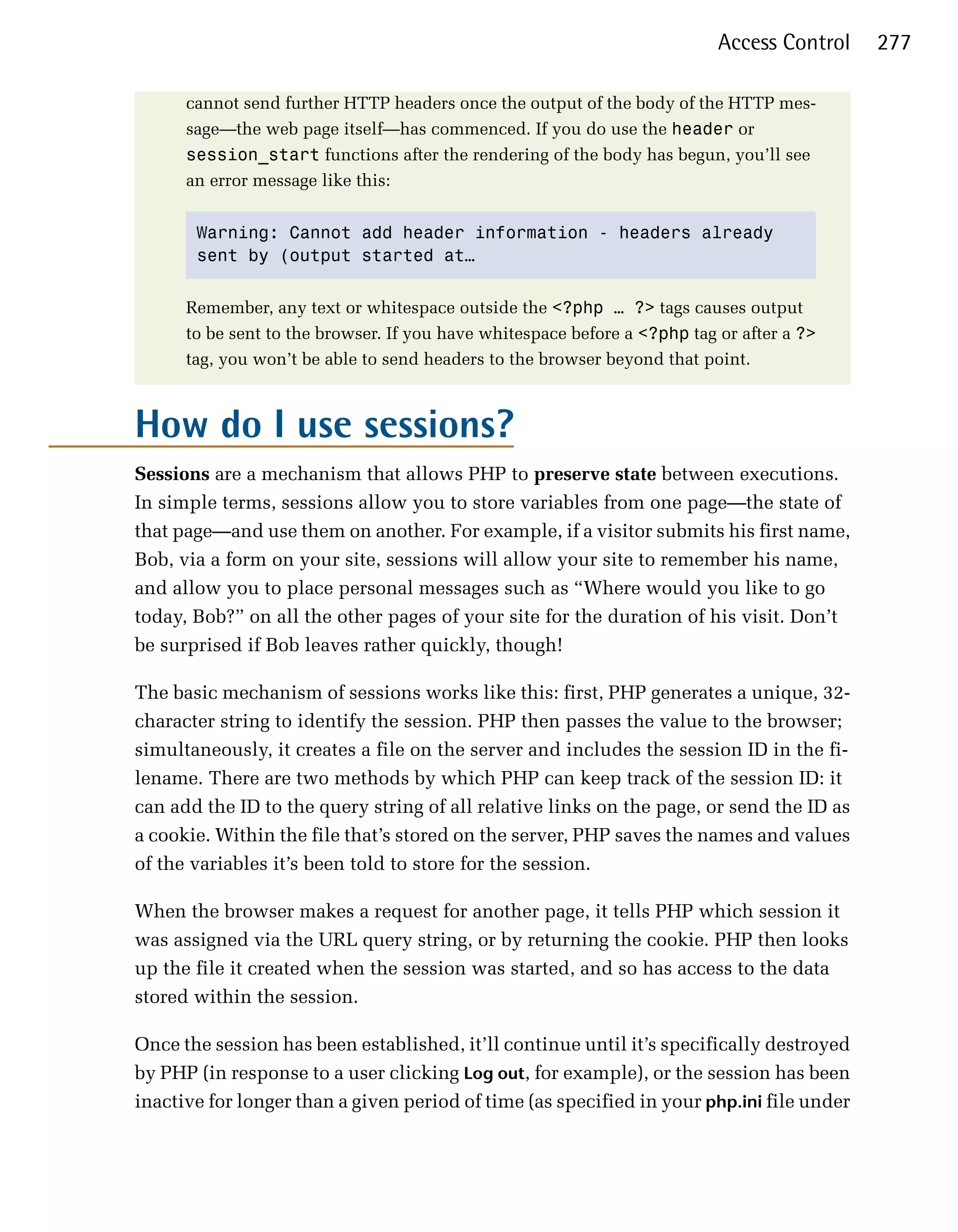 Access Control   277

      cannot send further HTTP headers once the output of the body of the HTTP mes­
      sage—the web page itself—has commenced. If you do use the header or
      session_start functions after the rendering of the body has begun, you’ll see
      an error message like this:


       Warning: Cannot add header information - headers already
       sent by (output started at…


      Remember, any text or whitespace outside the <?php … ?> tags causes output
      to be sent to the browser. If you have whitespace before a <?php tag or after a ?>
      tag, you won’t be able to send headers to the browser beyond that point.



How do I use sessions?

Sessions are a mechanism that allows PHP to preserve state between executions.
In simple terms, sessions allow you to store variables from one page—the state of
that page—and use them on another. For example, if a visitor submits his first name,
Bob, via a form on your site, sessions will allow your site to remember his name,
and allow you to place personal messages such as “Where would you like to go
today, Bob?” on all the other pages of your site for the duration of his visit. Don’t
be surprised if Bob leaves rather quickly, though!

The basic mechanism of sessions works like this: first, PHP generates a unique, 32­
character string to identify the session. PHP then passes the value to the browser;
simultaneously, it creates a file on the server and includes the session ID in the fi­
lename. There are two methods by which PHP can keep track of the session ID: it
can add the ID to the query string of all relative links on the page, or send the ID as
a cookie. Within the file that’s stored on the server, PHP saves the names and values
of the variables it’s been told to store for the session.

When the browser makes a request for another page, it tells PHP which session it
was assigned via the URL query string, or by returning the cookie. PHP then looks
up the file it created when the session was started, and so has access to the data
stored within the session.

Once the session has been established, it’ll continue until it’s specifically destroyed
by PHP (in response to a user clicking Log out, for example), or the session has been
inactive for longer than a given period of time (as specified in your php.ini file under
 