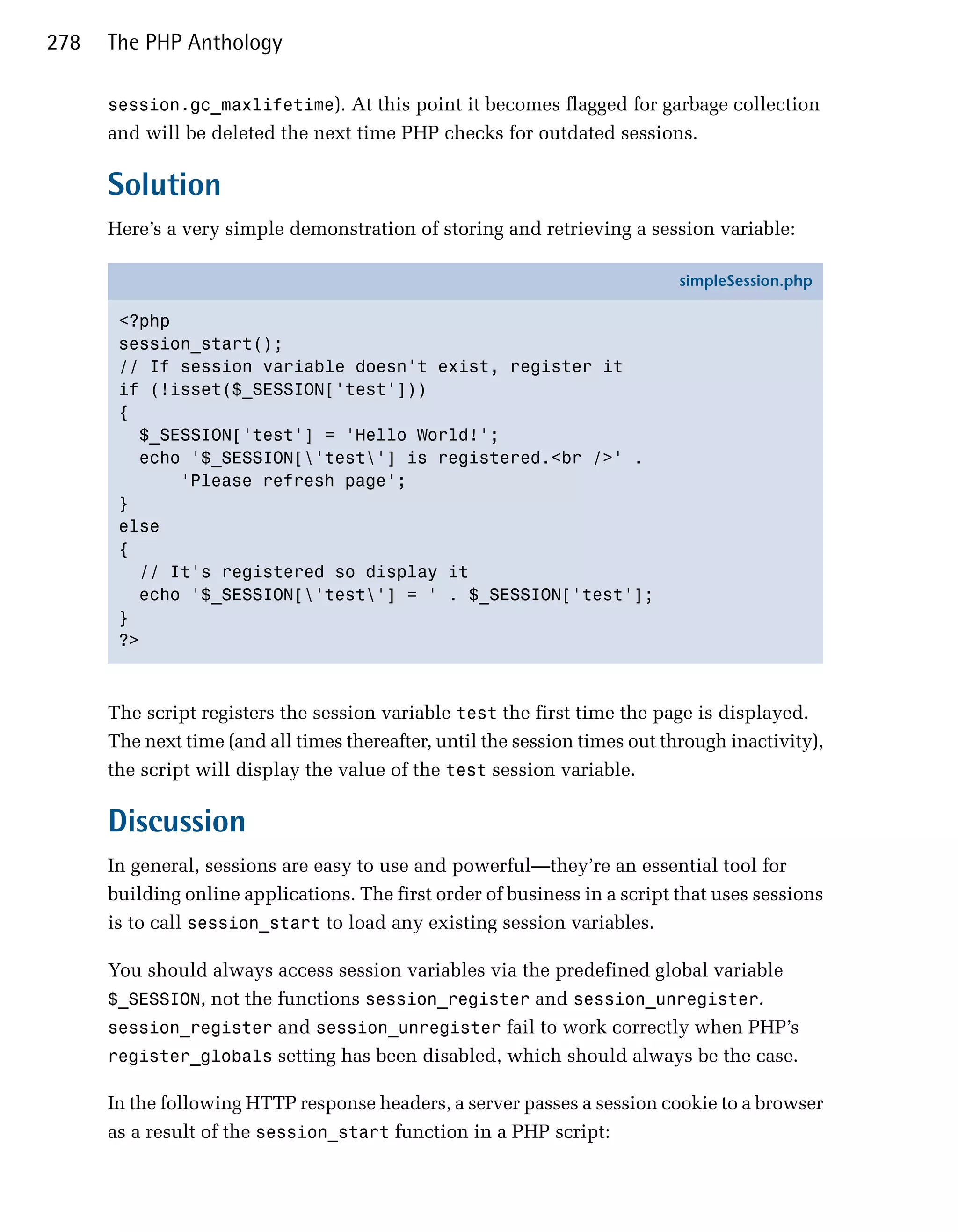 278   The PHP Anthology

      session.gc_maxlifetime). At this point it becomes flagged for garbage collection
      and will be deleted the next time PHP checks for outdated sessions.

      Solution
      Here’s a very simple demonstration of storing and retrieving a session variable:

                                                                             simpleSession.php

       <?php
       session_start();
       // If session variable doesn't exist, register it
       if (!isset($_SESSION['test']))
       {
         $_SESSION['test'] = 'Hello World!';
         echo '$_SESSION['test'] is registered.<br />' .
             'Please refresh page';
       }
       else
       {
         // It's registered so display it
         echo '$_SESSION['test'] = ' . $_SESSION['test'];
       }
       ?>



      The script registers the session variable test the first time the page is displayed.
      The next time (and all times thereafter, until the session times out through inactivity),
      the script will display the value of the test session variable.

      Discussion
      In general, sessions are easy to use and powerful—they’re an essential tool for
      building online applications. The first order of business in a script that uses sessions
      is to call session_start to load any existing session variables.

      You should always access session variables via the predefined global variable
      $_SESSION, not the functions session_register and session_unregister.
      session_register and session_unregister fail to work correctly when PHP’s
      register_globals setting has been disabled, which should always be the case.

      In the following HTTP response headers, a server passes a session cookie to a browser
      as a result of the session_start function in a PHP script:
 