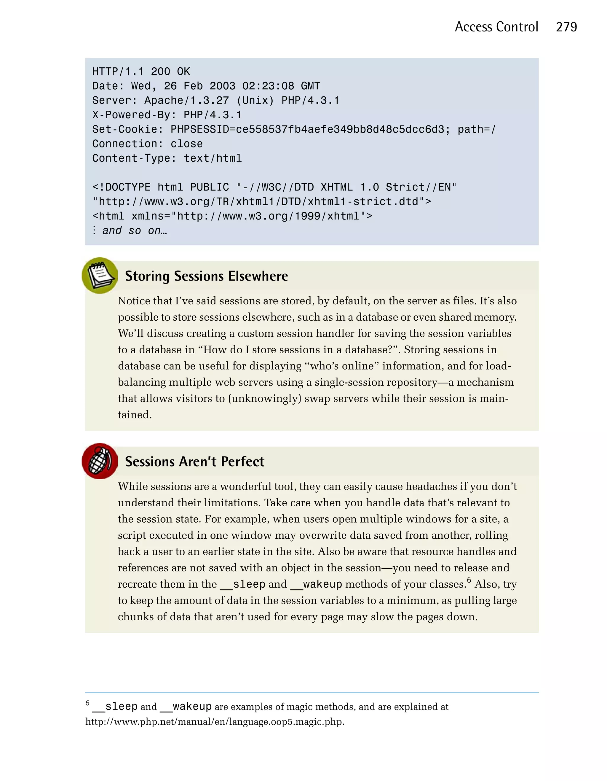Access Control   279


    HTTP/1.1 200 OK

    Date: Wed, 26 Feb 2003 02:23:08 GMT

    Server: Apache/1.3.27 (Unix) PHP/4.3.1

    X-Powered-By: PHP/4.3.1

    Set-Cookie: PHPSESSID=ce558537fb4aefe349bb8d48c5dcc6d3; path=/

    Connection: close

    Content-Type: text/html


    <!DOCTYPE html PUBLIC "-//W3C//DTD XHTML 1.0 Strict//EN"

    "http://www.w3.org/TR/xhtml1/DTD/xhtml1-strict.dtd">

    <html xmlns="http://www.w3.org/1999/xhtml">

    ⋮ and so on…



          Storing Sessions Elsewhere
         Notice that I’ve said sessions are stored, by default, on the server as files. It’s also
         possible to store sessions elsewhere, such as in a database or even shared memory.
         We’ll discuss creating a custom session handler for saving the session variables
         to a database in “How do I store sessions in a database?”. Storing sessions in
         database can be useful for displaying “who’s online” information, and for load-
         balancing multiple web servers using a single-session repository—a mechanism
         that allows visitors to (unknowingly) swap servers while their session is main­
         tained.



          Sessions Aren’t Perfect
         While sessions are a wonderful tool, they can easily cause headaches if you don’t
         understand their limitations. Take care when you handle data that’s relevant to
         the session state. For example, when users open multiple windows for a site, a
         script executed in one window may overwrite data saved from another, rolling
         back a user to an earlier state in the site. Also be aware that resource handles and
         references are not saved with an object in the session—you need to release and
         recreate them in the __sleep and __wakeup methods of your classes.6 Also, try
         to keep the amount of data in the session variables to a minimum, as pulling large
         chunks of data that aren’t used for every page may slow the pages down.




6
    __sleep and __wakeup are examples of magic methods, and are explained at
http://www.php.net/manual/en/language.oop5.magic.php.
 