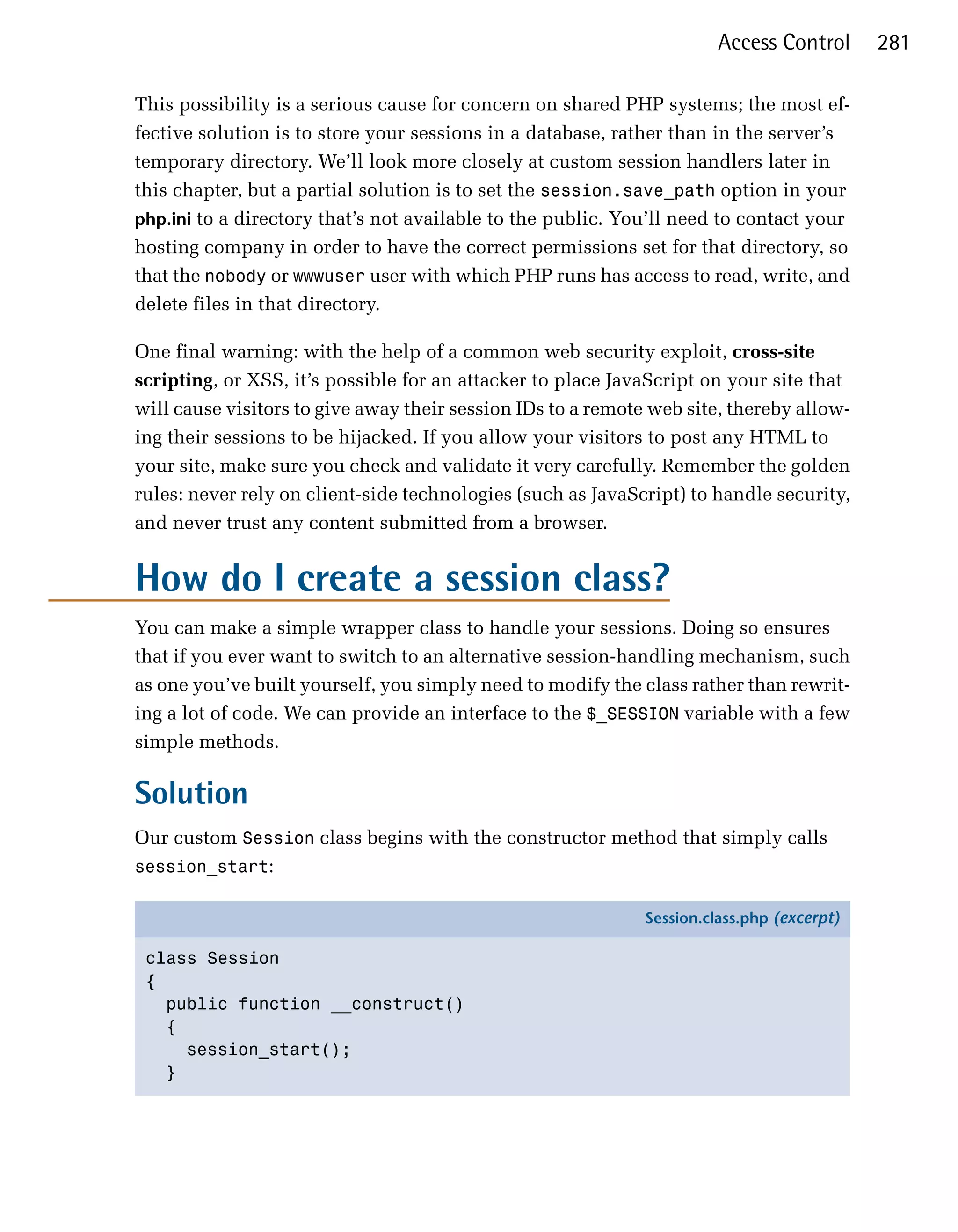 Access Control      281

This possibility is a serious cause for concern on shared PHP systems; the most ef­
fective solution is to store your sessions in a database, rather than in the server’s
temporary directory. We’ll look more closely at custom session handlers later in
this chapter, but a partial solution is to set the session.save_path option in your
php.ini to a directory that’s not available to the public. You’ll need to contact your
hosting company in order to have the correct permissions set for that directory, so
that the nobody or wwwuser user with which PHP runs has access to read, write, and
delete files in that directory.

One final warning: with the help of a common web security exploit, cross-site
scripting, or XSS, it’s possible for an attacker to place JavaScript on your site that
will cause visitors to give away their session IDs to a remote web site, thereby allow­
ing their sessions to be hijacked. If you allow your visitors to post any HTML to
your site, make sure you check and validate it very carefully. Remember the golden
rules: never rely on client-side technologies (such as JavaScript) to handle security,
and never trust any content submitted from a browser.


How do I create a session class?
You can make a simple wrapper class to handle your sessions. Doing so ensures
that if you ever want to switch to an alternative session-handling mechanism, such
as one you’ve built yourself, you simply need to modify the class rather than rewrit­
ing a lot of code. We can provide an interface to the $_SESSION variable with a few
simple methods.

Solution
Our custom Session class begins with the constructor method that simply calls
session_start:

                                                              Session.class.php (excerpt)

 class Session
 {
   public function __construct()
   {
     session_start();
   }
 