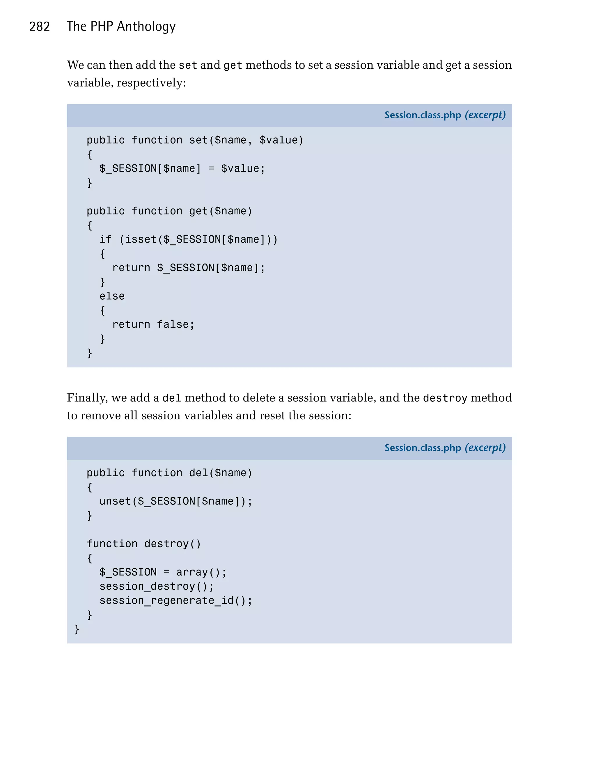 282   The PHP Anthology

      We can then add the set and get methods to set a session variable and get a session
      variable, respectively:

                                                                 Session.class.php (excerpt)

           public function set($name, $value)
           {
             $_SESSION[$name] = $value;
           }

           public function get($name)
           {
             if (isset($_SESSION[$name]))
             {
               return $_SESSION[$name];
             }
             else
             {
               return false;
             }
           }



      Finally, we add a del method to delete a session variable, and the destroy method
      to remove all session variables and reset the session:

                                                                 Session.class.php (excerpt)

           public function del($name)
           {
             unset($_SESSION[$name]);
           }

           function destroy()
           {
             $_SESSION = array();
             session_destroy();
             session_regenerate_id();
           }
       }
 