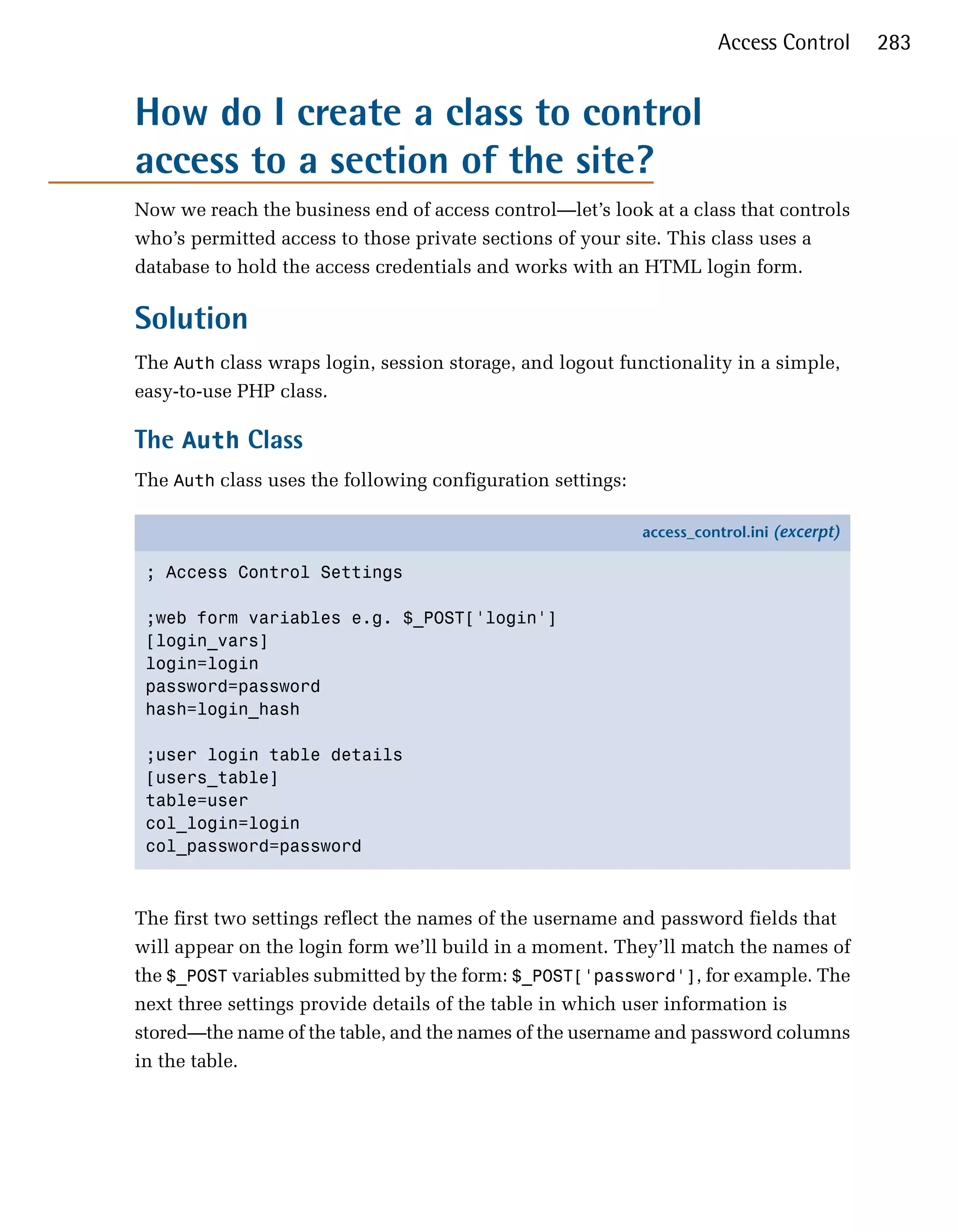 Access Control       283


How do I create a class to control
access to a section of the site?
Now we reach the business end of access control—let’s look at a class that controls
who’s permitted access to those private sections of your site. This class uses a
database to hold the access credentials and works with an HTML login form.

Solution
The Auth class wraps login, session storage, and logout functionality in a simple,
easy-to-use PHP class.

The Auth Class
The Auth class uses the following configuration settings:

                                                            access_control.ini (excerpt)

 ; Access Control Settings

 ;web form variables e.g. $_POST['login']
 [login_vars]
 login=login
 password=password
 hash=login_hash

 ;user login table details
 [users_table]
 table=user
 col_login=login
 col_password=password



The first two settings reflect the names of the username and password fields that
will appear on the login form we’ll build in a moment. They’ll match the names of
the $_POST variables submitted by the form: $_POST['password'], for example. The
next three settings provide details of the table in which user information is
stored—the name of the table, and the names of the username and password columns
in the table.
 
