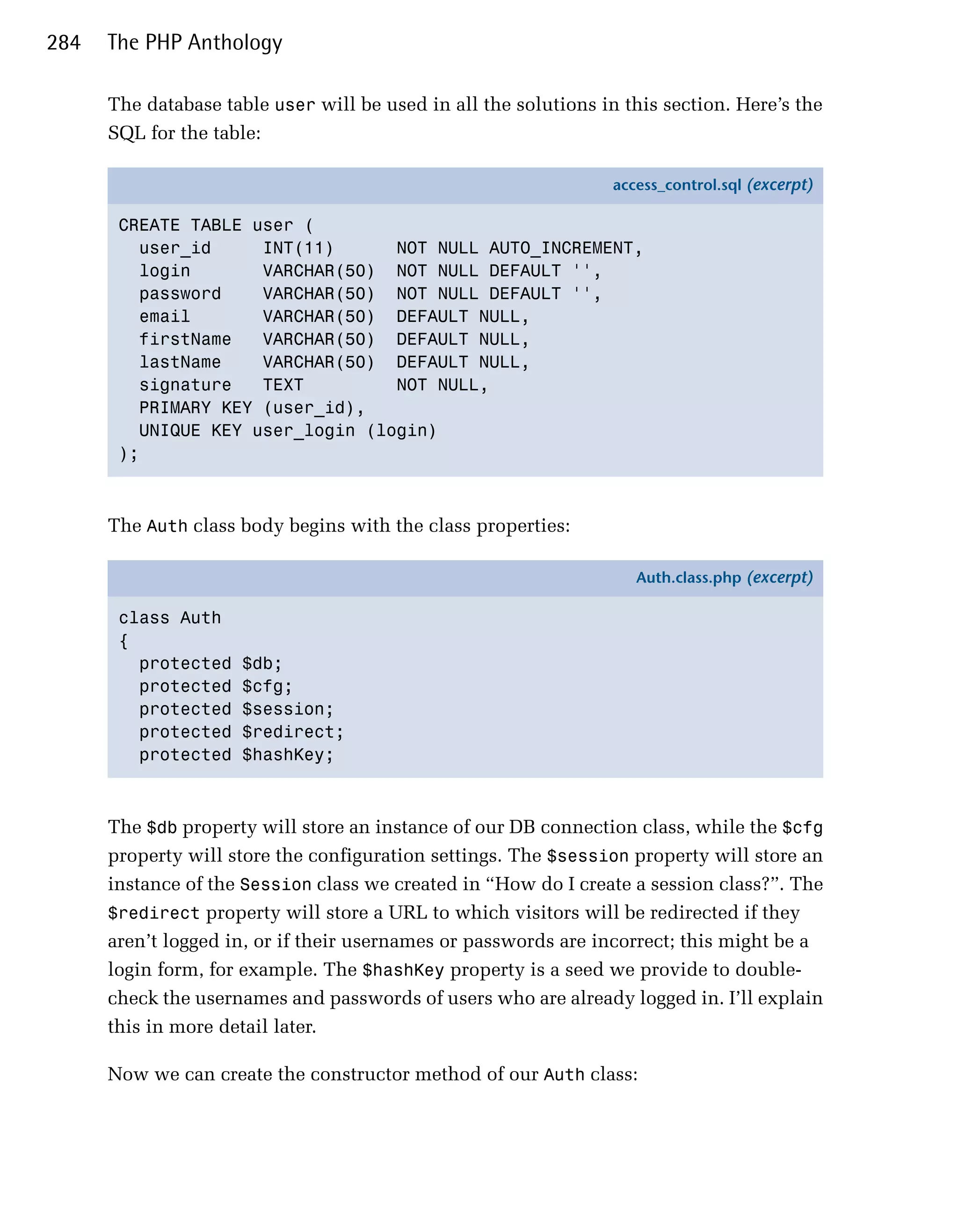 284   The PHP Anthology

      The database table user will be used in all the solutions in this section. Here’s the
      SQL for the table:

                                                                  access_control.sql (excerpt)

       CREATE TABLE user (
         user_id     INT(11)      NOT NULL AUTO_INCREMENT,
         login       VARCHAR(50) NOT NULL DEFAULT '',
         password    VARCHAR(50) NOT NULL DEFAULT '',
         email       VARCHAR(50) DEFAULT NULL,
         firstName   VARCHAR(50) DEFAULT NULL,
         lastName    VARCHAR(50) DEFAULT NULL,
         signature   TEXT         NOT NULL,
         PRIMARY KEY (user_id),
         UNIQUE KEY user_login (login)
       );



      The Auth class body begins with the class properties:

                                                                     Auth.class.php (excerpt)

       class Auth
       {
         protected   $db;
         protected   $cfg;
         protected   $session;
         protected   $redirect;
         protected   $hashKey;



      The $db property will store an instance of our DB connection class, while the $cfg
      property will store the configuration settings. The $session property will store an
      instance of the Session class we created in “How do I create a session class?”. The
      $redirect property will store a URL to which visitors will be redirected if they
      aren’t logged in, or if their usernames or passwords are incorrect; this might be a
      login form, for example. The $hashKey property is a seed we provide to double-
      check the usernames and passwords of users who are already logged in. I’ll explain
      this in more detail later.

      Now we can create the constructor method of our Auth class:
 