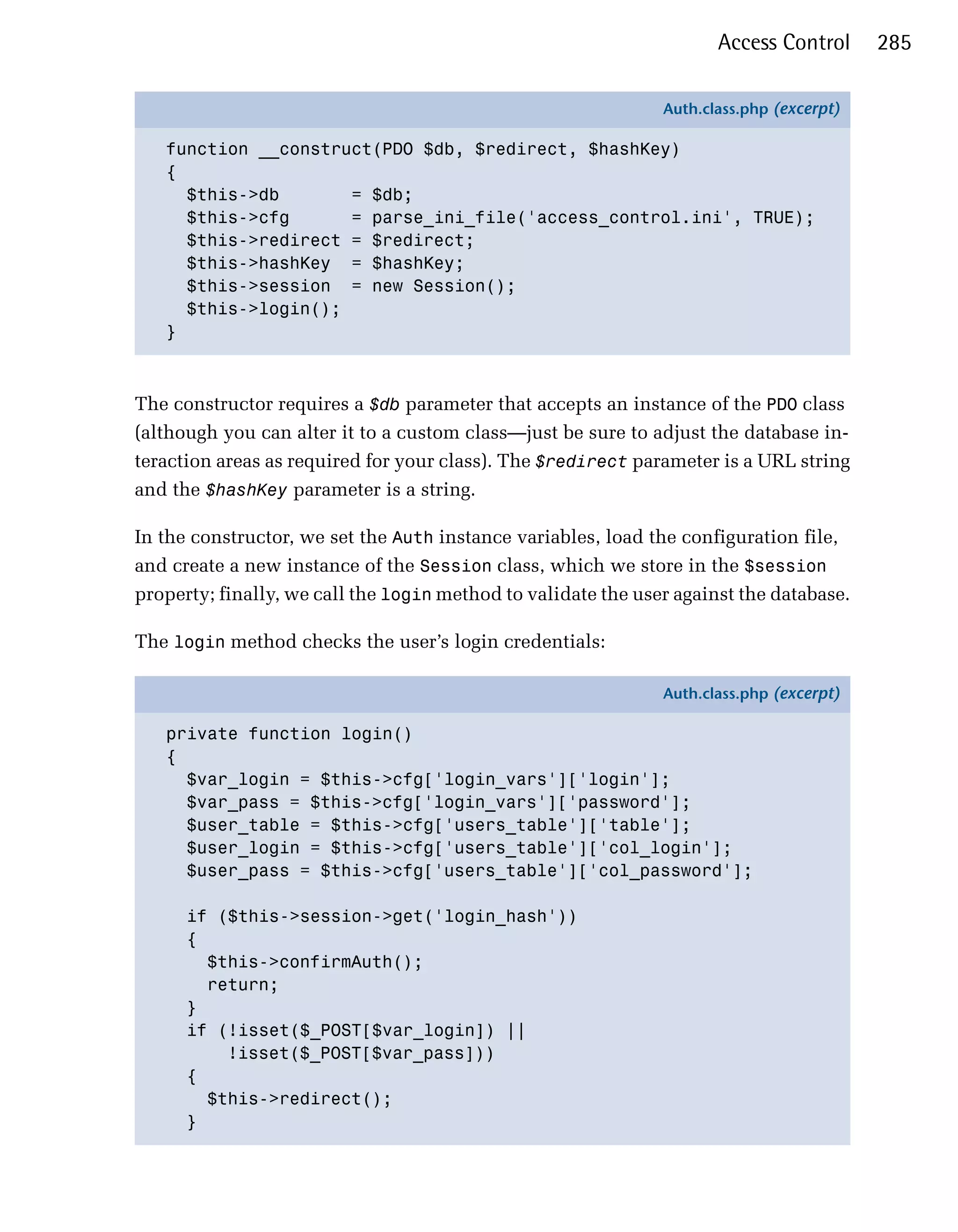 Access Control      285

                                                               Auth.class.php (excerpt)

   function __construct(PDO $db, $redirect, $hashKey)
   {
     $this->db       = $db;
     $this->cfg      = parse_ini_file('access_control.ini', TRUE);
     $this->redirect = $redirect;
     $this->hashKey = $hashKey;
     $this->session = new Session();
     $this->login();
   }



The constructor requires a $db parameter that accepts an instance of the PDO class
(although you can alter it to a custom class—just be sure to adjust the database in­
teraction areas as required for your class). The $redirect parameter is a URL string
and the $hashKey parameter is a string.

In the constructor, we set the Auth instance variables, load the configuration file,
and create a new instance of the Session class, which we store in the $session
property; finally, we call the login method to validate the user against the database.

The login method checks the user’s login credentials:

                                                               Auth.class.php (excerpt)

   private function login()
   {
     $var_login = $this->cfg['login_vars']['login'];
     $var_pass = $this->cfg['login_vars']['password'];
     $user_table = $this->cfg['users_table']['table'];
     $user_login = $this->cfg['users_table']['col_login'];
     $user_pass = $this->cfg['users_table']['col_password'];

      if ($this->session->get('login_hash'))
      {
        $this->confirmAuth();
        return;
      }
      if (!isset($_POST[$var_login]) ||
          !isset($_POST[$var_pass]))
      {
        $this->redirect();
      }
 