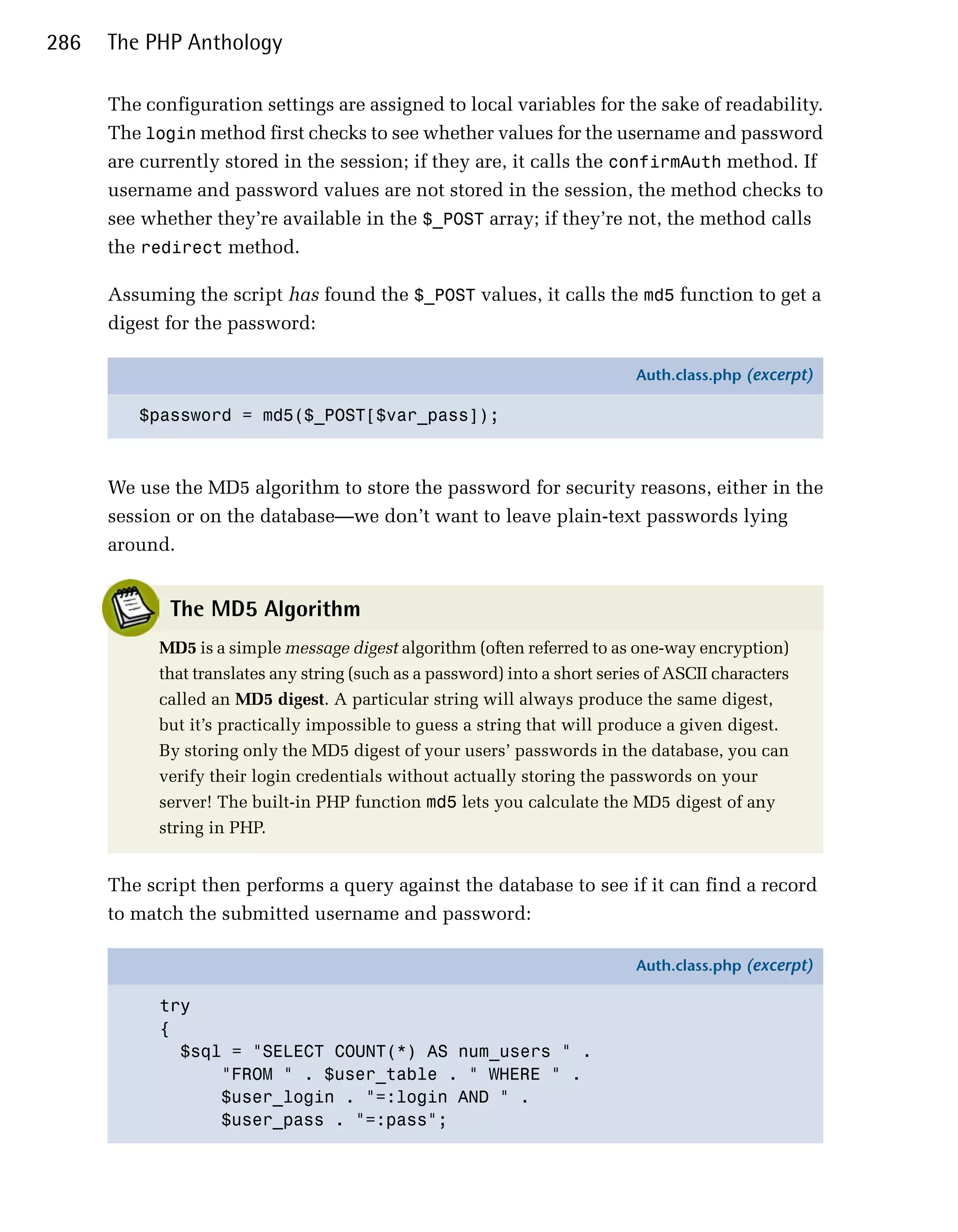286   The PHP Anthology

      The configuration settings are assigned to local variables for the sake of readability.
      The login method first checks to see whether values for the username and password
      are currently stored in the session; if they are, it calls the confirmAuth method. If
      username and password values are not stored in the session, the method checks to
      see whether they’re available in the $_POST array; if they’re not, the method calls
      the redirect method.

      Assuming the script has found the $_POST values, it calls the md5 function to get a
      digest for the password:

                                                                             Auth.class.php (excerpt)

         $password = md5($_POST[$var_pass]);



      We use the MD5 algorithm to store the password for security reasons, either in the
      session or on the database—we don’t want to leave plain-text passwords lying
      around.


             The MD5 Algorithm
            MD5 is a simple message digest algorithm (often referred to as one-way encryption)
            that translates any string (such as a password) into a short series of ASCII characters
            called an MD5 digest. A particular string will always produce the same digest,
            but it’s practically impossible to guess a string that will produce a given digest.
            By storing only the MD5 digest of your users’ passwords in the database, you can
            verify their login credentials without actually storing the passwords on your
            server! The built-in PHP function md5 lets you calculate the MD5 digest of any
            string in PHP.


      The script then performs a query against the database to see if it can find a record
      to match the submitted username and password:

                                                                             Auth.class.php (excerpt)

            try
            {
              $sql = "SELECT COUNT(*) AS num_users " .
                  "FROM " . $user_table . " WHERE " .
                  $user_login . "=:login AND " .
                  $user_pass . "=:pass";
 