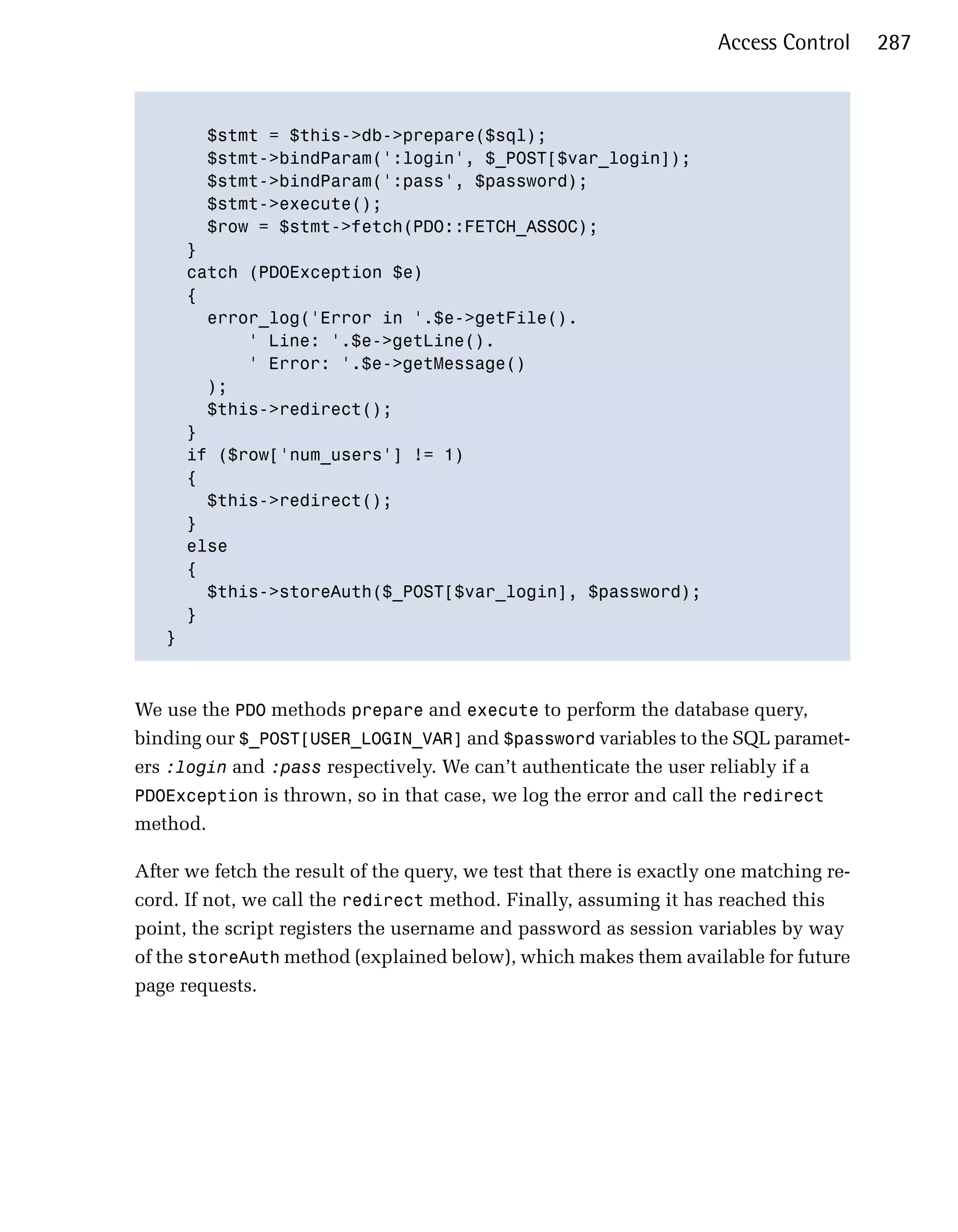 Access Control     287



       $stmt = $this->db->prepare($sql);

       $stmt->bindParam(':login', $_POST[$var_login]);

       $stmt->bindParam(':pass', $password);

       $stmt->execute();

       $row = $stmt->fetch(PDO::FETCH_ASSOC);

     }

     catch (PDOException $e)

     {

       error_log('Error in '.$e->getFile().

           ' Line: '.$e->getLine().

           ' Error: '.$e->getMessage()

       );

       $this->redirect();

     }

     if ($row['num_users'] != 1)

     { 

       $this->redirect();

     }

     else

     {

       $this->storeAuth($_POST[$var_login], $password);

     }

   }




We use the PDO methods prepare and execute to perform the database query,
binding our $_POST[USER_LOGIN_VAR] and $password variables to the SQL paramet­
ers :login and :pass respectively. We can’t authenticate the user reliably if a
PDOException is thrown, so in that case, we log the error and call the redirect
method.

After we fetch the result of the query, we test that there is exactly one matching re­
cord. If not, we call the redirect method. Finally, assuming it has reached this
point, the script registers the username and password as session variables by way
of the storeAuth method (explained below), which makes them available for future
page requests.
 