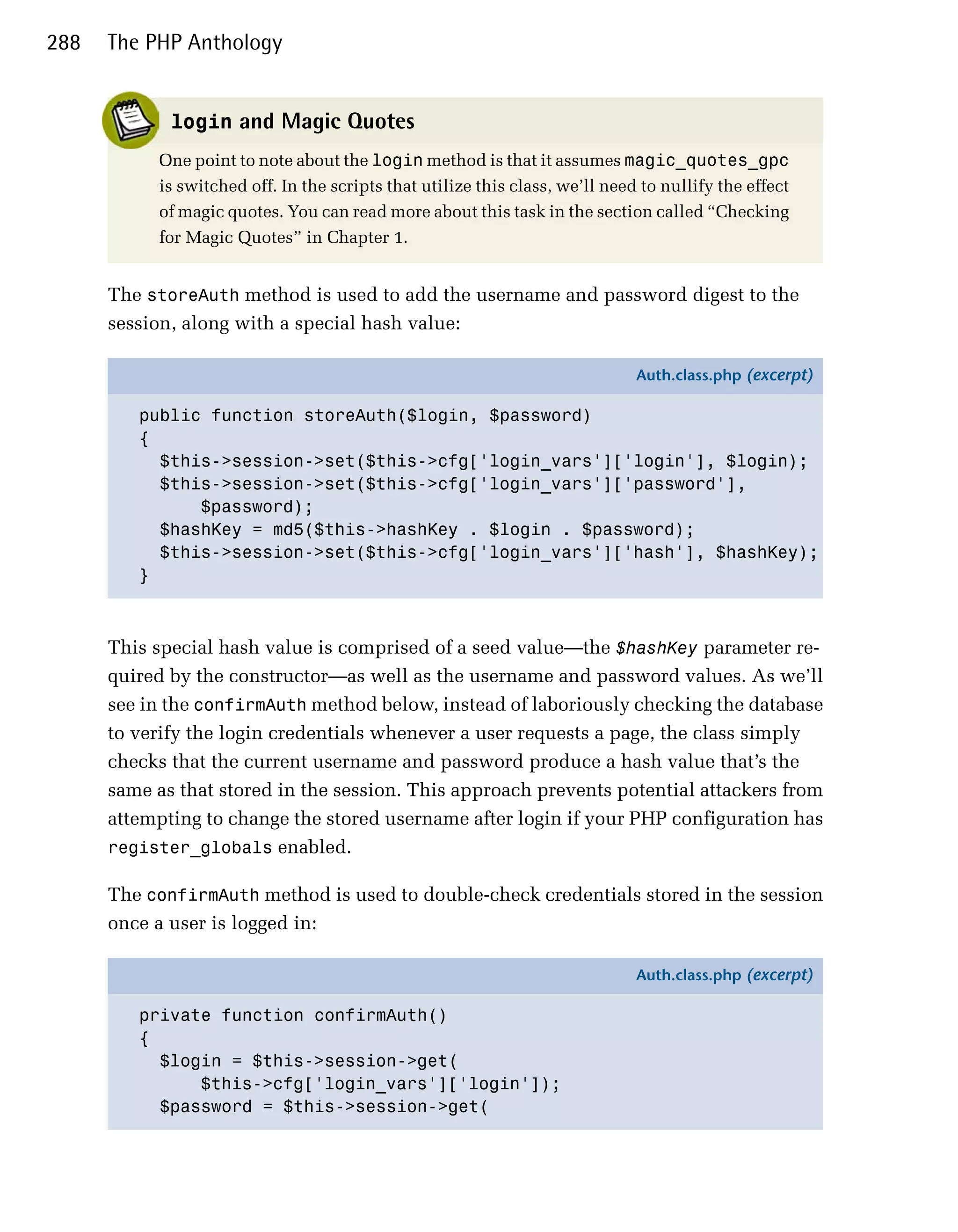 288   The PHP Anthology


             login and Magic Quotes
           One point to note about the login method is that it assumes magic_quotes_gpc
           is switched off. In the scripts that utilize this class, we’ll need to nullify the effect
           of magic quotes. You can read more about this task in the section called “Checking
           for Magic Quotes” in Chapter 1.


      The storeAuth method is used to add the username and password digest to the
      session, along with a special hash value:

                                                                              Auth.class.php (excerpt)

         public function storeAuth($login, $password)
         {
           $this->session->set($this->cfg['login_vars']['login'], $login);
           $this->session->set($this->cfg['login_vars']['password'],
               $password);
           $hashKey = md5($this->hashKey . $login . $password);
           $this->session->set($this->cfg['login_vars']['hash'], $hashKey);
         }



      This special hash value is comprised of a seed value—the $hashKey parameter re­
      quired by the constructor—as well as the username and password values. As we’ll
      see in the confirmAuth method below, instead of laboriously checking the database
      to verify the login credentials whenever a user requests a page, the class simply
      checks that the current username and password produce a hash value that’s the
      same as that stored in the session. This approach prevents potential attackers from
      attempting to change the stored username after login if your PHP configuration has
      register_globals enabled.

      The confirmAuth method is used to double-check credentials stored in the session
      once a user is logged in:

                                                                              Auth.class.php (excerpt)

         private function confirmAuth()
         {
           $login = $this->session->get(
               $this->cfg['login_vars']['login']);
           $password = $this->session->get(
 