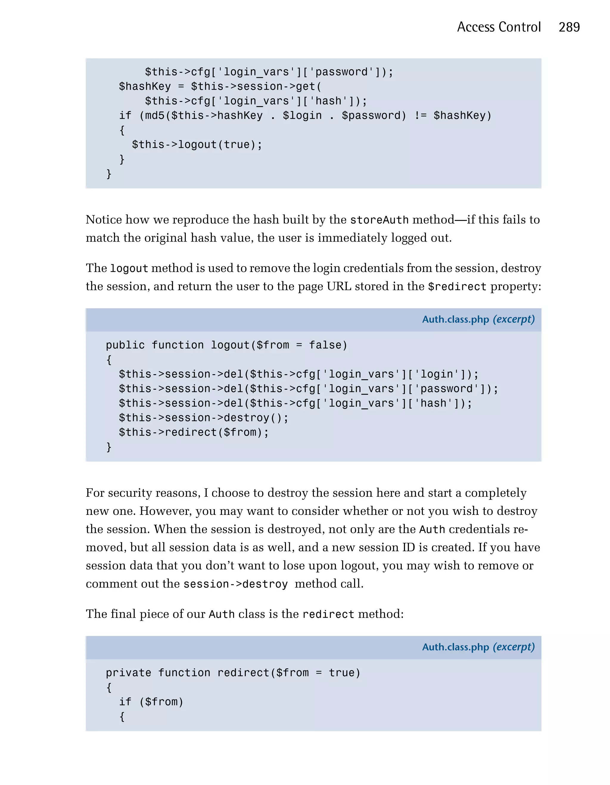 Access Control      289


         $this->cfg['login_vars']['password']);

     $hashKey = $this->session->get(

         $this->cfg['login_vars']['hash']);

     if (md5($this->hashKey . $login . $password) != $hashKey)

     {

       $this->logout(true);

     }

   }




Notice how we reproduce the hash built by the storeAuth method—if this fails to
match the original hash value, the user is immediately logged out.

The logout method is used to remove the login credentials from the session, destroy
the session, and return the user to the page URL stored in the $redirect property:

                                                              Auth.class.php (excerpt)

   public function logout($from = false)
   {
     $this->session->del($this->cfg['login_vars']['login']);
     $this->session->del($this->cfg['login_vars']['password']);
     $this->session->del($this->cfg['login_vars']['hash']);
     $this->session->destroy();
     $this->redirect($from);
   }



For security reasons, I choose to destroy the session here and start a completely
new one. However, you may want to consider whether or not you wish to destroy
the session. When the session is destroyed, not only are the Auth credentials re­
moved, but all session data is as well, and a new session ID is created. If you have
session data that you don’t want to lose upon logout, you may wish to remove or
comment out the session->destroy method call.

The final piece of our Auth class is the redirect method:

                                                              Auth.class.php (excerpt)

   private function redirect($from = true)
   {
     if ($from)
     {
 
