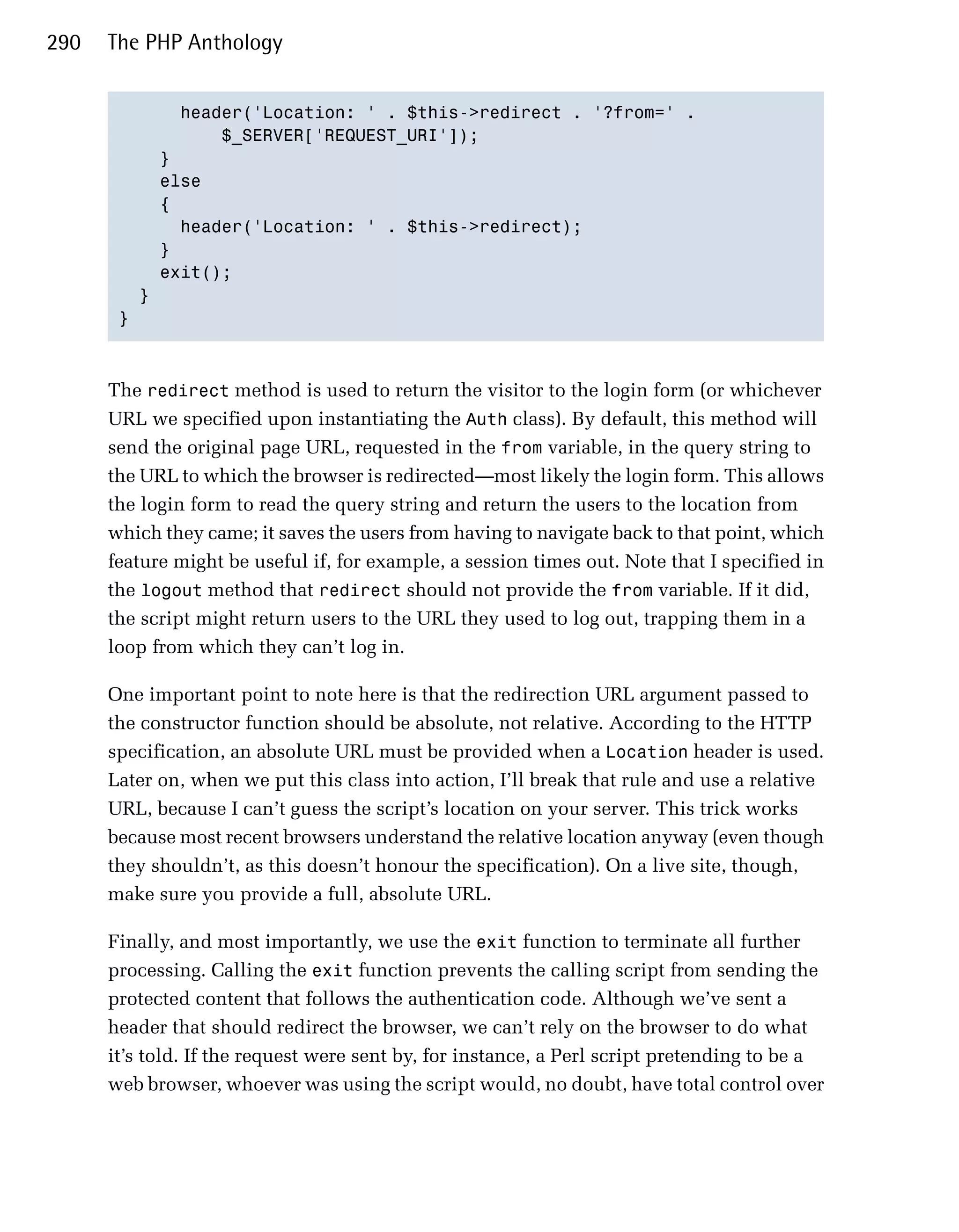 290   The PHP Anthology


             header('Location: ' . $this->redirect . '?from=' .

                 $_SERVER['REQUEST_URI']);

           }

           else

           {

             header('Location: ' . $this->redirect);

           }

           exit();

         }

       }




      The redirect method is used to return the visitor to the login form (or whichever
      URL we specified upon instantiating the Auth class). By default, this method will
      send the original page URL, requested in the from variable, in the query string to
      the URL to which the browser is redirected—most likely the login form. This allows
      the login form to read the query string and return the users to the location from
      which they came; it saves the users from having to navigate back to that point, which
      feature might be useful if, for example, a session times out. Note that I specified in
      the logout method that redirect should not provide the from variable. If it did,
      the script might return users to the URL they used to log out, trapping them in a
      loop from which they can’t log in.

      One important point to note here is that the redirection URL argument passed to
      the constructor function should be absolute, not relative. According to the HTTP
      specification, an absolute URL must be provided when a Location header is used.
      Later on, when we put this class into action, I’ll break that rule and use a relative
      URL, because I can’t guess the script’s location on your server. This trick works
      because most recent browsers understand the relative location anyway (even though
      they shouldn’t, as this doesn’t honour the specification). On a live site, though,
      make sure you provide a full, absolute URL.

      Finally, and most importantly, we use the exit function to terminate all further
      processing. Calling the exit function prevents the calling script from sending the
      protected content that follows the authentication code. Although we’ve sent a
      header that should redirect the browser, we can’t rely on the browser to do what
      it’s told. If the request were sent by, for instance, a Perl script pretending to be a
      web browser, whoever was using the script would, no doubt, have total control over
 
