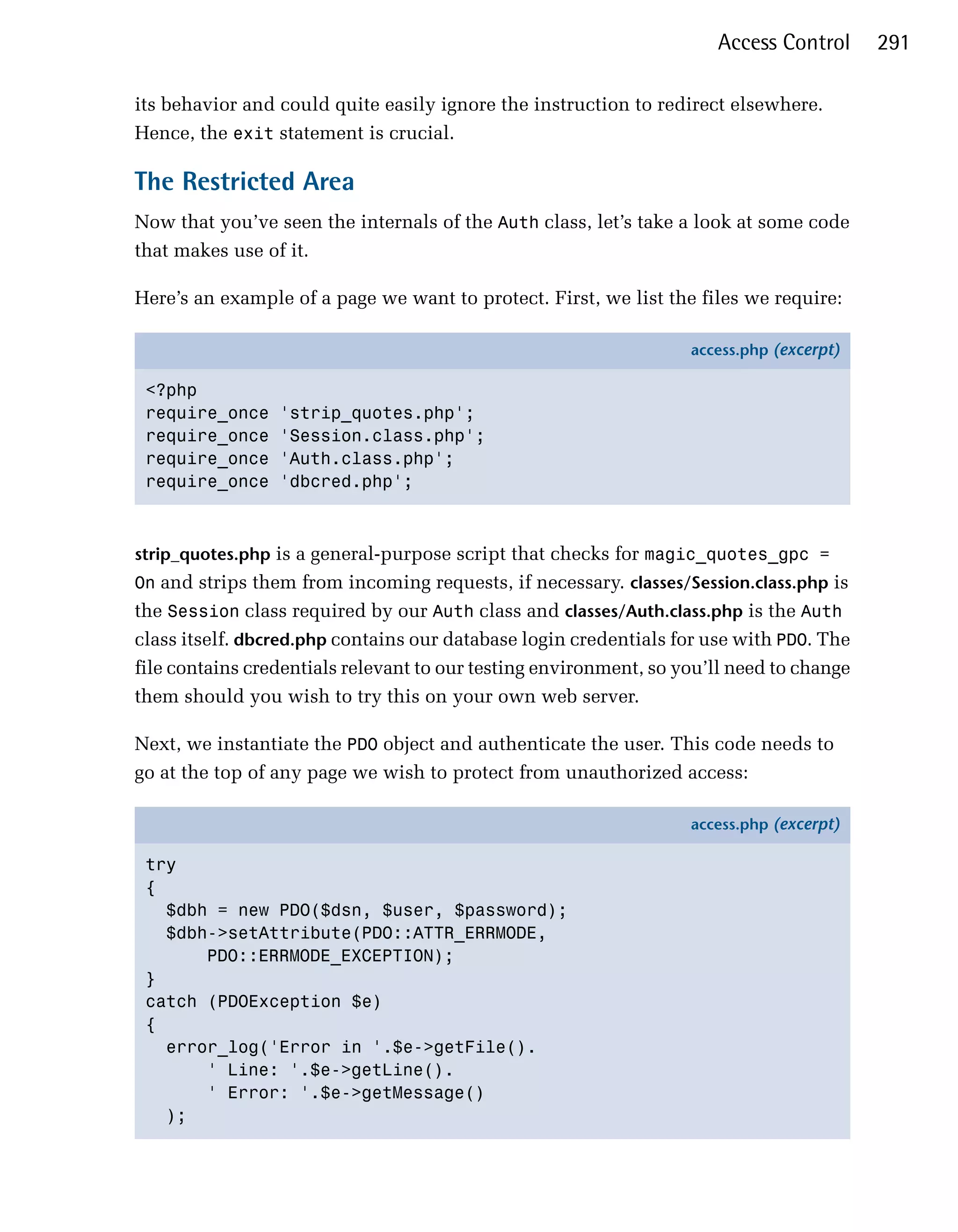 Access Control      291

its behavior and could quite easily ignore the instruction to redirect elsewhere.
Hence, the exit statement is crucial.

The Restricted Area
Now that you’ve seen the internals of the Auth class, let’s take a look at some code
that makes use of it.

Here’s an example of a page we want to protect. First, we list the files we require:

                                                                   access.php (excerpt)

 <?php
 require_once    'strip_quotes.php';
 require_once    'Session.class.php';
 require_once    'Auth.class.php';
 require_once    'dbcred.php';



strip_quotes.php is a general-purpose script that checks for magic_quotes_gpc =
On and strips them from incoming requests, if necessary. classes/Session.class.php is
the Session class required by our Auth class and classes/Auth.class.php is the Auth
class itself. dbcred.php contains our database login credentials for use with PDO. The
file contains credentials relevant to our testing environment, so you’ll need to change
them should you wish to try this on your own web server.

Next, we instantiate the PDO object and authenticate the user. This code needs to
go at the top of any page we wish to protect from unauthorized access:

                                                                   access.php (excerpt)

 try
 {
   $dbh = new PDO($dsn, $user, $password);
   $dbh->setAttribute(PDO::ATTR_ERRMODE,
       PDO::ERRMODE_EXCEPTION);
 }
 catch (PDOException $e)
 {
   error_log('Error in '.$e->getFile().
       ' Line: '.$e->getLine().
       ' Error: '.$e->getMessage()
   );
 