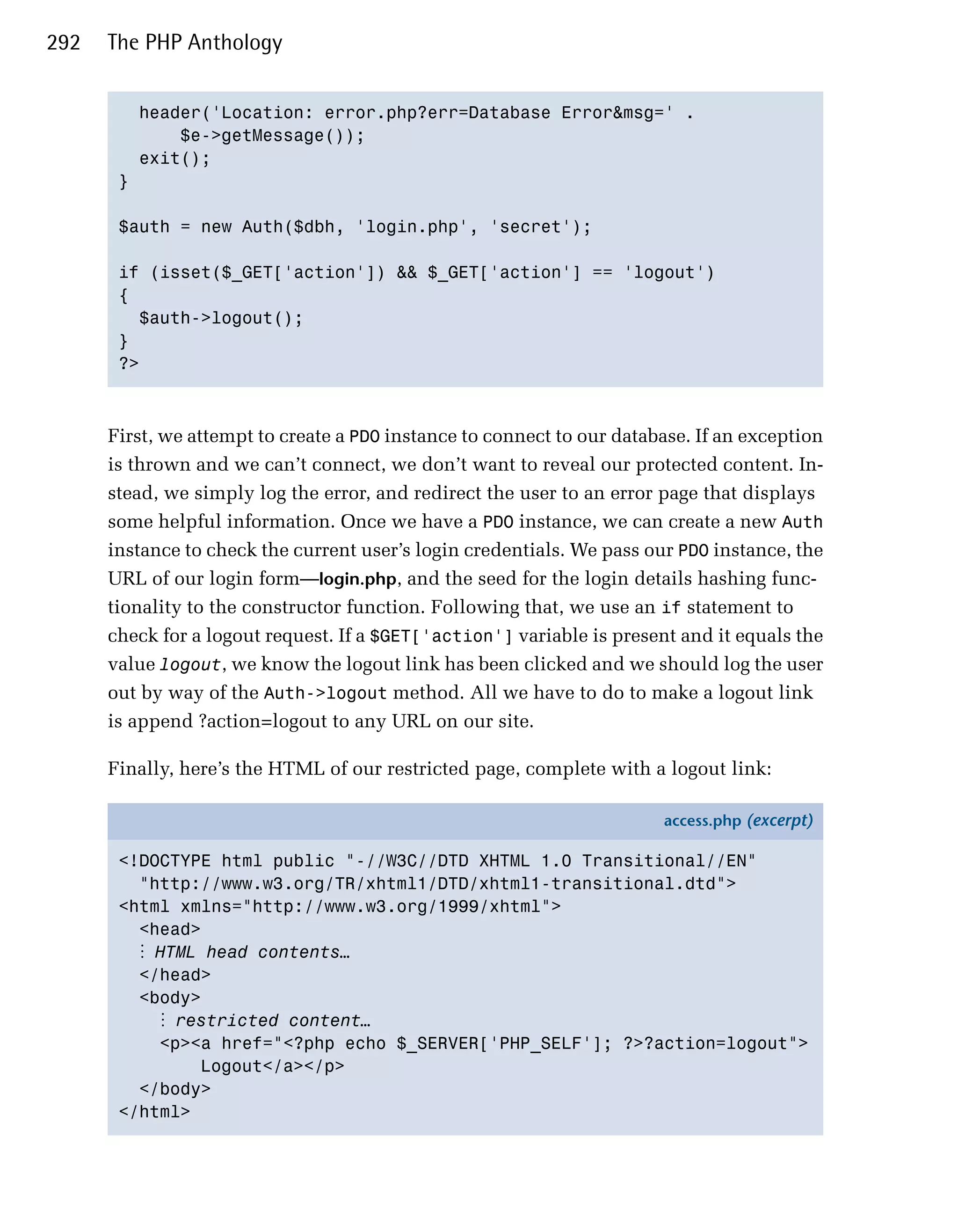 292   The PHP Anthology


         header('Location: error.php?err=Database Error&msg=' .

             $e->getMessage());

         exit();

       }


       $auth = new Auth($dbh, 'login.php', 'secret');


       if (isset($_GET['action']) && $_GET['action'] == 'logout')

       {

         $auth->logout();

       }

       ?>




      First, we attempt to create a PDO instance to connect to our database. If an exception
      is thrown and we can’t connect, we don’t want to reveal our protected content. In­
      stead, we simply log the error, and redirect the user to an error page that displays
      some helpful information. Once we have a PDO instance, we can create a new Auth
      instance to check the current user’s login credentials. We pass our PDO instance, the
      URL of our login form—login.php, and the seed for the login details hashing func­
      tionality to the constructor function. Following that, we use an if statement to
      check for a logout request. If a $GET['action'] variable is present and it equals the
      value logout, we know the logout link has been clicked and we should log the user
      out by way of the Auth->logout method. All we have to do to make a logout link
      is append ?action=logout to any URL on our site.

      Finally, here’s the HTML of our restricted page, complete with a logout link:

                                                                        access.php (excerpt)

       <!DOCTYPE html public "-//W3C//DTD XHTML 1.0 Transitional//EN"
         "http://www.w3.org/TR/xhtml1/DTD/xhtml1-transitional.dtd">
       <html xmlns="http://www.w3.org/1999/xhtml">
         <head>
         ⋮ HTML head contents…
         </head>
         <body>
           ⋮ restricted content…
           <p><a href="<?php echo $_SERVER['PHP_SELF']; ?>?action=logout">
               Logout</a></p>
         </body>
       </html>
 