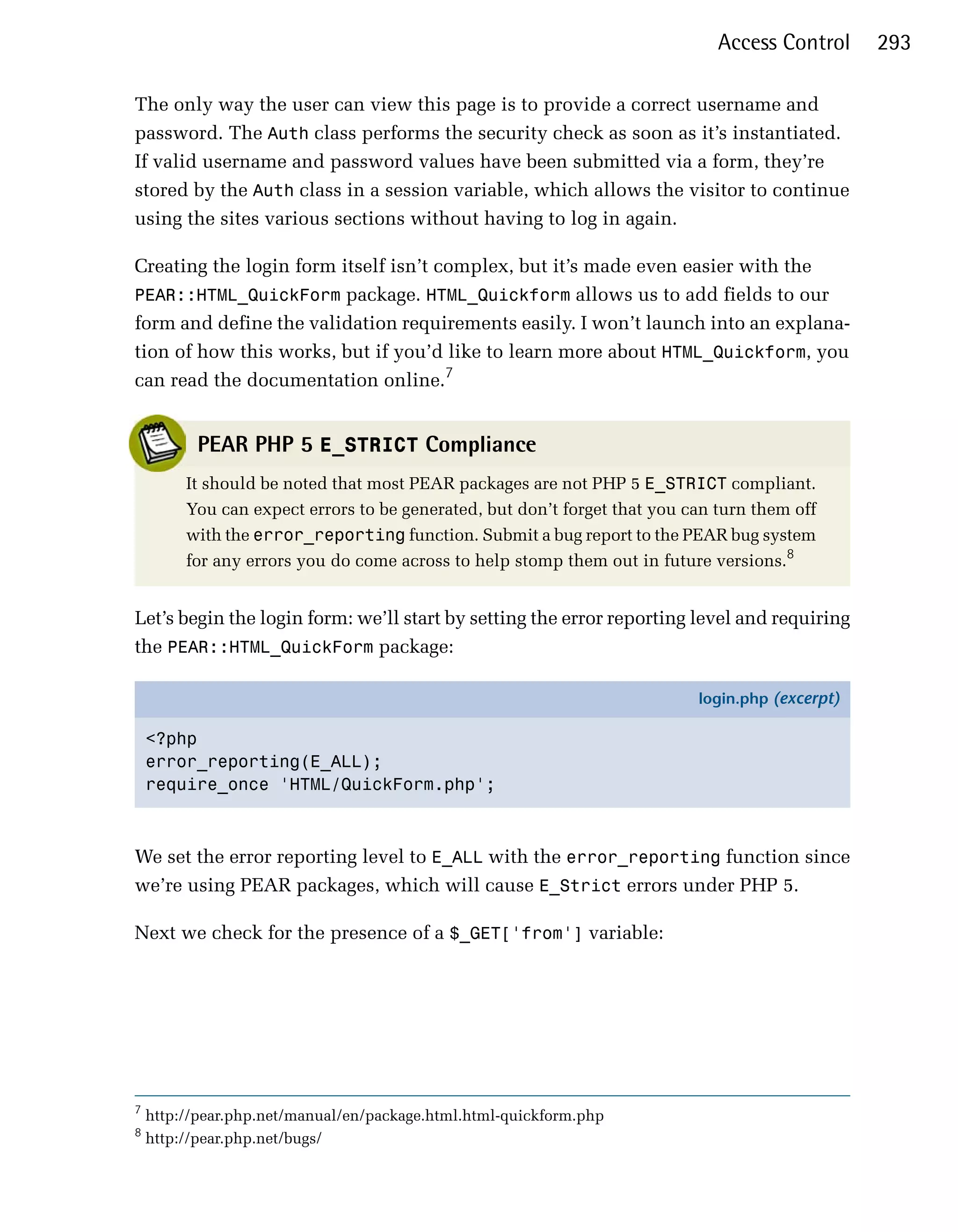 Access Control     293

The only way the user can view this page is to provide a correct username and
password. The Auth class performs the security check as soon as it’s instantiated.
If valid username and password values have been submitted via a form, they’re
stored by the Auth class in a session variable, which allows the visitor to continue
using the sites various sections without having to log in again.

Creating the login form itself isn’t complex, but it’s made even easier with the
PEAR::HTML_QuickForm package. HTML_Quickform allows us to add fields to our
form and define the validation requirements easily. I won’t launch into an explana­
tion of how this works, but if you’d like to learn more about HTML_Quickform, you
can read the documentation online.7


          PEAR PHP 5 E_STRICT Compliance
         It should be noted that most PEAR packages are not PHP 5 E_STRICT compliant.
         You can expect errors to be generated, but don’t forget that you can turn them off
         with the error_reporting function. Submit a bug report to the PEAR bug system
         for any errors you do come across to help stomp them out in future versions.8


Let’s begin the login form: we’ll start by setting the error reporting level and requiring
the PEAR::HTML_QuickForm package:

                                                                           login.php (excerpt)

    <?php
    error_reporting(E_ALL);
    require_once 'HTML/QuickForm.php';



We set the error reporting level to E_ALL with the error_reporting function since
we’re using PEAR packages, which will cause E_Strict errors under PHP 5.

Next we check for the presence of a $_GET['from'] variable:




7
    http://pear.php.net/manual/en/package.html.html-quickform.php
8
    http://pear.php.net/bugs/
 