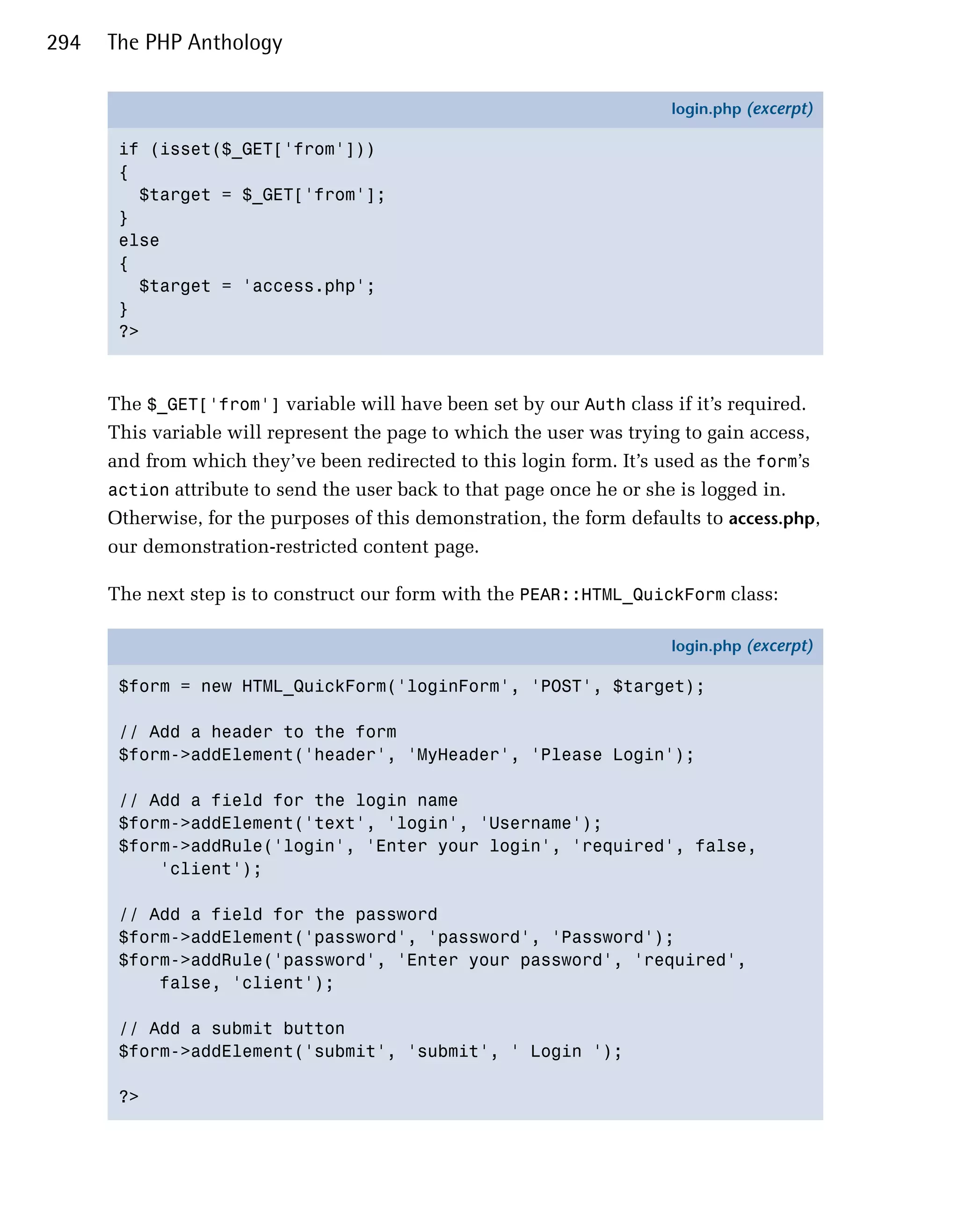 294   The PHP Anthology

                                                                       login.php (excerpt)

       if (isset($_GET['from']))
       {
         $target = $_GET['from'];
       }
       else
       {
         $target = 'access.php';
       }
       ?>



      The $_GET['from'] variable will have been set by our Auth class if it’s required.
      This variable will represent the page to which the user was trying to gain access,
      and from which they’ve been redirected to this login form. It’s used as the form’s
      action attribute to send the user back to that page once he or she is logged in.
      Otherwise, for the purposes of this demonstration, the form defaults to access.php,
      our demonstration-restricted content page.

      The next step is to construct our form with the PEAR::HTML_QuickForm class:

                                                                       login.php (excerpt)

       $form = new HTML_QuickForm('loginForm', 'POST', $target);

       // Add a header to the form
       $form->addElement('header', 'MyHeader', 'Please Login');

       // Add a field for the login name
       $form->addElement('text', 'login', 'Username');
       $form->addRule('login', 'Enter your login', 'required', false,
           'client');

       // Add a field for the password
       $form->addElement('password', 'password', 'Password');
       $form->addRule('password', 'Enter your password', 'required',
           false, 'client');

       // Add a submit button
       $form->addElement('submit', 'submit', ' Login ');

       ?>
 