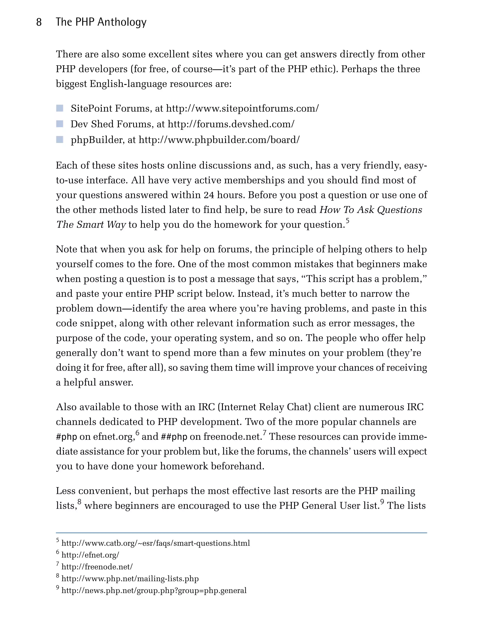 8   The PHP Anthology

    There are also some excellent sites where you can get answers directly from other
    PHP developers (for free, of course—it’s part of the PHP ethic). Perhaps the three
    biggest English-language resources are:

    ■ SitePoint Forums, at http://www.sitepointforums.com/
    ■ Dev Shed Forums, at http://forums.devshed.com/
    ■ phpBuilder, at http://www.phpbuilder.com/board/

    Each of these sites hosts online discussions and, as such, has a very friendly, easy-
    to-use interface. All have very active memberships and you should find most of
    your questions answered within 24 hours. Before you post a question or use one of
    the other methods listed later to find help, be sure to read How To Ask Questions
    The Smart Way to help you do the homework for your question.5

    Note that when you ask for help on forums, the principle of helping others to help
    yourself comes to the fore. One of the most common mistakes that beginners make
    when posting a question is to post a message that says, “This script has a problem,”
    and paste your entire PHP script below. Instead, it’s much better to narrow the
    problem down—identify the area where you’re having problems, and paste in this
    code snippet, along with other relevant information such as error messages, the
    purpose of the code, your operating system, and so on. The people who offer help
    generally don’t want to spend more than a few minutes on your problem (they’re
    doing it for free, after all), so saving them time will improve your chances of receiving
    a helpful answer.

    Also available to those with an IRC (Internet Relay Chat) client are numerous IRC
    channels dedicated to PHP development. Two of the more popular channels are
                       6                             7
    #php on efnet.org, and ##php on freenode.net. These resources can provide imme­
    diate assistance for your problem but, like the forums, the channels’ users will expect
    you to have done your homework beforehand.

    Less convenient, but perhaps the most effective last resorts are the PHP mailing
    lists,8 where beginners are encouraged to use the PHP General User list.9 The lists


    5
      http://www.catb.org/~esr/faqs/smart-questions.html
    6
      http://efnet.org/
    7
      http://freenode.net/
    8
      http://www.php.net/mailing-lists.php
    9
      http://news.php.net/group.php?group=php.general
 