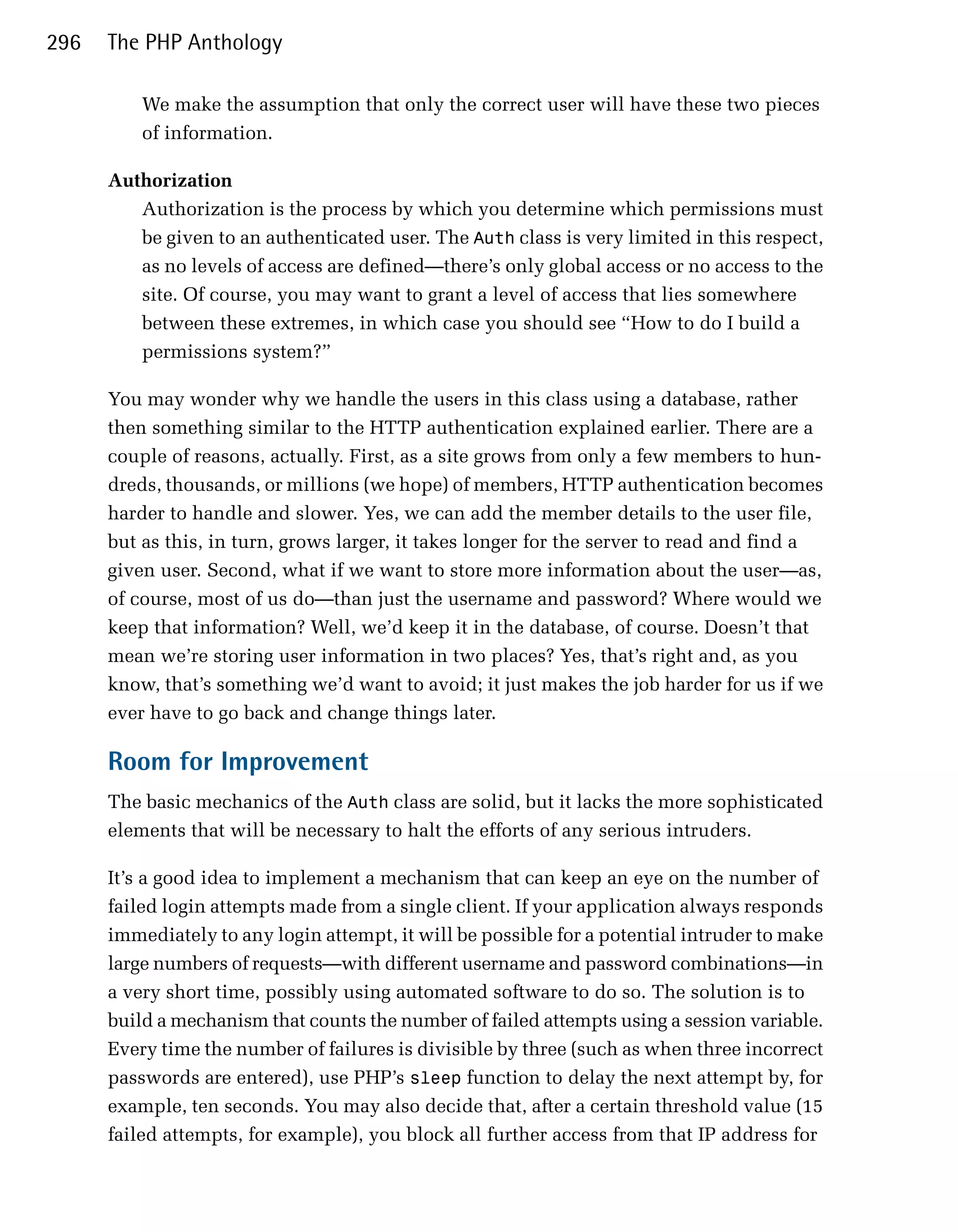 296   The PHP Anthology

          We make the assumption that only the correct user will have these two pieces
          of information.

      Authorization
         Authorization is the process by which you determine which permissions must
         be given to an authenticated user. The Auth class is very limited in this respect,
         as no levels of access are defined—there’s only global access or no access to the
         site. Of course, you may want to grant a level of access that lies somewhere
         between these extremes, in which case you should see “How to do I build a
         permissions system?”

      You may wonder why we handle the users in this class using a database, rather
      then something similar to the HTTP authentication explained earlier. There are a
      couple of reasons, actually. First, as a site grows from only a few members to hun­
      dreds, thousands, or millions (we hope) of members, HTTP authentication becomes
      harder to handle and slower. Yes, we can add the member details to the user file,
      but as this, in turn, grows larger, it takes longer for the server to read and find a
      given user. Second, what if we want to store more information about the user—as,
      of course, most of us do—than just the username and password? Where would we
      keep that information? Well, we’d keep it in the database, of course. Doesn’t that
      mean we’re storing user information in two places? Yes, that’s right and, as you
      know, that’s something we’d want to avoid; it just makes the job harder for us if we
      ever have to go back and change things later.

      Room for Improvement
      The basic mechanics of the Auth class are solid, but it lacks the more sophisticated
      elements that will be necessary to halt the efforts of any serious intruders.

      It’s a good idea to implement a mechanism that can keep an eye on the number of
      failed login attempts made from a single client. If your application always responds
      immediately to any login attempt, it will be possible for a potential intruder to make
      large numbers of requests—with different username and password combinations—in
      a very short time, possibly using automated software to do so. The solution is to
      build a mechanism that counts the number of failed attempts using a session variable.
      Every time the number of failures is divisible by three (such as when three incorrect
      passwords are entered), use PHP’s sleep function to delay the next attempt by, for
      example, ten seconds. You may also decide that, after a certain threshold value (15
      failed attempts, for example), you block all further access from that IP address for
 