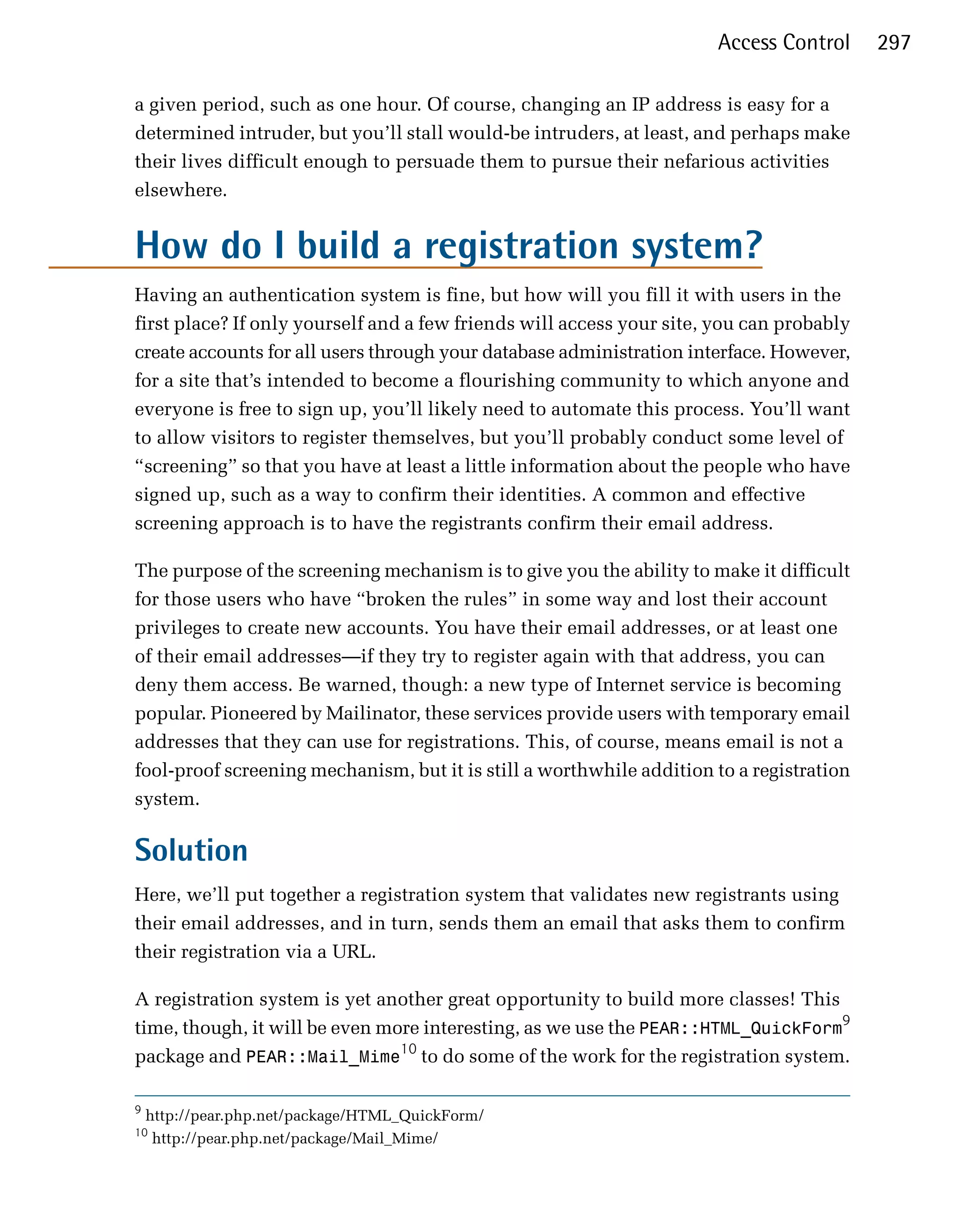 Access Control      297

a given period, such as one hour. Of course, changing an IP address is easy for a
determined intruder, but you’ll stall would-be intruders, at least, and perhaps make
their lives difficult enough to persuade them to pursue their nefarious activities
elsewhere.


How do I build a registration system?
Having an authentication system is fine, but how will you fill it with users in the
first place? If only yourself and a few friends will access your site, you can probably
create accounts for all users through your database administration interface. However,
for a site that’s intended to become a flourishing community to which anyone and
everyone is free to sign up, you’ll likely need to automate this process. You’ll want
to allow visitors to register themselves, but you’ll probably conduct some level of
“screening” so that you have at least a little information about the people who have
signed up, such as a way to confirm their identities. A common and effective
screening approach is to have the registrants confirm their email address.

The purpose of the screening mechanism is to give you the ability to make it difficult
for those users who have “broken the rules” in some way and lost their account
privileges to create new accounts. You have their email addresses, or at least one
of their email addresses—if they try to register again with that address, you can
deny them access. Be warned, though: a new type of Internet service is becoming
popular. Pioneered by Mailinator, these services provide users with temporary email
addresses that they can use for registrations. This, of course, means email is not a
fool-proof screening mechanism, but it is still a worthwhile addition to a registration
system.

Solution
Here, we’ll put together a registration system that validates new registrants using
their email addresses, and in turn, sends them an email that asks them to confirm
their registration via a URL.

A registration system is yet another great opportunity to build more classes! This
time, though, it will be even more interesting, as we use the PEAR::HTML_QuickForm9
package and PEAR::Mail_Mime10 to do some of the work for the registration system.

9
    http://pear.php.net/package/HTML_QuickForm/
10
     http://pear.php.net/package/Mail_Mime/
 