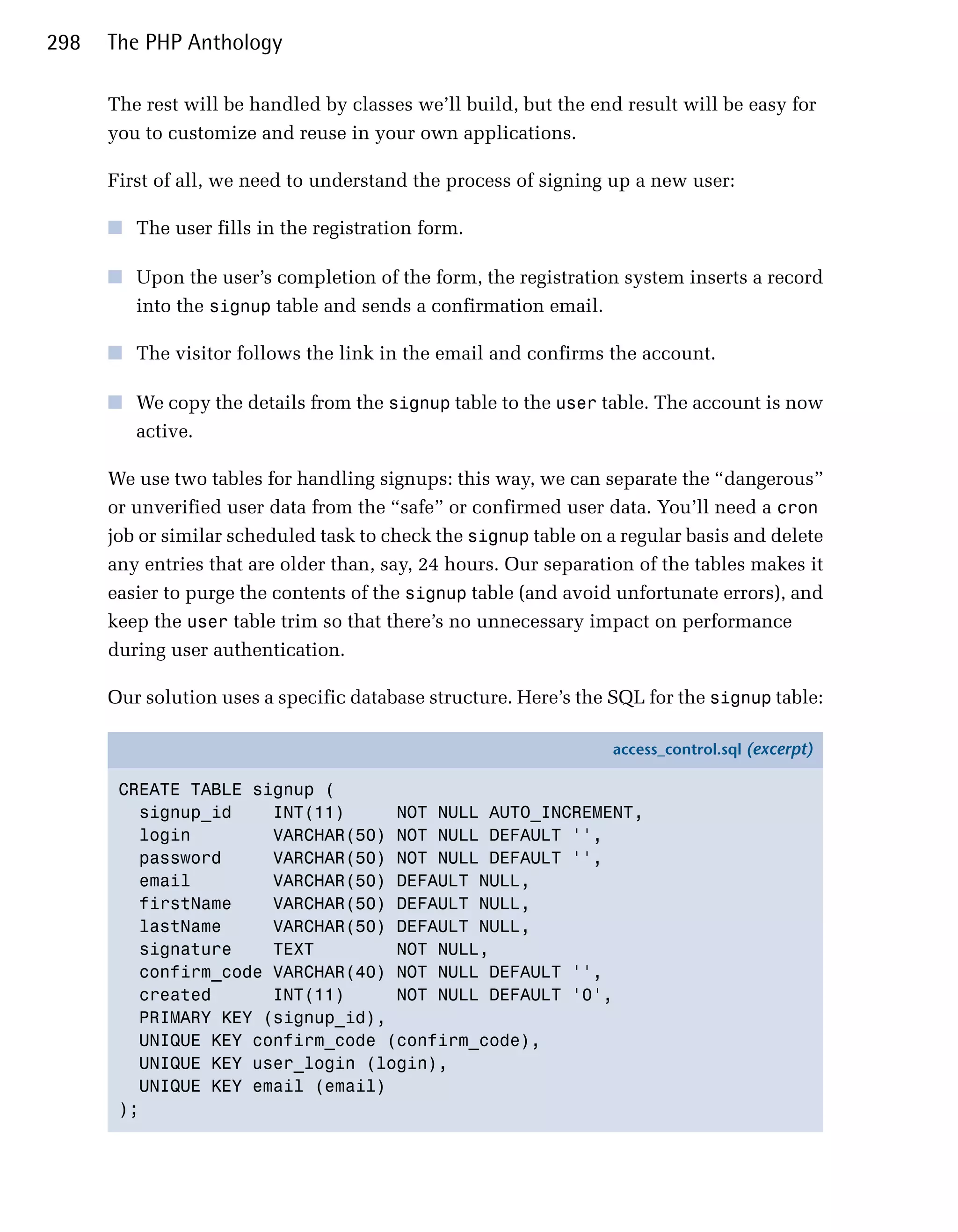 298   The PHP Anthology

      The rest will be handled by classes we’ll build, but the end result will be easy for
      you to customize and reuse in your own applications.

      First of all, we need to understand the process of signing up a new user:

      ■	 The user fills in the registration form.

      ■	 Upon the user’s completion of the form, the registration system inserts a record
         into the signup table and sends a confirmation email.

      ■	 The visitor follows the link in the email and confirms the account.

      ■	 We copy the details from the signup table to the user table. The account is now
         active.

      We use two tables for handling signups: this way, we can separate the “dangerous”
      or unverified user data from the “safe” or confirmed user data. You’ll need a cron
      job or similar scheduled task to check the signup table on a regular basis and delete
      any entries that are older than, say, 24 hours. Our separation of the tables makes it
      easier to purge the contents of the signup table (and avoid unfortunate errors), and
      keep the user table trim so that there’s no unnecessary impact on performance
      during user authentication.

      Our solution uses a specific database structure. Here’s the SQL for the signup table:

                                                                 access_control.sql (excerpt)

       CREATE TABLE signup (
         signup_id    INT(11)     NOT NULL AUTO_INCREMENT,
         login        VARCHAR(50) NOT NULL DEFAULT '',
         password     VARCHAR(50) NOT NULL DEFAULT '',
         email        VARCHAR(50) DEFAULT NULL,
         firstName    VARCHAR(50) DEFAULT NULL,
         lastName     VARCHAR(50) DEFAULT NULL,
         signature    TEXT        NOT NULL,
         confirm_code VARCHAR(40) NOT NULL DEFAULT '',
         created      INT(11)     NOT NULL DEFAULT '0',
         PRIMARY KEY (signup_id),
         UNIQUE KEY confirm_code (confirm_code),
         UNIQUE KEY user_login (login),
         UNIQUE KEY email (email)
       );
 