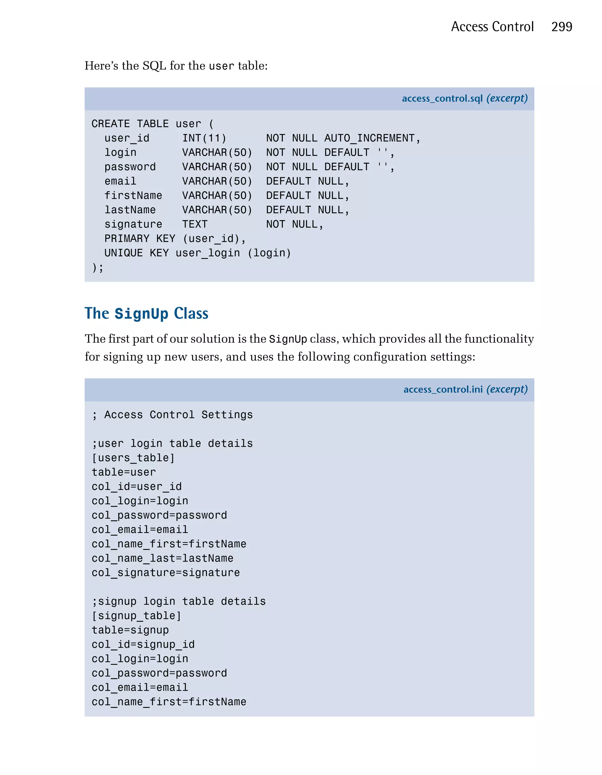Access Control       299

Here’s the SQL for the user table:

                                                              access_control.sql (excerpt)

 CREATE TABLE user (
   user_id     INT(11)      NOT NULL AUTO_INCREMENT,
   login       VARCHAR(50) NOT NULL DEFAULT '',
   password    VARCHAR(50) NOT NULL DEFAULT '',
   email       VARCHAR(50) DEFAULT NULL,
   firstName   VARCHAR(50) DEFAULT NULL,
   lastName    VARCHAR(50) DEFAULT NULL,
   signature   TEXT         NOT NULL,
   PRIMARY KEY (user_id),
   UNIQUE KEY user_login (login)
 );



The SignUp Class
The first part of our solution is the SignUp class, which provides all the functionality
for signing up new users, and uses the following configuration settings:

                                                              access_control.ini (excerpt)

 ; Access Control Settings

 ;user login table details
 [users_table]
 table=user
 col_id=user_id
 col_login=login
 col_password=password
 col_email=email
 col_name_first=firstName
 col_name_last=lastName
 col_signature=signature

 ;signup login table details
 [signup_table]
 table=signup
 col_id=signup_id
 col_login=login
 col_password=password
 col_email=email
 col_name_first=firstName
 