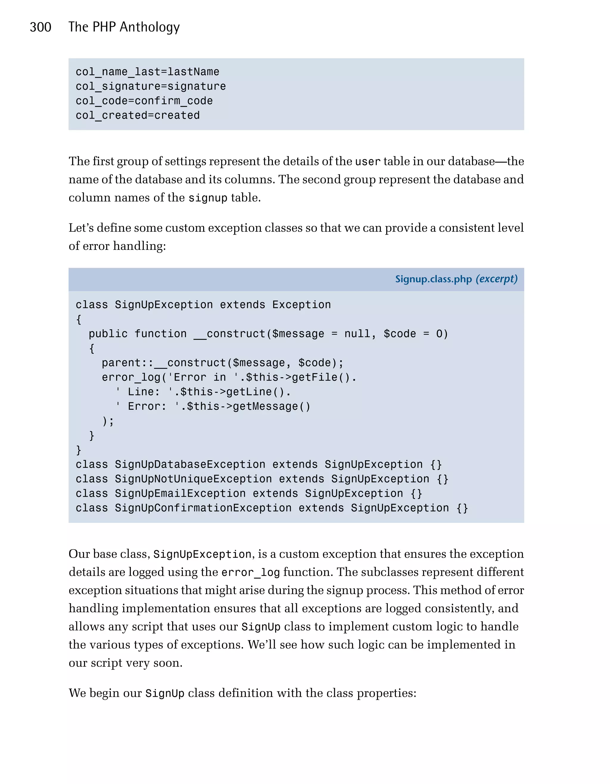 300   The PHP Anthology


       col_name_last=lastName

       col_signature=signature

       col_code=confirm_code

       col_created=created




      The first group of settings represent the details of the user table in our database—the
      name of the database and its columns. The second group represent the database and
      column names of the signup table.

      Let’s define some custom exception classes so that we can provide a consistent level
      of error handling:

                                                                    Signup.class.php (excerpt)

       class SignUpException extends Exception
       {
         public function __construct($message = null, $code = 0)
         {
           parent::__construct($message, $code);
           error_log('Error in '.$this->getFile().
             ' Line: '.$this->getLine().
             ' Error: '.$this->getMessage()
           );
         }
       }
       class SignUpDatabaseException extends SignUpException {}
       class SignUpNotUniqueException extends SignUpException {}
       class SignUpEmailException extends SignUpException {}
       class SignUpConfirmationException extends SignUpException {}



      Our base class, SignUpException, is a custom exception that ensures the exception
      details are logged using the error_log function. The subclasses represent different
      exception situations that might arise during the signup process. This method of error
      handling implementation ensures that all exceptions are logged consistently, and
      allows any script that uses our SignUp class to implement custom logic to handle
      the various types of exceptions. We’ll see how such logic can be implemented in
      our script very soon.

      We begin our SignUp class definition with the class properties:
 