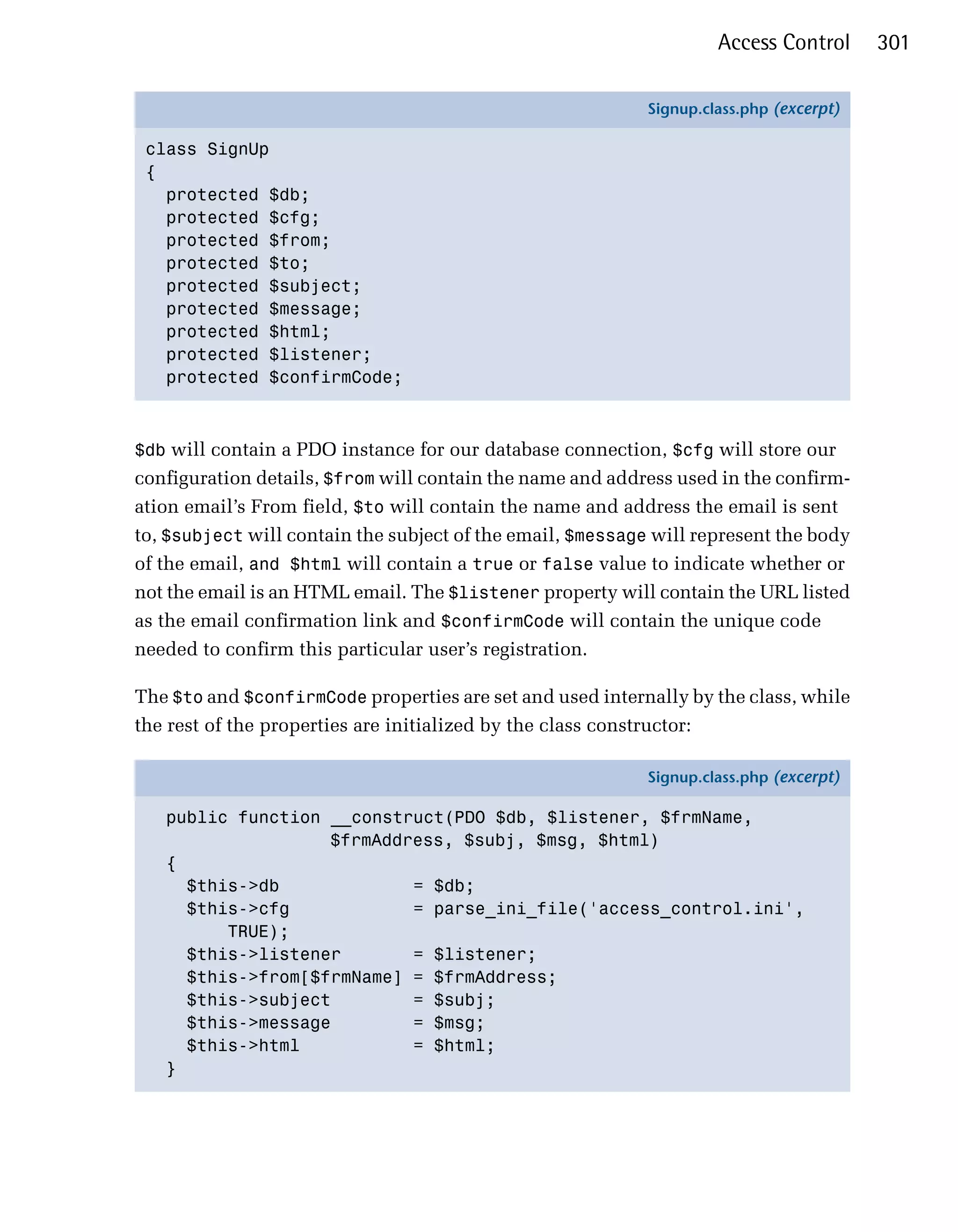 Access Control      301

                                                            Signup.class.php (excerpt)

 class SignUp
 {
   protected $db;
   protected $cfg;
   protected $from;
   protected $to;
   protected $subject;
   protected $message;
   protected $html;
   protected $listener;
   protected $confirmCode;



$db will contain a PDO instance for our database connection, $cfg will store our
configuration details, $from will contain the name and address used in the confirm­
ation email’s From field, $to will contain the name and address the email is sent
to, $subject will contain the subject of the email, $message will represent the body
of the email, and $html will contain a true or false value to indicate whether or
not the email is an HTML email. The $listener property will contain the URL listed
as the email confirmation link and $confirmCode will contain the unique code
needed to confirm this particular user’s registration.

The $to and $confirmCode properties are set and used internally by the class, while
the rest of the properties are initialized by the class constructor:

                                                            Signup.class.php (excerpt)

   public function __construct(PDO $db, $listener, $frmName,
                   $frmAddress, $subj, $msg, $html)
   {
     $this->db             = $db;
     $this->cfg            = parse_ini_file('access_control.ini',
         TRUE);
     $this->listener       = $listener;
     $this->from[$frmName] = $frmAddress;
     $this->subject        = $subj;
     $this->message        = $msg;
     $this->html           = $html;
   }
 